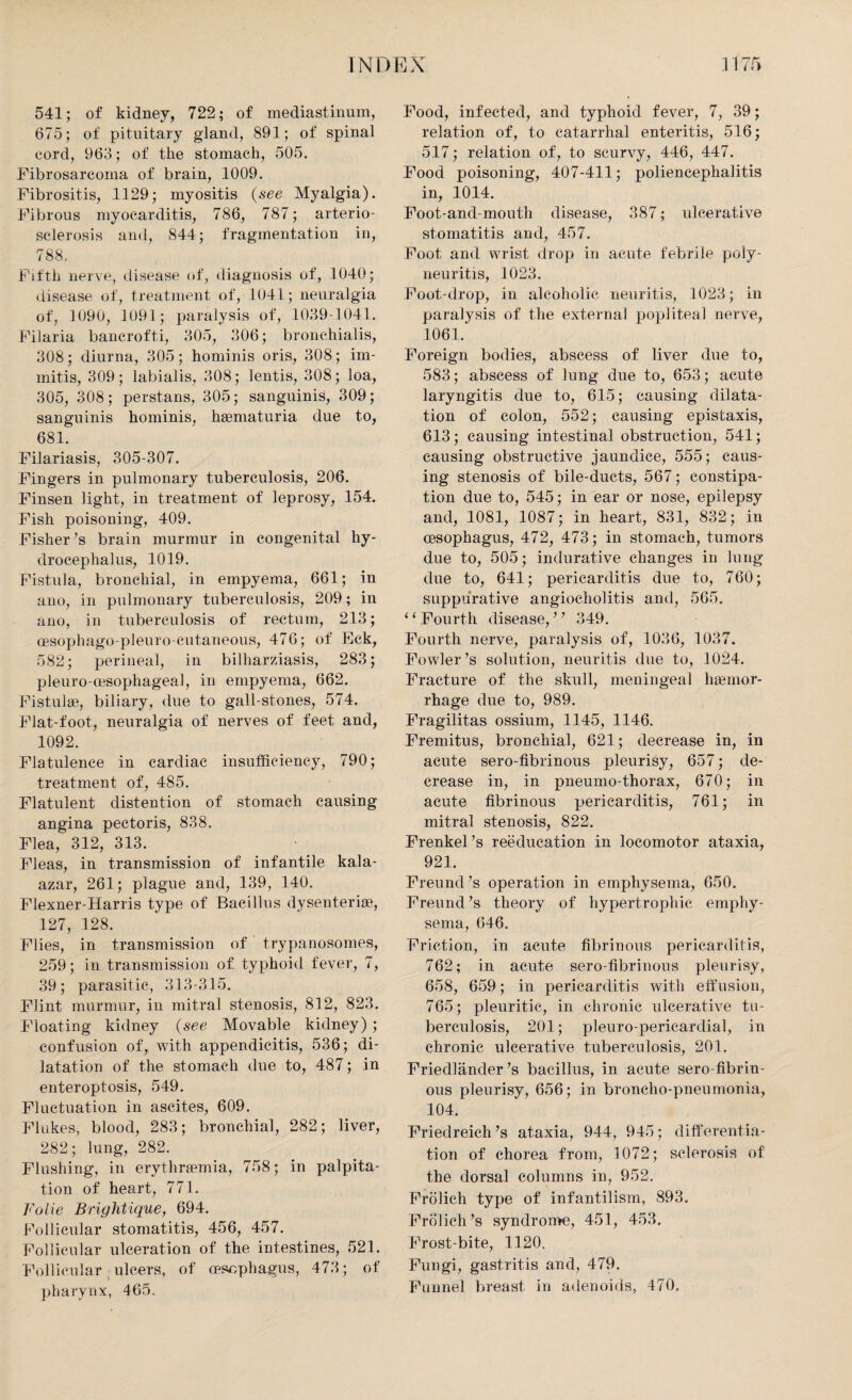 541; of kidney, 722; of mediastinum, 675; of pituitary gland, 891; of spinal cord, 963; of the stomach, 505. Fibrosarcoma of brain, 1009. Fibrositis, 1129; myositis (see Myalgia). Fibrous myocarditis, 786, 787; arterio¬ sclerosis and, 844; fragmentation in, 788. Fifth nerve, disease of, diagnosis of, 1040; disease of, treatment of, 1041; neuralgia of, 1090, 1091; paralysis of, 1039-1041. Filaria bancrofti, 305, 306; bronchialis, 308; diurna, 305; hominis oris, 308; im- mitis, 309; labialis, 308; lentis, 308; loa, 305, 308; perstans, 305; sanguinis, 309; sanguinis hominis, hsematuria due to, 681. Filariasis, 305-307. Fingers in pulmonary tuberculosis, 206. Finsen light, in treatment of leprosy, 154. Fish poisoning, 409. Fisher ’s brain murmur in congenital hy¬ drocephalus, 1019. Fistula, bronchial, in empyema, 661; in ano, in pulmonary tuberculosis, 209; in ano, in tuberculosis of rectum, 213; cesophago-pleuro-cutaneous, 476; of Eck, 582; perineal, in bilharziasis, 283; pleuro-msophageal, in empyema, 662. Fistulas, biliary, due to gall-stones, 574. Flat-foot, neuralgia of nerves of feet and, 1092. Flatulence in cardiac insufficiency, 790; treatment of, 485. Flatulent distention of stomach causing angina pectoris, 838. Flea, 312, 313. Fleas, in transmission of infantile kala- azar, 261; plague and, 139, 140. Flexner-Harris type of Bacillus dysenteric, 127, 128. Flies, in transmission of trypanosomes, 259; in transmission of typhoid fever, 7, 39; parasitic, 313-315. Flint murmur, in mitral stenosis, 812, 823. Floating kidney (see Movable kidney) ; confusion of, with appendicitis, 536; di¬ latation of the stomach due to, 487; in enteroptosis, 549. Fluctuation in ascites, 609. Flukes, blood, 283; bronchial, 282; liver, 282; lung, 282. Flushing, in erythremia, 758; in palpita¬ tion of heart, 771. Folie Brightique, 694. Follicular stomatitis, 456, 457. Follicular ulceration of the intestines, 521. Follicular ulcers, of oesophagus, 473; of pharynx, 465. Food, infected, and typhoid fever, 7, 39; relation of, to catarrhal enteritis, 516; 517; relation of, to scurvy, 446, 447. Food poisoning, 407-411; poliencephalitis in, 1014. Foot-and-mouth disease, 387; ulcerative stomatitis and, 457. Foot and wrist drop in acute febrile poly¬ neuritis, 1023. Foot-drop, in alcoholic neuritis, 1023; in paralysis of the external popliteal nerve, 1061. Foreign bodies, abscess of liver due to, 583; abscess of lung due to, 653; acute laryngitis due to, 615; causing dilata¬ tion of colon, 552; causing epistaxis, 613; causing intestinal obstruction, 541; causing obstructive jaundice, 555; caus¬ ing stenosis of bile-ducts, 567; constipa¬ tion due to, 545; in ear or nose, epilepsy and, 1081, 1087; in heart, 831, 832; in oesophagus, 472, 473; in stomach, tumors due to, 505; indurative changes in lung due to, 641; pericarditis due to, 760; suppurative angiocholitis and, 565. ‘ ‘ Fourth disease, ’ ’ 349. Fourth nerve, paralysis of, 1036, 1037. Fowler’s solution, neuritis due to, 1024. Fracture of the skull, meningeal haemor¬ rhage due to, 989. Fragilitas ossium, 1145, 1146. Fremitus, bronchial, 621; decrease in, in acute sero-fibrinous pleurisy, 657; de¬ crease in, in pneumo-thorax, 670; in acute fibrinous pericarditis, 761; in mitral stenosis, 822. Frenkel’s reeducation in locomotor ataxia, 921. Freund’s operation in emphysema, 650. Freund’s theory of hypertrophic emphy¬ sema, 646. Friction, in acute fibrinous pericarditis, 762; in acute sero-fibrinous pleurisy, 658, 659; in pericarditis with effusion, 765; pleuritic, in chronic ulcerative tu¬ berculosis, 201; pleuro-pericardial, in chronic ulcerative tuberculosis, 201. Friedlander’s bacillus, in acute sero-fibrin¬ ous pleurisy, 656; in broncho-pneumonia, 104. Friedreich’s ataxia, 944, 945; differentia¬ tion of chorea from, 1072; sclerosis of the dorsal columns in, 952. Frolich type of infantilism, 893. Frolich’s syndrome, 451, 453. Frost-bite, 1120. Fungi, gastritis and, 479. Funnel breast in adenoids, 470.