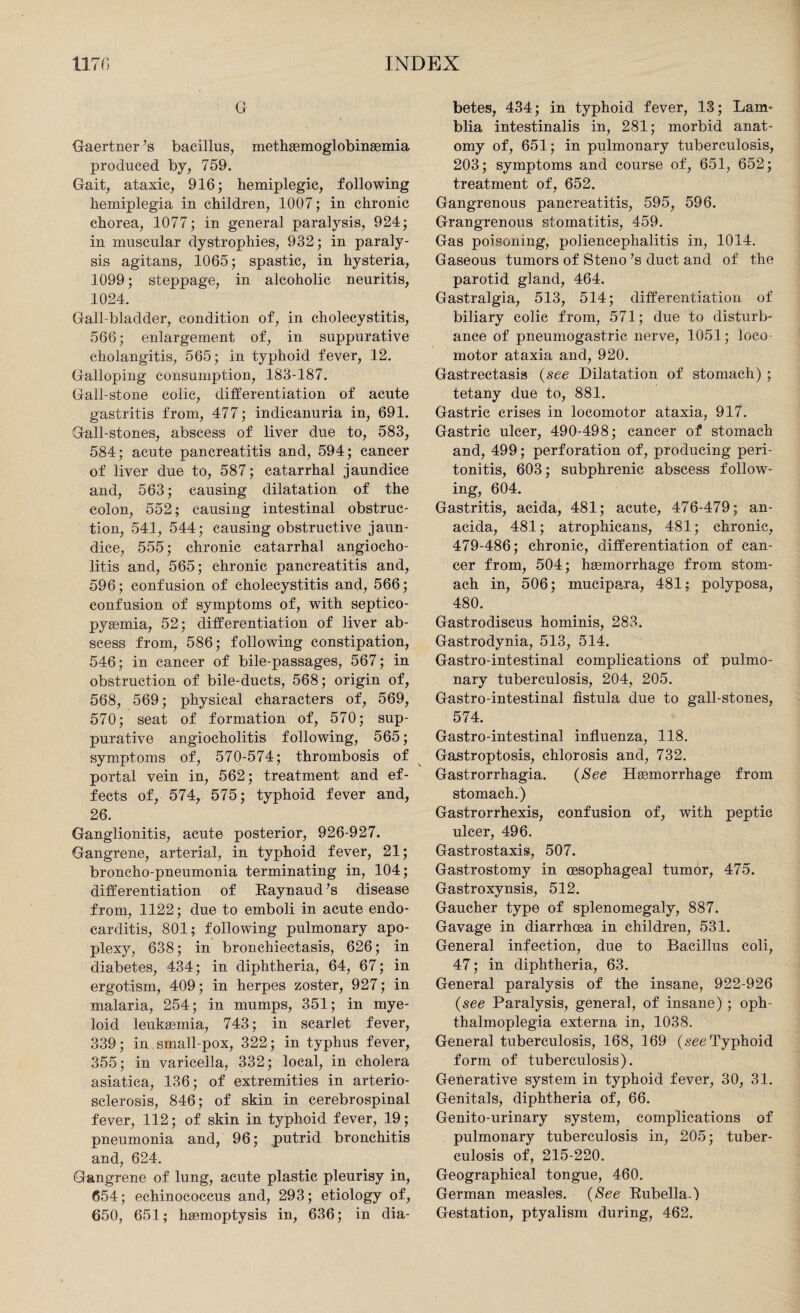 G Gaertner’s bacillus, methaemoglobinsemia produced by, 759. Gait, ataxic, 916; hemiplegic, following hemiplegia in children, 1007; in chronic chorea, 1077; in general paralysis, 924; in muscular dystrophies, 932; in paraly¬ sis agitans, 1065; spastic, in hysteria, 1099; steppage, in alcoholic neuritis, 1024. Gall-bladder, condition of, in cholecystitis, 566; enlargement of, in suppurative cholangitis, 565; in typhoid fever, 12. Galloping consumption, 183-187. Gall-stone colic, differentiation of acute gastritis from, 477; indicanuria in, 691. Gall-stones, abscess of liver due to, 583, 584; acute pancreatitis and, 594; cancer of liver due to, 587; catarrhal jaundice and, 563; causing dilatation of the colon, 552; causing intestinal obstruc¬ tion, 541, 544; causing obstructive jaun¬ dice, 555; chronic catarrhal angiocho- litis and, 565; chronic pancreatitis and, 596; confusion of cholecystitis and, 566; confusion of symptoms of, with septico¬ pyemia, 52; differentiation of liver ab¬ scess from, 586; following constipation, 546; in cancer of bile-passages, 567; in obstruction of bile-ducts, 568; origin of, 568, 569; physical characters of, 569, 570; seat of formation of, 570; sup¬ purative angiocholitis following, 565; symptoms of, 570-574; thrombosis of portal vein in, 562; treatment and ef¬ fects of, 574, 575; typhoid fever and, 26. Ganglionitis, acute posterior, 926-927. Gangrene, arterial, in typhoid fever, 21; broncho-pneumonia terminating in, 104; differentiation of Raynaud’s disease from, 1122; due to emboli in acute endo¬ carditis, 801; following pulmonary apo¬ plexy, 638; in bronchiectasis, 626; in diabetes, 434; in diphtheria, 64, 67; in ergotism, 409; in herpes zoster, 927; in malaria, 254; in mumps, 351; in mye¬ loid leukaemia, 743; in scarlet fever, 339; in small pox, 322; in typhus fever, 355; in varicella, 332; local, in cholera asiatica, 136; of extremities in arterio¬ sclerosis, 846; of skin in cerebrospinal fever, 112; of skin in typhoid fever, 19; pneumonia and, 96; putrid bronchitis and, 624. Gangrene of lung, acute plastic pleurisy in, 654; echinococcus and, 293; etiology of, 650, 651; haemoptysis in, 636; in dia¬ betes, 434; in typhoid fever, 13; Lam- blia intestinalis in, 281; morbid anat¬ omy of, 651; in pulmonary tuberculosis, 203; symptoms and course of, 651, 652; treatment of, 652. Gangrenous pancreatitis, 595, 596. Grangrenous stomatitis, 459. Gas poisoning, poliencephalitis in, 1014. Gaseous tumors of Steno ’s duct and of the parotid gland, 464. Gastralgia, 513, 514; differentiation of biliary colic from, 571; due to disturb¬ ance of pneumogastric nerve, 1051; loco¬ motor ataxia and, 920. Gastrectasis (see Dilatation of stomach) ; tetany due to, 881. Gastric crises in locomotor ataxia, 917. Gastric ulcer, 490-498; cancer of stomach and, 499; perforation of, producing peri¬ tonitis, 603; subphrenic abscess follow¬ ing, 604. Gastritis, acida, 481; acute, 476-479; an- acida, 481; atrophicans, 481; chronic, 479-486; chronic, differentiation of can¬ cer from, 504; haemorrhage from stom¬ ach in, 506; mucipara, 481; polyposa, 480. Gastrodiscus hominis, 283. Gastrodynia, 513, 514. Gastro-intestinal complications of pulmo¬ nary tuberculosis, 204, 205. Gastro-intestinal fistula due to gall-stones, 574. Gastro-intestinal influenza, 118. Gastroptosis, chlorosis and, 732. Gastrorrhagia. (See Haemorrhage from stomach.) Gastrorrhexis, confusion of, with peptic ulcer, 496. Gastrostaxis, 507. Gastrostomy in oesophageal tumor, 475. Gastroxynsis, 512. Gaucher type of splenomegaly, 887. Gavage in diarrhoea in children, 531. General infection, due to Bacillus coli, 47; in diphtheria, 63. General paralysis of the insane, 922-926 (see Paralysis, general, of insane) ; oph¬ thalmoplegia externa in, 1038. General tuberculosis, 168, 169 (see Typhoid form of tuberculosis). Generative system in typhoid fever, 30, 31. Genitals, diphtheria of, 66. Genito-urinary system, complications of pulmonary tuberculosis in, 205; tuber¬ culosis of, 215-220. Geographical tongue, 460. German measles. (See Rubella.) Gestation, ptyalism during, 462.