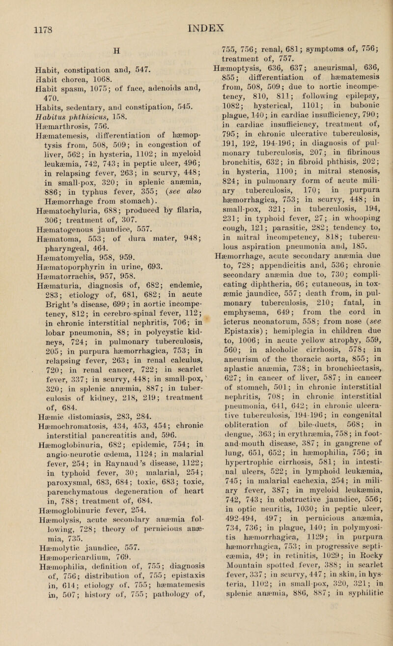 H Habit, constipation and, 547. Habit chorea, 1088. Habit spasm, 1075; of face, adenoids and, 470. Habits, sedentary, and constipation, 545. Habitus phthisicus, 158. Haeinarthrosis, 756. Haematemesis, differentiation of haemop¬ tysis from, 508, 509; in congestion of liver, 562; in hysteria, 1102; in myeloid leukaemia, 742, 743; in peptic ulcer, 496; in relapsing fever, 263; in scurvy, 448; in small-pox, 320; in splenic anaemia, 886; in typhus fever, 355; (see also Haemorrhage from stomach). Haematochyluria, 688; produced by filaria, 306; treatment of, 307. Haematogenous jaundice, 557. Haematoma, 553; of dura mater, 948; pharyngeal, 464. Haematomyelia, 958, 959. Haematoporphyrin in urine, 693. Haematorrachis, 957, 958. Haematuria, diagnosis of, 682; endemic, 283; etiology of, 681, 682; in acute Bright’s disease, 699; in aortic incompe¬ tency, 812; in cerebro-spinal fever, 112; in chronic interstitial nephritis, 706; in lobar pneumonia, 88; in polycystic kid¬ neys, 724; in pulmonary tuberculosis, 205; in purpura haemorrhagica, 753; in relapsing fever, 263; in renal calculus, 720; in renal cancer, 722; in scarlet fever, 337; in scurvy, 448; in small-pox, ' 320; in splenic anaemia, 887; in tuber¬ culosis of kidney, 218, 219; treatment of, 684. Haemic distomiasis, 283, 284. Haemochromatosis, 434, 453, 454; chronic interstitial pancreatitis and, 596. Haemoglobinuria, 682; epidemic, 754; in angio-neurotic oedema, 1124; in malarial fever, 254; in Raynaud’s disease, 1122; in typhoid fever, 30; malarial, 254; paroxysmal, 683, 684; toxic, 683; toxic, parenchymatous degeneration of heart in, 788; treatment of, 684. Haemoglobinuric fever, 254. Haemolysis, acute secondary anaemia fol¬ lowing, 728; theory of pernicious anae¬ mia, 735. Haemolytic jaundice, 557. Haemoperieardium, 769. Haemophilia, definition of, 755; diagnosis of, 756; distribution of, 755; epistaxis in, 614; etiology of, 755; haematemesis in, 507; history of, 755; pathology of, 755, 756; renal, 681; symptoms of, 756; treatment of, 757. Haemoptysis, 636, 637; aneurismal, 636, 855; differentiation of haematemesis from, 508, 509; due to aortic incompe¬ tency, 810, 811; following epilepsy, 1082; hysterical, 1101; in bubonic plague, 140; in cardiac insufficiency, 790; in cardiac insufficiency, treatment of, 795; in chronic ulcerative tuberculosis, 191, 192, 194-196; in diagnosis of pul¬ monary tuberculosis, 207; in fibrinous bronchitis, 632; in fibroid phthisis, 202; in hysteria, 1100; in mitral stenosis, 824; in pulmonary form of acute mili¬ ary tuberculosis, 170; in purpura haemorrhagica, 753; in scurvy, 448; in small-pox, 321; in tuberculosis, 194, 231; in typhoid fever, 27; in whooping cough, 121; parasitic, 282; tendency to, in mitral incompetency, 818; tubercu¬ lous aspiration pneumonia and, 185. Haemorrhage, acute secondary anaemia due to, 728; appendicitis and, 536; chronic secondary anaemia due to, 730; compli¬ cating diphtheria, 66; cutaneous, in tox- aemic jaundice, 557; death from, in pul¬ monary tuberculosis, 210; fatal, in emphysema, 649; from the cord in icterus neonatorum, 558; from nose (see Epistaxis) ; hemiplegia in children due to, 1006; in acute yellow atrophy, 559, 560; in alcoholic cirrhosis, 578; in aneurism of the thoracic aorta, 855; in aplastic anaemia, 738; in bronchiectasis, 627; in cancer of liver, 587; in cancer of stomach, 501; in chronic interstitial nephritis, 708; in chronic interstitial pneumonia, 641, 642; in chronic ulcera¬ tive tuberculosis, 194-196; in congenital obliteration of bile-ducts, 568; in dengue, 363; in erythraemia, 758 ; in foot- and-mouth disease, 387; in gangrene of lung, 651, 652; in haemophilia, 756; in hypertrophic cirrhosis, 581; in intesti¬ nal ulcers, 522; in lymphoid leukaemia, 745; in malarial cachexia, 254; in mili¬ ary fever, 387; in myeloid leukaemia, 742, 743; in obstructive jaundice, 556; in optic neuritis, 1030; in peptic ulcer, 492-494, 497; in pernicious anaemia, 734, 736; in plague, 140; in polymyosi¬ tis haemorrhagica, 1129; in purpura haemorrhagica, 753; in progressive septi¬ caemia, 49; in retinitis, 1029; in Rocky Mountain spotted fever, 388; in scarlet fever, 337 ; in scurvy, 447; in skin, in hys¬ teria, 1102; in small pox, 320, 321; in splenic anaemia, 886, 887; in syphilitic