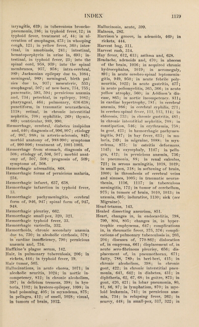 laryngitis, 619; in tuberculous broncho¬ pneumonia, 186; in typhoid fever, 12; in typhoid fever, treatment of, 44; in ul¬ ceration of oesophagus, 473; in whooping cough, 121; in yellow fever, 360; intes¬ tinal, in amoebiasis, 241; intestinal, hematoporphyrin in urine in, 693; in¬ testinal, in typhoid fever, 23; into the spinal cord, 958, 959; into the spinal membranes, 957, 958; intra-cerebral, 989; Jacksonian epilepsy due to, 1084; meningeal, 989; meningeal, birth pal¬ sies due to, 937; mesenteric, 553; oesophageal, 507; of new-born, 754, 755; pancreatic, 593, 594; pernicious anaemia and, 734; petechial, in epilepsy, 1082; pharyngeal, 464; pulmonary, 636-638; punctiform, in traumatic neurasthenia, 1118; retinal, in chronic interstitial nephritis, 708; syphilitic, 269; thymic, 869; ventricular, 989, 990. Haemorrhage, cerebral, diabetes insipidus and, 440 ; diagnosis of, 996, 997; etiology of, 987, 988; in arterio-sclerosis, 845; morbid anatomy of, 988-990; symptoms of, 990-996; treatment of, 1001-1003. Haemorrhage from stomach, diagnosis of, 508; etiology of, 506, 507; morbid anat¬ omy of, 507, 508; prognosis of, 509; symptoms of, 508. Haemorrhagic adrenalitis, 868. Haemorrhagic forms of pernicious malaria, 254. Haemorrhagic infarct, 637, 638. Haemorrhagic infarction in typhoid fever, 13. Haemorrhagic pachymeningitis, cerebral form of, 946, 947; spinal form of, 947, 948. Haemorrhagic pleurisy, 662. Haemorrhagic small-pox, 320, 321. Haemorrhagic typhoid fever, 33. Haemorrhagic varicella, 332. Haemorrhoids, chronic secondary anaemia due to, 730; in alcoholic cirrhosis, 578; in cardiac insufficiency, 790; pernicious anaemia and, 734. Haffkine’s plague serum, 142. Hair, in pulmonary tuberculosis, 206; in rickets, 444; in typhoid fever, 19. Hair tumor, 505. Hallucinations, in acute chorea, 1071; in alcoholic neuritis, 1024; in aortic in¬ competency, 812; in chronic alcoholism, 397; in delirium tremens, 398; in hys¬ teria, 1102; in hystero-epilepsy, 1098; in lead poisoning, 405; in myxcedema, 875; in pellagra, 412; of smell, 1028; visual, in tumors of brain, 1012. Hallucinosis, acute, 399. Halzoun, 282. Harrison’s groove, in adenoids, 469; in rickets, 444. Harvest bug, 311. Harvest rash, 314. Hay fever, 612, 613; asthma and, 628. Headache, adenoids and, 470; in abscess of the brain, 1016; in acquired chronic hydrocephalus, 1019; in acromegaly, 891; in acute cerebro spinal leptomenin¬ gitis, 949, 950; in acute febrile poly¬ neuritis, 1022; in acute gastritis, 477; in acute poliomyelitis, 365, 366; in acute yellow atrophy, 560; in Addison’s dis¬ ease, 865; in aortic incompetency. 811; in cardiac hypertrophy, 781; in cerebral anaemia, 986; in cerebral syphilis, 271; in cerebro spinal fever, 111, 113, 114; in chlorosis, 733; in chronic gastritis, 481; in chronic interstitial nephritis, 708; in constipation, 546; in erythreernia, 758; in gout, 423; in haemorrhagic pachymen¬ ingitis, 947; in hay fever, 613; in ma¬ laria, 249; in migraine, 1088; in myx¬ cedema, 875; in osteitis deformans, 1145; in oxycephaly, 1147; in pella¬ gra, 412; in pernicious anaemia, 736 ;- in pneumonia, 88; in renal calculus, 721; in serous meningitis, 1018, 1019; in small pox, 318; in softening of brain, 1000; in thrombosis of cerebral veins and sinuses, 1005; in traumatic neuras¬ thenia, 1116, 1117; in tuberculous meningitis, 172; in tumor of cerebellum, 975; in tumors of brain, 1010, 1013; in uraemia, 695; indurative, 1130; sick {see Migraine). Head-tetanus, 143. Healed dissecting aneurism, 851. Heart, changes in, in endocarditis, 798, 799, 804, 805; changes in, in hyper¬ trophic emphysema, 647; complications in, in rheumatic fever, 375, 376; compli¬ cations of pulmonary tuberculosis in, 203, 204; diseases of, 770-862; dislocation of, in empyema, 661; displacement of, in acute sero-fibrinous pleurisy, 656; dis¬ placement of, in pneumothorax, 671; fatty, 788, 789; in beriberi, 415; in chronic alcoholism, 398; in chronic gout, 422; in chronic interstitial pneu¬ monia, 641, 642; in diabetes, 431; in diphtheria, 62, 67, 68; in goitre, 873; in gout, 420, 421; in lobar pneumonia, 80, 81, 86, 87; in lymphatism, 870; in mye¬ loid leukaemia, 741; in pernicious anae¬ mia, 734; in relapsing fever, 262; in scurvy, 448; in small-pox, 317, 322; in