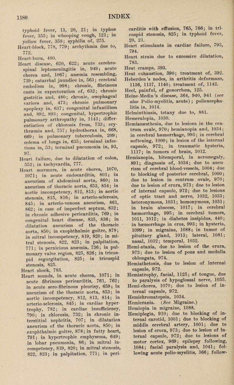 typhoid fever, 13, 20, 21; in typhus fever, 355; in whooping cough, 121; in yellow fever, 358; syphilis of, 275. Heart-block, 778, 779; arrhythmia due to, 772. Heart-burn, 480. Heart disease, 620, 622; acute cerebro¬ spinal leptomeningitis in, 949; acute chorea and, 1067; anaemia resembling, 739; catarrhal jaundice in, 563; cerebral embolism in, 998; chronic, fibrinous casts in expectoration of, 632; chronic gastritis and, 480; chronic, oesophageal varices and, 473; chronic pulmonary apoplexy in, 637; congenital infantilism and, 892, 893; congenital, hypertrophic pulmonary arthropathy in, 1143; differ¬ entiation of chlorosis from, 733; ery- thrsemia and, 757; hydrothorax in, 668, 669; in pulmonary tuberculosis, 209; oedema of lungs in, 635; terminal infec¬ tions in, 53; terminal pneumonia in, 93, 97. Heart failure, due to dilatation of colon, 552; in tachycardia, 777. Heart murmurs, in acute chorea, 1070, 1071; in acute endocarditis, 801; in aneurism of abdominal aorta, 860; in aneurism of thoracic aorta, 853, 854; in aortic incompetency, 812, 813; in aortic stenosis, 815, 816; in arterio-sclerosis, 845; in arterio-venous aneurism, 861, 862; in case of imperfect septum, 832; in chronic adhesive pericarditis, 769; in congenital heart disease, 835, 836; in dilatation aneurism of the thoracic aorta, 850; in exophthalmic goitre, 878; in mitral incompetency, 819, 820; in mi¬ tral stenosis, 822, 823; in palpitation, 771; in pernicious anaemia, 736; in pul¬ monary valve region, 825, 826; in tricus¬ pid regurgitation, 825; in tricuspid stenosis, 825. Heart shock, 783. Heart sounds, in acute chorea, 1071; in acute fibrinous pericarditis, 761, 762; in acute sero-fibrinous pleurisy, 659; in aneurism of the thoracic aorta, 853; in aortic incompetency, 812, 813, 814; in arterio-sclerosis, 845; in cardiac hyper¬ trophy, 782; in cardiac insufficiency, 790; in chlorosis, 732; in chronic in¬ terstitial nephritis, 707; in dilatation aneurism of the thoracic aorta, 850; in exophthalmic goitre, 878; in fatty heart, 791; in hypertrophic emphysema, 649; in lobar pneumonia, 86; in mitral in¬ competency, 819, 820; in mitral stenosis, 822, 823; in palpitation, 771; in peri¬ carditis with effusion, 765, 766; in tri¬ cuspid stenosis, 825; in typhoid fever, 20, 21. Heart stimulants in cardiac failure, 793, 794. Heart strain due to excessive dilatation, 783. Heat cramps, 393. Heat exhaustion, 390; treatment of, 392. Heberden’s nodes, in arthritis deformans, 1136, 1137, 1140; treatment of, 1142. Heel, painful, of gonorrhoea, 125. Heine-Medin’s disease, 364, 940, 941 (see also Polio-myelitis, acute) ; poliencepha- litis in, 1014. Helminthiasis, tetany due to, 881. Hemeralopia, 1030. Hemianesthesia, due to lesions in the cen¬ trum ovale, 970; hemianopia and, 1034; in cerebral haemorrhage, 995; in cerebral softening, 1000; in lesion of the internal capsule, 972 p in traumatic hysteria, 1117; in tumors of brain, 1012. Hemianopia, bitemporal, in acromegaly, 891; diagnosis of, 1034; due to aneu¬ rism of cerebral blood-vessels, 1004; due to blocking of posterior cerebral, 1000; due to lesion in centrum ovale, 970; due to lesion of crura, 973; due to lesion of internal capsule, 972; due to lesions of optic tract and nerve, 1032, 1033; heteronymous, 1031; homonymous, 1031; in brain abscess, 1017; in cerebral haemorrhage, 995; in cerebral tumors, 1011, 1012; in diabetes insipidus, 440; in haemorrhage in crus, 993; in hysteria, 1099; in migraine, 1088; in tumor of pituitary gland, 1013; lateral, 1081; nasal, 1032; temporal, 1032. Hemi-ataxia, due to lesion of the crura, 973; due to lesion of pons and medulla oblongata, 974. Hemiathetosis, due to lesion of internal capsule, 972. Hemiatrophy, facial, 1125; of tongue, due to paralysis of hypoglossal nerve, 1055. Hemi-chorea, 1070; due to lesion of in¬ ternal capsule, 972. Hemichromatopsia, 1034. Hemicrania. (See Migraine.) Hemiopia in migraine, 1088. Hemiplegia, 910; due to blocking of in¬ ternal carotid, 1001; due to blocking of middle cerebral artery, 1001; due to lesion of crura, 973; due to lesion of in¬ ternal capsule, 972; due to lesions of motor cortex, 969; epilepsy following, 1084; facial paralysis and, 1041; fol¬ lowing acute polio-myelitis, 366; follow-