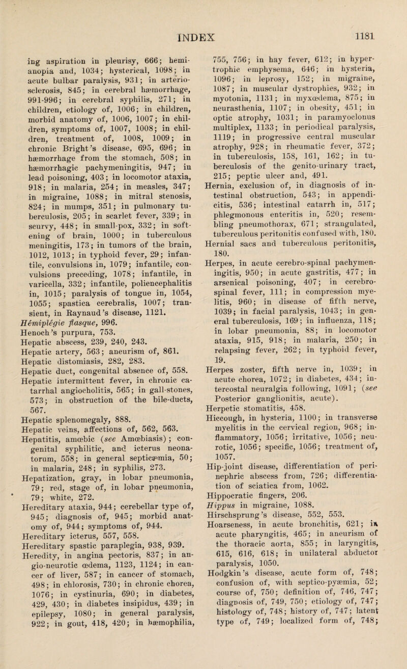 ing aspiration in pleurisy, 666; hemi- anopia and, 1034; hysterical, 1098; in acute bulbar paralysis, 931; in arterio¬ sclerosis, 845; in cerebral hasinorrhage, 991-996; in cerebral syphilis, 271; in children, etiology of, 1006; in children, morbid anatomy of, 1006, 1007; in chil¬ dren, symptoms of, 1007, 1008; in chil¬ dren, treatment of, 1008, 1009; in chronic Bright’s disease, 695, 696; in haemorrhage from the stomach, 508; in haemorrhagic pachymeningitis, 947; in lead poisoning, 403; in locomotor ataxia, 918; in malaria, 254; in measles, 347; in migraine, 1088; in mitral stenosis, 824; in mumps, 351; in pulmonary tu¬ berculosis, 205; in scarlet fever, 339; in scurvy, 448; in small-pox, 332; in soft¬ ening of brain, 1000; in tuberculous meningitis, 173; in tumors of the brain, 1012, 1013; in typhoid fever, 29; infan¬ tile, convulsions in, 1079; infantile, con¬ vulsions preceding, 1078; infantile, in varicella, 332; infantile, poliencephalitis in, 1015; paralysis of tongue in, 1054, 1055; spastica cerebralis, 1007; tran¬ sient, in Raynaud’s disease, 1121. Eemiplegie flasque, 996. Henoch’s purpura, 753. Hepatic abscess, 239, 240, 243. Hepatic artery, 563; aneurism of, 861. Hepatic distomiasis, 282, 283. Hepatic duct, congenital absence of, 558. Hepatic intermittent fever, in chronic ca¬ tarrhal angiocholitis, 565; in gall-stones, 573; in obstruction of the bile-ducts, 567. Hepatic splenomegaly, 888. Hepatic veins, affections of, 562, 563. Hepatitis, amoebic (see Amcebiasis) ; con¬ genital syphilitic, and icterus neona¬ torum, 558; in general septicaemia, 50; in malaria, 248; in syphilis, 273. Hepatization, gray, in lobar pneumonia, 79; red, stage of, in lobar pneumonia, 79; white, 272. Hereditary ataxia, 944; cerebellar type of, 945; diagnosis of, 945; morbid anat¬ omy of, 944; symptoms of, 944. Hereditary icterus, 557, 558. Hereditary spastic paraplegia, 938, 939. Heredity, in angina pectoris, 837; in an- gio-neurotic oedema, 1123, 1124; in can¬ cer of liver, 587; in cancer of stomach, 498; in chlorosis, 730; in chronic chorea, 1076; in cystinuria, 690; in diabetes, 429, 430; in diabetes insipidus, 439; in epilepsy, 1080; in general paralysis, 922; in gout, 418, 420; in haemophilia, 755, 756; in hay fever, 612; in hyper¬ trophic emphysema, 646; in hysteria, 1096; in leprosy, 152; in migraine, 1087; in muscular dystrophies, 932; in myotonia, 1131; in myxoedema, 875; in neurasthenia, 1107; in obesity, 451; in optic atrophy, 1031; in paramyoclonus multiplex, 1133; in periodical paralysis, 1119; in progressive central muscular atrophy, 928; in rheumatic fever, 372; in tuberculosis, 158, 161, 162; in tu¬ berculosis of the genito-urinary tract, 215; peptic ulcer and, 491. Hernia, exclusion of, in diagnosis of in¬ testinal obstruction, 543; in appendi¬ citis, 536; intestinal catarrh in, 517; phlegmonous enteritis in, 520; resem¬ bling pneumothorax, 671; strangulated, tuberculous peritonitis confused with, 180. Hernial sacs and tuberculous peritonitis, 180. Herpes, in acute cerebro-spinal pachymen¬ ingitis, 950; in acute gastritis, 477; in arsenical poisoning, 407; in cerebro¬ spinal fever, 111; in compression mye¬ litis, 960; in disease of fifth nerve, 1039; in facial paralysis, 1043; in gen¬ eral tuberculosis, 169; in influenza, 118; in lobar pneumonia, 88; in locomotor ataxia, 915, 918; in malaria, 250; in relapsing fever, 262; in typhoid fever, 19. Herpes zoster, fifth nerve in, 1039; in acute chorea, 1072; in diabetes, 434; in¬ tercostal neuralgia following, 1091; (see Posterior ganglionitis, acute). Herpetic stomatitis, 458. Hiccough, in hysteria, 1100; in transverse myelitis in the cervical region, 968; in¬ flammatory, 1056; irritative, 1056; neu¬ rotic, 1056; specific, 1056; treatment of, 1057. Hip-joint disease, differentiation of peri¬ nephric abscess from, 726; differentia¬ tion of sciatica from, 1062. Hippocratic fingers, 206. Hippus in migraine, 1088. Hirschsprung’s disease, 552, 553. Hoarseness, in acute bronchitis, 621; in acute pharyngitis, 465; in aneurism of the thoracic aorta, 855; in laryngitis, 615, 616, 618; in unilateral abductor paralysis, 1050. Hodgkin’s disease, acute form of, 748; confusion of, with septico-pyaemia, 52; course of, 750; definition of, 746, 747; diagnosis of, 749, 750; etiology of, 747; histology of, 748; history of, 747; latent type of, 749; localized form of, 748;
