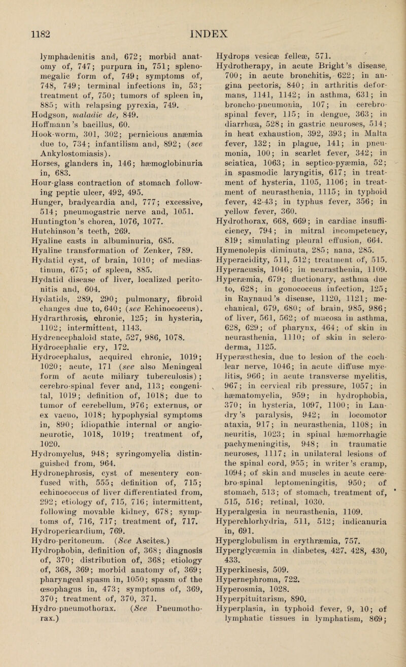 lymphadenitis and, 672; morbid anat¬ omy of, 747; purpura in, 751; spleno- megalic form of, 749; symptoms of, 748, 749; terminal infections in, 53; treatment of, 750; tumors of spleen in, 885; with relapsing pyrexia, 749. Hodgson, maladie de, 849. Hoffmann’s bacillus, 60. Hook-worm, 301, 302; pernicious anasmia due to, 734; infantilism and, 892; (see Ankylostomiasis). Horses, glanders in, 146; haemoglobinuria in, 683. Hour-glass contraction of stomach follow¬ ing peptic ulcer, 492, 495. Hunger, bradycardia and, 777; excessive, 514; pneumogastric nerve and, 1051. Huntington’s chorea, 1076, 1077. Hutchinson’s teeth, 269. Hyaline easts in albuminuria, 685. Hyaline transformation of Zenker, 789. Hydatid cyst, of brain, 1010; of medias¬ tinum, 675; of spleen, 885. Hydatid disease of liver, localized perito¬ nitis and, 604. Hydatids, 289, 290; pulmonary, fibroid changes due to, 640; (see Echinococcus). Hydrarthrosis, chronic, 125; in hysteria, 1102; intermittent, 1143. Hydrencephaloid state, 527, 986, 1078. Hydrocephalic cry, 172. Hydrocephalus, acquired chronic, 1019; 1020; acute, 171 (see also Meningeal form of acute miliary tuberculosis); cerebro-spinal fever and, 113; congeni¬ tal, 1019; definition of, 1018; due to tumor of cerebellum, 976; externus, or ex vacuo, 1018; hypophysial symptoms in, 890; idiopathic internal or angio¬ neurotic, 1018, 1019; treatment of, 1020. Hydrornyelus, 948; syringomyelia distin¬ guished from, 964. Hydronephrosis, cyst of mesentery con¬ fused with, 555; definition of, 715; echinococcus of liver differentiated from, 292; etiology of, 715, 716; intermittent, following movable kidney, 678; symp¬ toms of, 716, 717; treatment of, 717. Hydropericardium, 769. Hydro-peritoneum. {See Ascites.) Hydrophobia, definition of, 368; diagnosis of, 370; distribution of, 368; etiology of, 368, 369; morbid anatomy of, 369; pharyngeal spasm in, 1050; spasm of the oesophagus in, 473; symptoms of, 369, 370; treatment of, 370, 371. Hydro-pneumothorax. {See Pneumotho¬ rax.) Hydrops vesicae felleae, 571. Hydrotherapy, in acute Bright’s disease, 700; in acute bronchitis, 622; in an¬ gina pectoris, 840; in arthritis defor¬ mans, 1141, 1142; in asthma, 631; in broncho-pneumonia, 107; in cerebro¬ spinal fever, 115; in dengue, 363; in diarrhoea, 528; in gastric neuroses, 514; in heat exhaustion, 392, 393; in Malta fever, 132; in plague, 141; in pneu¬ monia, 100; in scarlet fever, 342; in sciatica, .1063; in septico-pyaemia, 52; in spasmodic laryngitis, 617; in treat¬ ment of hysteria, 1105, 1106; in treat¬ ment of neurasthenia, 1115; in typhoid fever, 42-43; in typhus fever, 356; in yellow fever, 360. Hydrothorax, 668, 669; in cardiac insuffi¬ ciency, 794; in mitral incompetency, 819; simulating pleural effusion, 664. Hymenolepis diminuta, 285; nana, 285. Hyperacidity, 511, 512; treatment of, 515. Hyperacusis, 1046; in neurasthenia, 1109. Hyperaemia, 679; fluctionary, asthma due to, 628; in gonococcus infection, 125; in Raynaud’s disease, 1120, 1121; me¬ chanical, 679, 680; of brain, 985, 986; of liver, 561, 562; of mucosa in asthma, 628, 629; of pharynx, 464; of skin in neurasthenia, 1110; of skin in sclero¬ derma, 1125. Hyperaesthesia, due to lesion of the coch¬ lear nerve, 1046; in acute diffuse mye¬ litis, 966; in acute transverse myelitis, 967; in cervical rib pressure, 1057; in haBinatomyelia, 959; in hydrophobia, 370; in hysteria, 1097, 1100; in Lan¬ dry ’s paralysis, 942; in locomotor ataxia, 917; in neurasthenia, 1108; in neuritis, 1023; in spinal haemorrhagic pachymeningitis, 948; in traumatic neuroses, 1117; in unilateral lesions of the spinal cord, 955; in writer’s cramp, 1094; of skin and muscles in acute cere¬ bro-spinal leptomeningitis, 950; of stomach, 513; of stomach, treatment of, 515, 516; retinal, 1030. Hyperalgesia in neurasthenia, 1109. Hyperchlorhydria, 511, 512; indicanuria in, 691. Hyperglobulism in erythraemia, 757. Hyperglycsemia in diabetes, 427, 428, 430, 433. Hyperkinesis, 509. Hypernephroma, 722. Hyperosmia, 1028. Hyperpituitarism, 890. Hyperplasia, in typhoid fever, 9, 10; of lymphatic tissues in lymphatism, 869;