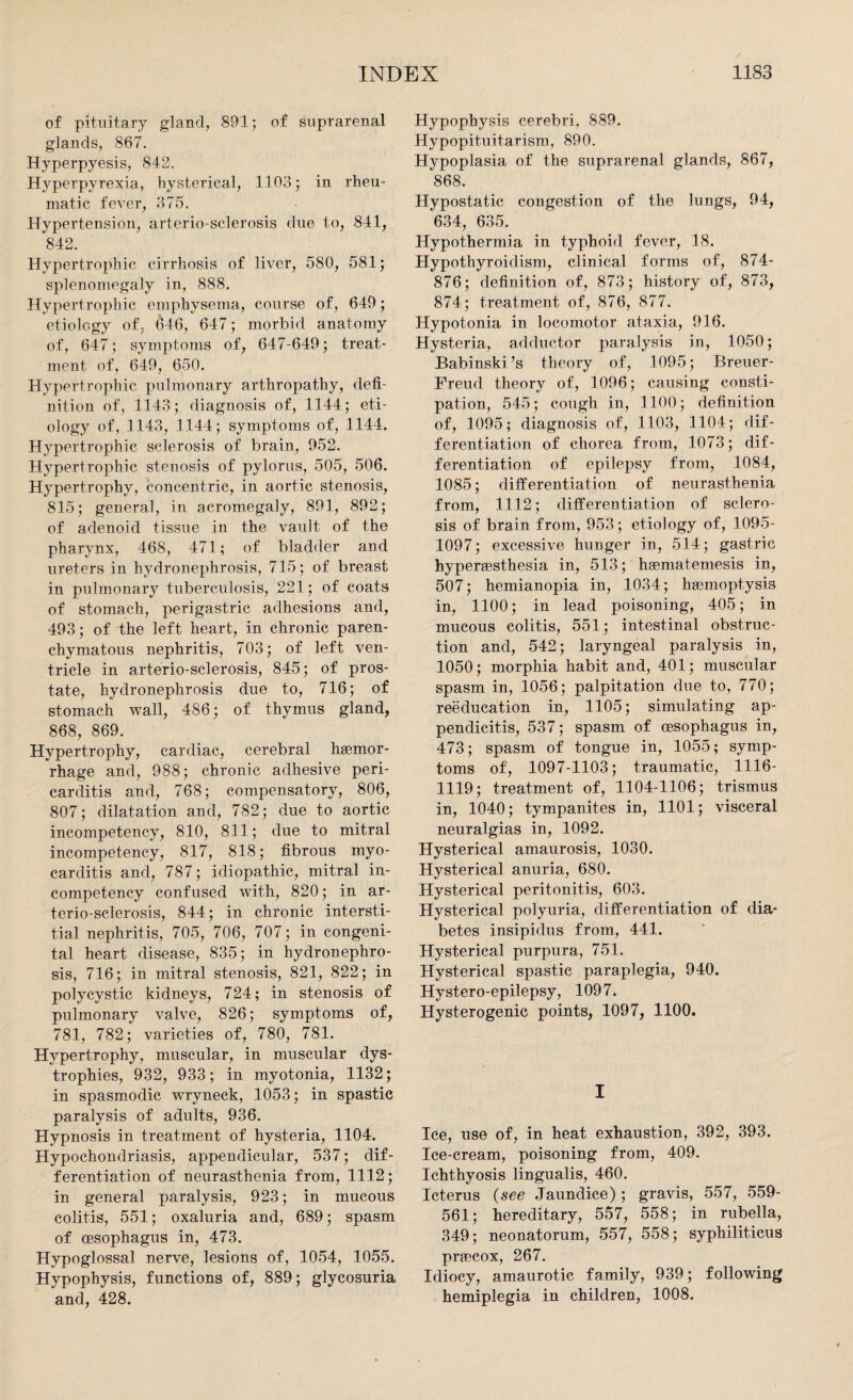 of pituitary gland, 891; of suprarenal glands, 867. Hyperpyesis, 842. Hyperpyrexia, hysterical, 1103; in rheu¬ matic fever, 375. Hypertension, arterio-sclerosis due to, 841, 842. Hypertrophic cirrhosis of liver, 580, 581; splenomegaly in, 888. Hypertrophic emphysema, course of, 649; etiology of, 646, 647; morbid anatomy of, 647; symptoms of, 647-649; treat¬ ment. of, 649, 650. Hypertrophic pulmonary arthropathy, defi¬ nition of, 1143; diagnosis of, 1144; eti¬ ology of, 1143, 1144; symptoms of, 1144. Hypertrophic sclerosis of brain, 952. Hypertrophic stenosis of pylorus, 505, 506. Hypertrophy, concentric, in aortic stenosis, 815; general, in acromegaly, 891, 892; of adenoid tissue in the vault of the pharynx, 468, 471; of bladder and ureters in hydronephrosis, 715; of breast in pulmonary tuberculosis, 221; of coats of stomach, perigastric adhesions and, 493; of the left heart, in chronic paren¬ chymatous nephritis, 703; of left ven¬ tricle in arterio-sclerosis, 845; of pros¬ tate, hydronephrosis due to, 716; of stomach wall, 486; of thymus gland, 868, 869. Hypertrophy, cardiac, cerebral haemor¬ rhage and, 988; chronic adhesive peri¬ carditis and, 768; compensatory, 806, 807; dilatation and, 782; due to aortic incompetency, 810, 811; due to mitral incompetency, 817, 818; fibrous myo¬ carditis and, 787; idiopathic, mitral in¬ competency confused with, 820; in ar¬ terio-sclerosis, 844; in chronic intersti¬ tial nephritis, 705, 706, 707; in congeni¬ tal heart disease, 835; in hydronephro¬ sis, 716; in mitral stenosis, 821, 822; in polycystic kidneys, 724; in stenosis of pulmonary valve, 826; symptoms of, 781, 782; varieties of, 780, 781. Hypertrophy, muscular, in muscular dys¬ trophies, 932, 933; in myotonia, 1132; in spasmodic wryneck, 1053; in spastic paralysis of adults, 936. Hypnosis in treatment of hysteria, 1104. Hypochondriasis, appendicular, 537; dif¬ ferentiation of neurasthenia from, 1112; in general paralysis, 923; in mucous colitis, 551; oxaluria and, 689; spasm of oesophagus in, 473. Hypoglossal nerve, lesions of, 1054, 1055. Hypophysis, functions of, 889; glycosuria and, 428. Hypophysis cerebri, 889. Hypopituitarism, 890. Hypoplasia of the suprarenal glands, 867, 868. Hypostatic congestion of the lungs, 94, 634, 635. Hypothermia in typhoid fever, 18. Hypothyroidism, clinical forms of, 874- 876; definition of, 873; history of, 873, 874; treatment of, 876, 877. Hypotonia in locomotor ataxia, 916. Hysteria, adductor paralysis in, 1050; Babinski’s theory of, 1095; Breuer- Freud theory of, 1096; causing consti¬ pation, 545; cough in, 1100; definition of, 1095; diagnosis of, 1103, 1104; dif¬ ferentiation of chorea from, 1073; dif¬ ferentiation of epilepsy from, 1084, 1085; differentiation of neurasthenia from, 1112; differentiation of sclero¬ sis of brain from, 953; etiology of, 1095- 1097; excessive hunger in, 514; gastric hypergesthesia in, 513; hgematemesis in, 507; hemianopia in, 1034; haemoptysis in, 1100; in lead poisoning, 405; in mucous colitis, 551; intestinal obstruc¬ tion and, 542; laryngeal paralysis in, 1050; morphia habit and, 401; muscular spasm in, 1056; palpitation due to, 770; reeducation in, 1105; simulating ap¬ pendicitis, 537; spasm of oesophagus in, 473; spasm of tongue in, 1055; symp¬ toms of, 1097-1103; traumatic, 1116- 1119; treatment of, 1104-1106; trismus in, 1040; tympanites in, 1101; visceral neuralgias in, 1092. Hysterical amaurosis, 1030. Hysterical anuria, 680. Hysterical peritonitis, 603. Hysterical polyuria, differentiation of dia* betes insipidus from, 441. Hysterical purpura, 751. Hysterical spastic paraplegia, 940. Hystero-epilepsy, 1097. Hysterogenic points, 1097, 1100. I Ice, use of, in heat exhaustion, 392, 393. Ice-cream, poisoning from, 409. Ichthyosis lingualis, 460. Icterus (see Jaundice); gravis, 557, 559- 561; hereditary, 557, 558; in rubella, 349; neonatorum, 557, 558; syphiliticus prgecox, 267. Idiocy, amaurotic family, 939; following hemiplegia in children, 1008.