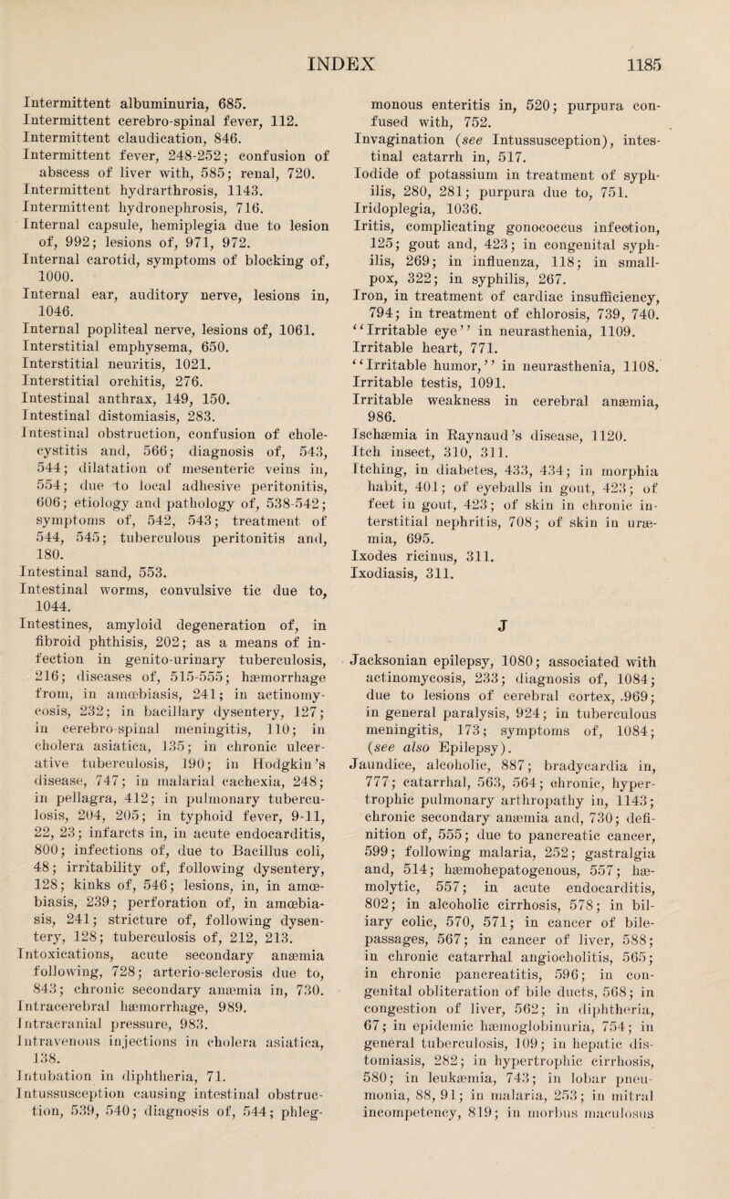 Intermittent albuminuria, 685. Intermittent cerebro-spinal fever, 112. Intermittent claudication, 846. Intermittent fever, 248-252; confusion of abscess of liver with, 585; renal, 720. Intermittent hydrarthrosis, 1143. Intermittent hydronephrosis, 716. Internal capsule, hemiplegia due to lesion of, 992; lesions of, 971, 972. Internal carotid, symptoms of blocking of, 1000. Internal ear, auditory nerve, lesions in, 1046. Internal popliteal nerve, lesions of, 1061. Interstitial emphysema, 650. Interstitial neuritis, 1021. Interstitial orchitis, 276. Intestinal anthrax, 149, 150. Intestinal distomiasis, 283. Intestinal obstruction, confusion of chole¬ cystitis and, 566; diagnosis of, 543, 544; dilatation of mesenteric veins in, 554; due to local adhesive peritonitis, 606; etiology and pathology of, 538-542; symptoms of, 542, 543; treatment of 544, 545; tuberculous peritonitis and, 180. Intestinal sand, 553. Intestinal worms, convulsive tic due to, 1044. Intestines, amyloid degeneration of, in fibroid phthisis, 202; as a means of in¬ fection in genito-urinary tuberculosis, 216; diseases of, 515-555; haemorrhage from, in amcebiasis, 241; in actinomy¬ cosis, 232; in bacillary dysentery, 127; in cerebro-spinal meningitis, 110; in cholera asiatica, 135; in chronic ulcer¬ ative tuberculosis, 190; in Hodgkin’s disease, 747; in malarial cachexia, 248; in pellagra, 412; in pulmonary tubercu¬ losis, 204, 205; in typhoid fever, 9-11, 22, 23; infarcts in, in acute endocarditis, 800; infections of, due to Bacillus coli, 48; irritability of, following dysentery, 128; kinks of, 546; lesions, in, in amce¬ biasis, 239; perforation of, in amcebia¬ sis, 241; stricture of, following dysen¬ tery, 128; tuberculosis of, 212, 213. Intoxications, acute secondary anaemia following, 728; arterio-sclerosis due to, 843; chronic secondary anaemia in, 730. Intracerebral haemorrhage, 989. Intracranial pressure, 983. Intravenous injections in cholera asiatica, 138. Intubation in diphtheria, 71. Intussusception causing intestinal obstruc¬ tion, 539, 540; diagnosis of, 544; phleg¬ monous enteritis in, 520; purpura con¬ fused with, 752. Invagination (see Intussusception), intes¬ tinal catarrh in, 517. Iodide of potassium in treatment of syph¬ ilis, 280, 281; purpura due to, 751. Iridoplegia, 1036. Iritis, complicating gonococcus infection, 125; gout and, 423; in congenital syph¬ ilis, 269; in influenza, 118; in small¬ pox, 322; in syphilis, 267. Iron, in treatment of cardiac insufficiency, 794; in treatment of chlorosis, 739, 740. “Irritable eye” in neurasthenia, 1109. Irritable heart, 771. “Irritable humor,” in neurasthenia, 1108. Irritable testis, 1091. Irritable weakness in cerebral anaemia, 986. Ischaemia in Baynaud’s disease, 1120. Itch insect, 310, 311. Itching, in diabetes, 433, 434; in morphia habit, 401; of eyeballs in gout, 423; of feet in gout, 423; of skin in chronic in¬ terstitial nephritis, 708; of skin in urae¬ mia, 695. Ixodes ricinus, 311. Ixodiasis, 311. J Jacksonian epilepsy, 1080; associated with actinomycosis, 233; diagnosis of, 1084; due to lesions of cerebral cortex, .969; in general paralysis, 924; in tuberculous meningitis, 173; symptoms of, 1084; (see also Epilepsy). Jaundice, alcoholic, 887; bradycardia in, 777; catarrhal, 563, 564; chronic, hyper¬ trophic pulmonary arthropathy in, 1143; chronic secondary anaemia and, 730; defi¬ nition of, 555; due to pancreatic cancer, 599; following malaria, 252; gastralgia and, 514; haemohepatogenous, 557; hae¬ molytic, 557; in acute endocarditis, 802; in alcoholic cirrhosis, 578; in bil¬ iary colic, 570, 571; in cancer of bile- passages, 567; in cancer of liver, 588; in chronic catarrhal angioeholitis, 565; in chronic pancreatitis, 596; in con¬ genital obliteration of bile ducts, 568; in congestion of liver, 562; in diphtheria, 67; in epidemic hsemoglobinuria, 754; in general tuberculosis, 109; in hepatic dis¬ tomiasis, 282; in hypertrophic cirrhosis, 580; in leukaemia, 743; in lobar pneu¬ monia, 88, 91; in malaria, 253; in mitral incompetency, 819; in morbus maculosus