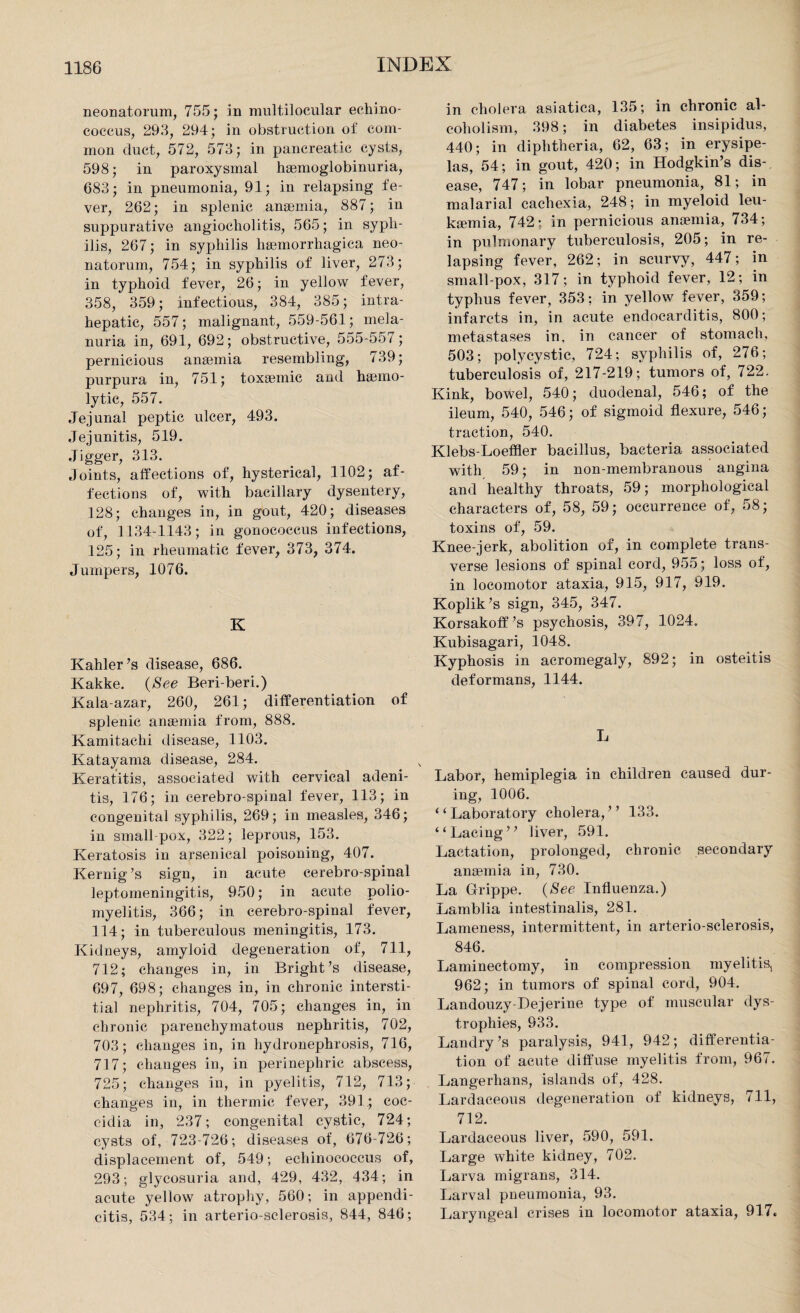neonatorum, 755; in mul til ocular echino¬ coccus, 293, 294; in obstruction of com¬ mon duct, 572, 573; in pancreatic cysts, 598; in paroxysmal hsemoglobinuria, 683; in pneumonia, 91; in relapsing fe¬ ver, 262; in splenic anaemia, 887; in suppurative angiocholitis, 565; in syph¬ ilis, 267; in syphilis haemorrhagica neo¬ natorum, 754; in syphilis of liver, 273; in typhoid fever, 26; in yellow fever, 358, 359; infectious, 384, 385; intra- hepatic, 557; malignant, 559-561; mela- nuria in, 691, 692; obstructive, 555-557; pernicious anaemia resembling, 739; purpura iu, 751; toxaemic and haemo¬ lytic, 557. Jejunal peptic ulcer, 493. Jejunitis, 519. Jigger, 313. Joints, affections of, hysterical, 1102; af¬ fections of, with bacillary dysentery, 128; changes in, in gout, 420; diseases of, 1134-1143; in gonococcus infections, 125; in rheumatic fever, 373, 374. Jumpers, 1076. K Kahler’s disease, 686. Kakke. (See Beri-beri.) Kala-azar, 260, 261; differentiation of splenic anaemia from, 888. Kamitachi disease, 1103. Katayama disease, 284. Keratitis, associated with cervical adeni¬ tis, 176; in cerebro-spinal fever, 113; in congenital syphilis, 269; in measles, 346; in small pox, 322; leprous, 153. Keratosis in arsenical poisoning, 407. Kernig’s sign, in acute cerebro-spinal leptomeningitis, 950; in acute polio¬ myelitis, 366; in cerebro-spinal fever, 114; in tuberculous meningitis, 173. Kidneys, amyloid degeneration of, 711, 712; changes in, in Bright’s disease, 697, 698; changes in, in chronic intersti¬ tial nephritis, 704, 705; changes in, in chronic parenchymatous nephritis, 702, 703; changes in, in hydronephrosis, 716, 717; changes in, in perinephric abscess, 725; changes in, in pyelitis, 712, 713; changes in, in thermic fever, 391; eoc- eidia in, 237; congenital cystic, 724; cysts of, 723-726; diseases of, 676 726; displacement of, 549; echinococcus of, 293; glycosuria and, 429, 432, 434; in acute yellow atrophy, 560; in appendi¬ citis, 534; in arterio-sclerosis, 844, 846; in cholera asiatica, 135; in chronic al¬ coholism, 398; in diabetes insipidus, 440; in diphtheria, 62, 63; in erysipe¬ las, 54; in gout, 420; in Hodgkin’s dis¬ ease, 747; in lobar pneumonia, 81; in malarial cachexia, 248; in myeloid leu- ksemia, 742; in pernicious anaemia, 734; in pulmonary tuberculosis, 205; in re¬ lapsing fever, 262; in scurvy, 447; in small-pox, 317; in typhoid fever, 12; in typhus fever, 353; in yellow fever, 359; infarcts in, in acute endocarditis, 800; metastases in, in cancer of stomach, 503; polycystic, 724; syphilis of, 276; tuberculosis of, 217-219; tumors of, 722. Kink, bowel, 540; duodenal, 546; of the ileum, 540, 546; of sigmoid flexure, 546; traction, 540. Klebs-Loeffler bacillus, bacteria associated with 59; in non-membranous angina and healthy throats, 59; morphological characters of, 58, 59; occurrence of, 58; toxins of, 59. Knee-jerk, abolition of, in complete trans¬ verse lesions of spinal cord, 955; loss of, in locomotor ataxia, 915, 917, 919. Koplik’s sign, 345, 347. Korsakoff’s psychosis, 397, 1024. Kubisagari, 1048. Kyphosis in acromegaly, 892; in osteitis deformans, 1144. L Labor, hemiplegia in children caused dur¬ ing, 1006. (‘ Laboratory cholera, ’ ’ 133. “Laciug” liver, 591. Lactation, prolonged, chronic secondary anaemia in, 730. La Grippe. (See Influenza.) Lamblia intestinalis, 281. Lameness, intermittent, in arterio-sclerosis, 846. Laminectomy, in compression myelitis, 962; in tumors of spinal cord, 904. Landouzy-Dejerine type of muscular dys¬ trophies, 933. Landry’s paralysis, 941, 942; differentia¬ tion of acute diffuse myelitis from, 967. Langerhans, islands of, 428. Lardaceous degeneration of kidneys, 711, 712. Lardaceous liver, 590, 591. Large white kidney, 702. Larva migrans, 314. Larval pneumonia, 93. Laryngeal crises in locomotor ataxia, 917,