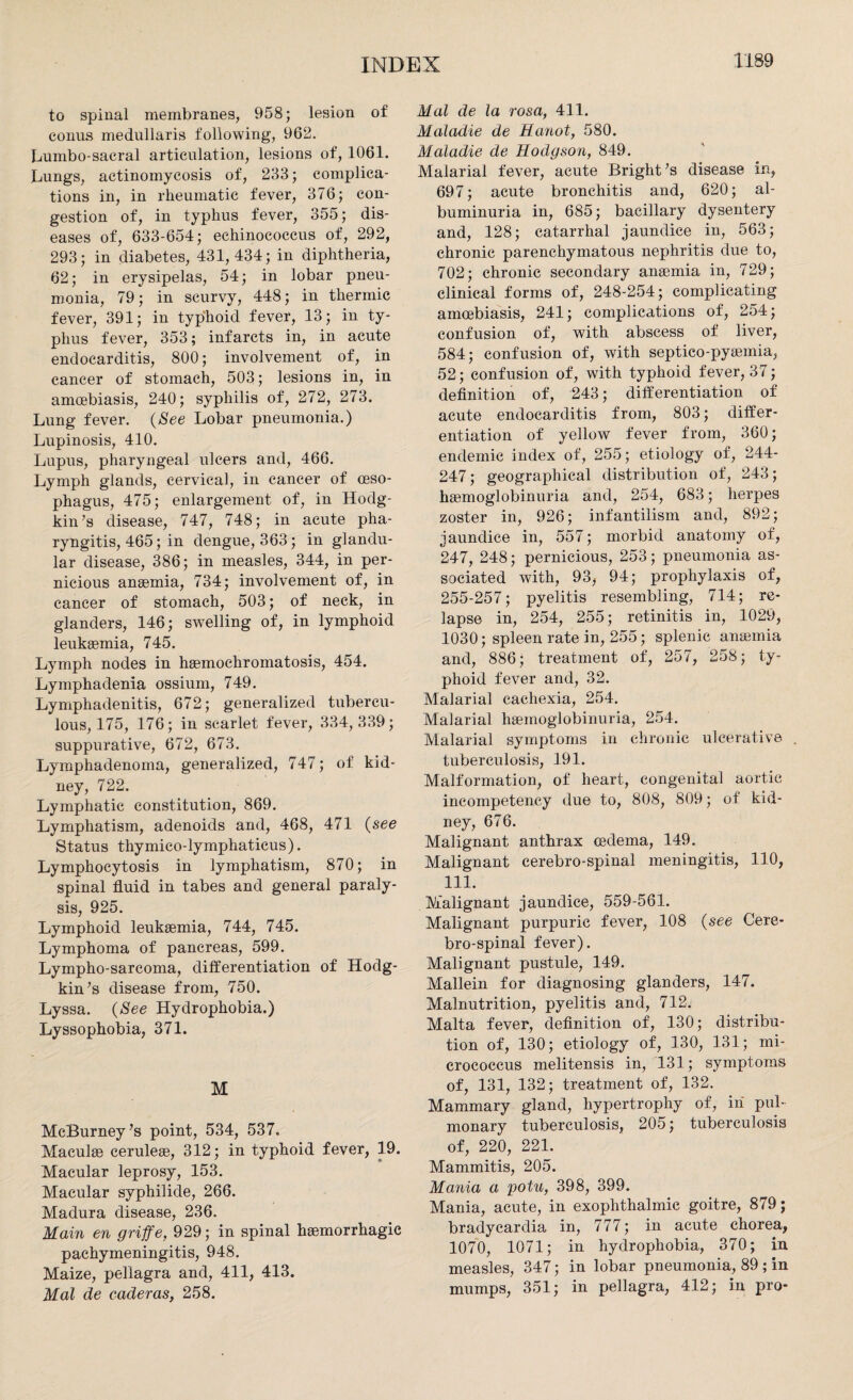 to spinal membranes, 958; lesion of conus medullaris following, 962. Lumbo-sacral articulation, lesions of, 1061. Lungs, actinomycosis of, 233; complica¬ tions in, in rheumatic fever, 376; con¬ gestion of, in typhus fever, 355; dis¬ eases of, 633-654; echinococcus of, 292, 293; in diabetes, 431,434; in diphtheria, 62; in erysipelas, 54; in lobar pneu¬ monia, 79; in scurvy, 448; in thermic fever, 391; in typhoid fever, 13; in ty¬ phus fever, 353; infarcts in, in acute endocarditis, 800; involvement of, in cancer of stomach, 503; lesions in, in amoebiasis, 240; syphilis of, 272, 273. Lung fever. (See Lobar pneumonia.) Lupinosis, 410. Lupus, pharyngeal ulcers and, 466. Lymph glands, cervical, in cancer of oeso¬ phagus, 475; enlargement of, in Hodg¬ kin’s disease, 747, 748; in acute pha¬ ryngitis, 465; in dengue, 363; in glandu¬ lar disease, 386; in measles, 344, in per¬ nicious anaemia, 734; involvement of, in cancer of stomach, 503; of neck, in glanders, 146; swelling of, in lymphoid leukaemia, 745. Lymph nodes in haemoehromatosis, 454. Lymphadenia ossium, 749. Lymphadenitis, 672; generalized tubercu¬ lous, 175, 176; in scarlet fever, 334,339; suppurative, 672, 673. Lymphadenoma, generalized, 747; of kid¬ ney, 722. Lymphatic constitution, 869. Lymphatism, adenoids and, 468, 471 (see Status thymico-lymphaticus). Lymphocytosis in lymphatism, 870; in spinal fluid in tabes and general paraly¬ sis, 925. Lymphoid leukaemia, 744, 745. Lymphoma of pancreas, 599. Lympho-sarcoma, differentiation of Hodg¬ kin’s disease from, 750. Lyssa. (See Hydrophobia.) Lyssophobia, 371. M McBurney’s point, 534, 537. Maculae ceruleae, 312; in typhoid fever, 19. Macular leprosy, 153. Macular syphilide, 266. Madura disease, 236. Main en griffe, 929; in spinal haemorrhagic pachymeningitis, 948. Maize, pellagra and, 411, 413. Mai de caderas, 258. Mai de la rosa, 411. Maladie de Hanot, 580. Maladie de Hodgson, 849. Malarial fever, acute Bright’s disease in, 697; acute bronchitis and, 620; al¬ buminuria in, 685; bacillary dysentery and, 128; catarrhal jaundice in, 563; chronic parenchymatous nephritis due to, 702; chronic secondary anaemia in, 729; clinical forms of, 248-254; complicating amoebiasis, 241; complications of, 254; confusion of, with abscess of liver, 584; confusion of, with septico-pyaemia, 52; confusion of, with typhoid fever, 37; definition of, 243; differentiation of acute endocarditis from, 803; differ¬ entiation of yellow fever from, 360; endemic index of, 255; etiology of, 244- 247; geographical distribution of, 243; haemoglobinuria and, 254, 683; herpes zoster in, 926; infantilism and, 892; jaundice in, 557; morbid anatomy of, 247, 248; pernicious, 253; pneumonia as¬ sociated with, 93, 94; prophylaxis of, 255-257; pyelitis resembling, 714; re¬ lapse in, 254, 255; retinitis in, 1029, 1030; spleen rate in, 255; splenic anaemia and, 886; treatment of, 257, 258; ty¬ phoid fever and, 32. Malarial cachexia, 254. Malarial haemoglobinuria, 254. Malarial symptoms in chronic ulcerative . tuberculosis, 191. Malformation, of heart, congenital aortic incompetency due to, 808, 809; of kid¬ ney, 676. Malignant anthrax oedema, 149. Malignant cerebro-spinal meningitis, 110, 111. Malignant jaundice, 559-561. Malignant purpuric fever, 108 (see Cere¬ bro-spinal fever). Malignant pustule, 149. Mallein for diagnosing glanders, 147. Malnutrition, pyelitis and, 712. Malta fever, definition of, 130; distribu¬ tion of, 130; etiology of, 130, 131; mi¬ crococcus melitensis in, 131; symptoms of, 131, 132; treatment of, 132. Mammary gland, hypertrophy of, in pul¬ monary tuberculosis, 205; tuberculosis of, 220, 221. Mammitis, 205. Mania a yotu, 398, 399. Mania, acute, in exophthalmic goitre, 879; bradycardia in, 777; in acute chorea, 1070, 1071; in hydrophobia, 370; in measles, 347; in lobar pneumonia, 89 ; in mumps, 351; in pellagra, 412; in pro-