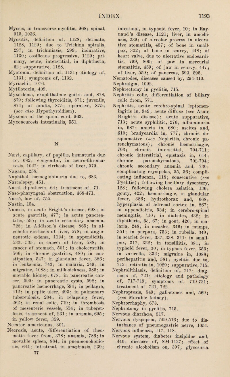 Myosis, in transverse myelitis, 968; spinal, 915, 1036. Myositis, definition of, 1128; dermato, 1128, 1129; due to Trichina spiralis, 297; in trichiniasis, 299; indurative, 1130; ossificans progressiva, 1129; pri¬ mary, acute, interstitial, in diphtheria, 62; suppurative, 1128. Myotonia, definition of, 1131; etiology of, 1131; symptoms of, 1132. Myriachit, 1076. Mytilotoxin, 409. Myxoedema, exophthalmic goitre and, 878, 879; following thyroiditis, 871; juvenile, 874; of adults, 875; operative, 875; (see also Hypothyroidism). Myxoma of the spinal cord, 963. Myxoneurosis intestinalis, 551. N Nasvi, capillary, of papillae, haematuria due to, 682; congenital, in neuro-fibroma¬ tosis, 1027; in cirrhosis of liver, 579. Nagana, 258. Naphthol, haemoglobinuria due to, 683. Narcolepsy, 451. Nasal diphtheria, 64; treatment of, 71. Naso-pharyngeal obstruction, 468-471. Nasse, law of, 755. Nastin, 154. Nausea, in acute Bright’s disease, 698; in acute gastritis, 477; in acute pancrea¬ titis,-595; in acute secondary anaemia, 728; in Addison’s disease, 865; in al¬ coholic cirrhosis of liver, 578; in angio¬ neurotic oedema, 1124; in appendicitis, 533, 535; in cancer of liver, 588; in cancer of stomach, 501; in cholecystitis, 566; in chronic gastritis, 480; in con¬ stipation, 547; in glandular fever, 386; in leukaemia, 743; in malaria, 249; in migraine, 1088; in milk-sickness, 385; in movable kidney, 678; in pancreatic can¬ cer, 599; in pancreatic cysts, 598; in pancreatic haemorrhage, 594; in pellagra, 412; in peptic ulcer, 493; in pulmonary tuberculosis, 204; in relapsing fever, 262; in renal colic, 719; in thrombosis of mesenteric vessels, 554; in tubercu¬ losis, treatment of, 231; in uraemia, 695; in yellow fever, 359. Necator americanus, 301. Necrosis, acute, differentiation of rheu¬ matic fever from, 378; anaemia, 786; in movable spleen, 884; in pneumonokonio- sis, 644; intestinal, in amcebiasis, 239; 77 intestinal, in typhoid fever, 10; in Ray¬ naud’s disease, 1121; liver, in amcebi¬ asis, 239; of alveolar process in ulcera¬ tive stomatitis, 457; of bone in small¬ pox, 322; of bone in scurvy, 448; of heart valve, due to ulcerative endocardi¬ tis, 799, 800; of jaw in mercurial stomatitis, 459; of jaw in scurvy, 447; of liver, 559; of pancreas, 593, 595. Nematodes, diseases caused by, 294-310. Nephralgia, 1092. Nephrectomy in pyelitis, 715. Nephritic colic, differentiation of biliary colic from, 571. Nephritis, acute cerebro-spinal leptomen¬ ingitis in, 949; acute diffuse (see Acute Bright’s disease); acute suppurative, 713; acute syphilitic, 276; albuminuria in, 687; anuria in, 680; ascites and, 610; bradycardia in, 777; chronic de¬ squamative (see Nephritis, chronic pa¬ renchymatous) ; chronic haemorrhagic, 703; chronic interstitial, 704-711; chronic interstitial, epistaxis in, 614; chronic parenchymatous, 702-704; chronic secondary anaemia and, 730; complicating erysipelas, 55, 56; compli¬ cating influenza, 118; consecutive (see Pyelitis) ; following bacillary dysentery, 128; following cholera asiatica, 136; gouty, 422; haemorrhagic, in glandular fever, 386; hydrothorax and, 668; hyperplasia of adrenal cortex in, 867; in appendicitis, 534; in cerebro-spinal meningitis, M0; in diabetes, 432; in diphtheria, 68, 67; in gout, 420; in ma¬ laria, 248; in measles, 346; in mumps, 351; in purpura, 753; in rubella, 349; in scarlet fever, 337, 338, 341; in small¬ pox, 317, 322; in tonsillitis, 381; in typhoid fever, 30; in typhus fever, 355; in varicella, 332; migraine in, 1088; perihepatitis and, 581; pyelitis due to, 712; retinitis in, 1029; suppurative, 715. Nephrolithiasis, definition of, 717; diag¬ nosis of, 721; etiology and pathology of, 717-719; symptoms of, 719-721; treatment of, 721, 722. Nephroptosis, 549; gall-stones and, 569; (see Movable kidney). Nephrorrhaphy, 678. Nephrotomy in pyelitis, 715. Nervous diarrhoea, 517. Nervous dyspepsia, 509-516; due to dis¬ turbance of pneumogastric nerve, 1051. Nervous influenza, 117, 118. Nervous system, diabetes insipidus and, 440; diseases of, 894-1127; effect of chronic alcoholism on, 397; glycosuria