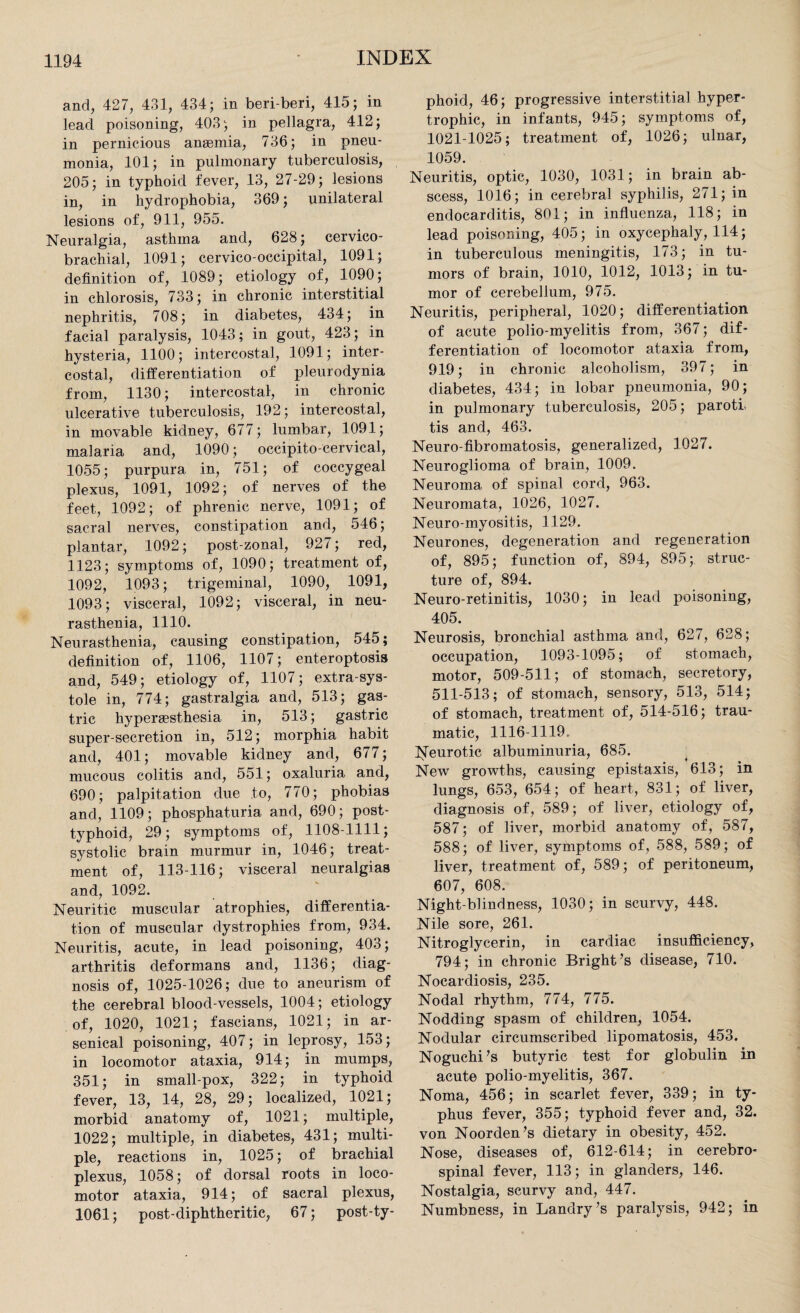 and, 427, 431, 434; in beri-beri, 415; in lead poisoning, 403; in pellagra, 412; in pernicious anaemia, 736; in pneu¬ monia, 101; in pulmonary tuberculosis, 205; in typhoid fever, 13, 27-29; lesions in, in hydrophobia, 369; unilateral lesions of, 911, 955. Neuralgia, asthma and, 628; cervico- brachial, 1091; cervico-occipital, 1091; definition of, 1089; etiology of, 1090; in chlorosis, 733; in chronic interstitial nephritis, 708; in diabetes, 434; in facial paralysis, 1043; in gout, 423; in hysteria, 1100; intercostal, 1091; inter¬ costal, differentiation of pleurodynia from, 1130; intercostal, in chronic ulcerative tuberculosis, 192; intercostal, in movable kidney, 677; lumbar, 1091; malaria and, 1090; occipitocervical, 1055; purpura in, 751; of coccygeal plexus, 1091, 1092; of nerves of the feet, 1092; of phrenic nerve, 1091; of sacral nerves, constipation and, 546; plantar, 1092; post-zonal, 927; red, 1123; symptoms of, 1090; treatment of, 1092, 1093; trigeminal, 1090, 1091, 1093; visceral, 1092; visceral, in neu¬ rasthenia, 1110. Neurasthenia, causing constipation, 545; definition of, 1106, 1107; enteroptosis and, 549; etiology of, 1107; extra-sys¬ tole in, 774; gastralgia and, 513; gas¬ tric hyperaesthesia in, 513; gastric super-secretion in, 512; morphia habit and, 401; movable kidney and, 677; mucous colitis and, 551; oxaluria and, 690; palpitation due to, 770; phobias and, 1109; phosphaturia and, 690; post¬ typhoid, 29; symptoms of, 1108-1111; systolic brain murmur in, 1046; treat¬ ment of, 113-116; visceral neuralgias and, 1092. Neuritic muscular atrophies, differentia¬ tion of muscular dystrophies from, 934. Neuritis, acute, in lead poisoning, 403; arthritis deformans and, 1136; diag¬ nosis of, 1025-1026; due to aneurism of the cerebral blood-vessels, 1004; etiology of, 1020, 1021; fascians, 1021; in ar¬ senical poisoning, 407; in leprosy, 153; in locomotor ataxia, 914; in mumps, 351; in small-pox, 322; in typhoid fever, 13, 14, 28, 29; localized, 1021; morbid anatomy of, 1021; multiple, 1022; multiple, in diabetes, 431; multi¬ ple, reactions in, 1025; of brachial plexus, 1058; of dorsal roots in loco¬ motor ataxia, 914; of sacral plexus, 1061; post-diphtheritic, 67; post-ty¬ phoid, 46; progressive interstitial hyper¬ trophic, in infants, 945; symptoms of, 1021-1025; treatment of, 1026; ulnar, 1059. Neuritis, optic, 1030, 1031; in brain ab¬ scess, 1016; in cerebral syphilis, 271; in endocarditis, 801; in influenza, 118; in lead poisoning, 405; in oxycephaly, 114; in tuberculous meningitis, 173; in tu¬ mors of brain, 1010, 1012, 1013; in tu¬ mor of cerebellum, 975. Neuritis, peripheral, 1020; differentiation of acute polio-myelitis from, 367; dif¬ ferentiation of locomotor ataxia from, 919; in chronic alcoholism, 397; in diabetes, 434; in lobar pneumonia, 90; in pulmonary tuberculosis, 205; paroth tis and, 463. Neuro fibromatosis, generalized, 1027. Neuroglioma of brain, 1009. Neuroma of spinal cord, 963. Neuromata, 1026, 1027. Neuro-myositis, 1129. Neurones, degeneration and regeneration of, 895; function of, 894, 895; struc¬ ture of, 894. Neuro-retinitis, 1030; in lead poisoning, 405. Neurosis, bronchial asthma and, 627, 628; occupation, 1093-1095; of stomach, motor, 509-511; of stomach, secretory, 511-513; of stomach, sensory, 513, 514; of stomach, treatment of, 514-516; trau¬ matic, 1116-1119. Neurotic albuminuria, 685. ^ 7 i % New growths, causing epistaxis, 613; in lungs, 653, 654; of heart, 831; of liver, diagnosis of, 589; of liver, etiology of, 587; of liver, morbid anatomy of, 587, 588; of liver, symptoms of, 588, 589; of liver, treatment of, 589; of peritoneum, 607, 608. Night-blindness, 1030; in scurvy, 448. Nile sore, 261. Nitroglycerin, in cardiac insufficiency, 794; in chronic Bright’s disease, 710. Nocardiosis, 235. Nodal rhythm, 774, 775. Nodding spasm of children, 1054. Nodular circumscribed lipomatosis, 453. Noguchi’s butyric test for globulin in acute polio-myelitis, 367. Noma, 456; in scarlet fever, 339; in ty¬ phus fever, 355; typhoid fever and, 32. von Noorden’s dietary in obesity, 452. Nose, diseases of, 612-614; in cerebro¬ spinal fever, 113; in glanders, 146. Nostalgia, scurvy and, 447. Numbness, in Landry’s paralysis, 942; in