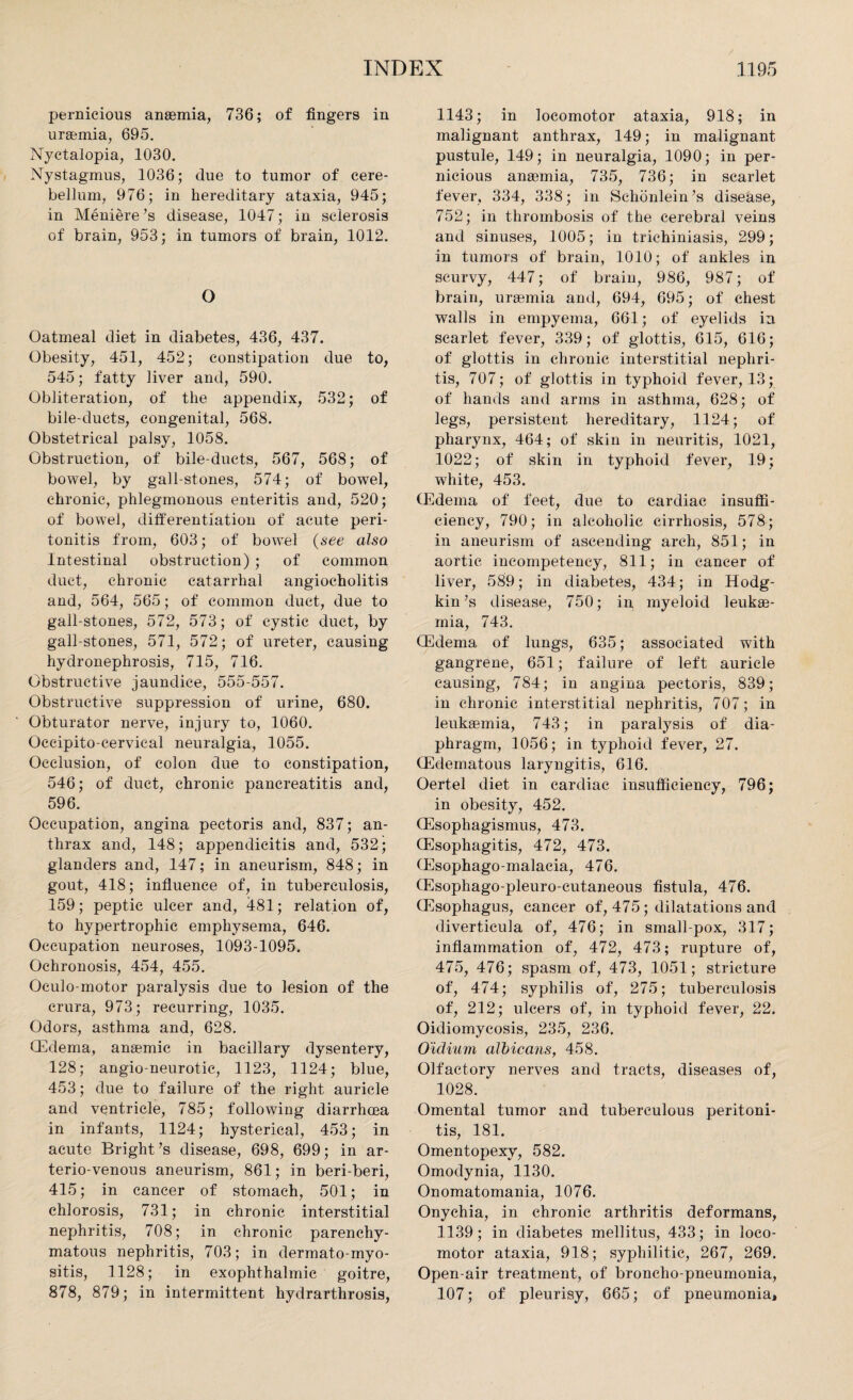 pernicious anaemia, 736; of fingers in uraemia, 695. Nyctalopia, 1030. Nystagmus, 1036; due to tumor of cere¬ bellum, 976; in hereditary ataxia, 945; in Meniere’s disease, 1047; in sclerosis of brain, 953; in tumors of brain, 1012. O Oatmeal diet in diabetes, 436, 437. Obesity, 451, 452; constipation due to, 545; fatty liver and, 590. Obliteration, of the appendix, 532; of bile-ducts, congenital, 568. Obstetrical palsy, 1058. Obstruction, of bile-ducts, 567, 568; of bowel, by gall-stones, 574; of bowel, chronic, phlegmonous enteritis and, 520; of bowel, differentiation of acute peri¬ tonitis from, 603; of bowel (see also Intestinal obstruction) ; of common duct, chronic catarrhal angiocholitis and, 564, 565; of common duet, due to gall-stones, 572, 573; of cystic duct, by gall-stones, 571, 572; of ureter, causing hydronephrosis, 715, 716. Obstructive jaundice, 555-557. Obstructive suppression of urine, 680. Obturator nerve, injury to, 1060. Occipito cervical neuralgia, 1055. Occlusion, of colon due to constipation, 546; of duct, chronic pancreatitis and, 596. Occupation, angina pectoris and, 837; an¬ thrax and, 148; appendicitis and, 532; glanders and, 147; in aneurism, 848; in gout, 418; influence of, in tuberculosis, 159; peptic ulcer and, 481; relation of, to hypertrophic emphysema, 646. Occupation neuroses, 1093-1095. Ochronosis, 454, 455. Oculo motor paralysis due to lesion of the crura, 973; recurring, 1035. Odors, asthma and, 628. (Edema, anaemic in bacillary dysentery, 128; angio neurotic, 1123, 1124; blue, 453; due to failure of the right auricle and ventricle, 785; following diarrhoea in infants, 1124; hysterical, 453; in acute Bright’s disease, 698, 699; in ar¬ terio-venous aneurism, 861; in beri-beri, 415; in cancer of stomach, 501; in chlorosis, 731; in chronic interstitial nephritis, 708; in chronic parenchy¬ matous nephritis, 703; in dermato-myo- sitis, 1128; in exophthalmic goitre, 878, 879; in intermittent hydrarthrosis, 1143; in locomotor ataxia, 918; in malignant anthrax, 149; in malignant pustule, 149; in neuralgia, 1090; in per¬ nicious anaemia, 735, 736; in scarlet fever, 334, 338; in Sehonlein’s disease, 752; in thrombosis of the cerebral veins and sinuses, 1005; in trichiniasis, 299; in tumors of brain, 1010; of ankles in scurvy, 447; of brain, 986, 987; of brain, uraemia and, 694, 695; of chest walls in empyema, 661; of eyelids in scarlet fever, 339; of glottis, 615, 616; of glottis in chronic interstitial nephri¬ tis, 707; of glottis in typhoid fever, 13; of hands and arms in asthma, 628; of legs, persistent hereditary, 1124; of pharynx, 464; of skin in neuritis, 1021, .1022; of skin in typhoid fever, 19; white, 453. (Edema of feet, due to cardiac insuffi¬ ciency, 790; in alcoholic cirrhosis, 578; in aneurism of ascending arch, 851; in aortic incompetency, 811; in cancer of liver, 589; in diabetes, 434; in Hodg¬ kin’s disease, 750; in myeloid leuke¬ mia, 743. (Edema of lungs, 635; associated with gangrene, 651; failure of left auricle causing, 784; in angina pectoris, 839; in chronic interstitial nephritis, 707; in leukemia, 743; in paralysis of dia¬ phragm, 1056; in typhoid fever, 27. (Edematous laryngitis, 616. Oertel diet in cardiac insufficiency, 796; in obesity, 452. (Esophagismus, 473. (Esophagitis, 472, 473. (Esophago-malacia, 476. (Esophago-pleuro-cutaneous fistula, 476. (Esophagus, cancer of, 475; dilatations and diverticula of, 476; in small pox, 317; inflammation of, 472, 473; rupture of, 475, 476; spasm of, 473, 1051; stricture of, 474; syphilis of, 275; tuberculosis of, 212; ulcers of, in typhoid fever, 22. Oidiomycosis, 235, 236. O'idium albicans, 458. Olfactory nerves and tracts, diseases of, 1028. Omental tumor and tuberculous peritoni¬ tis, 181. Omentopexy, 582. Omodynia, 1130. Onomatomania, 1076. Onychia, in chronic arthritis deformans, 1139; in diabetes mellitus, 433; in loco¬ motor ataxia, 918; syphilitic, 267, 269. Open-air treatment, of broncho-pneumonia, 107; of pleurisy, 665; of pneumonia.