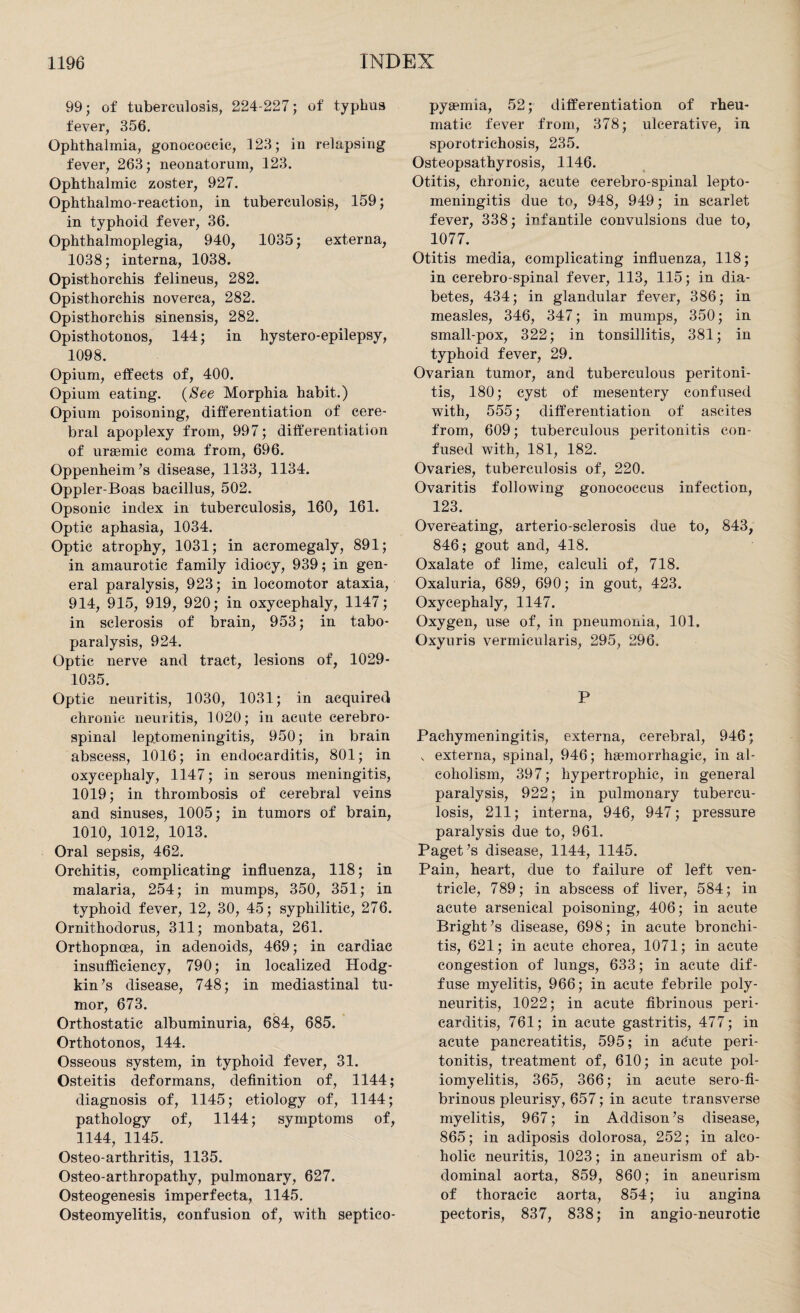 99; of tuberculosis, 224-227; of typhus fever, 356. Ophthalmia, gonococcic, 123; in relapsing fever, 263; neonatorum, 123. Ophthalmic zoster, 927. Ophthalmo-reaction, in tuberculosis, 159; in typhoid fever, 36. Ophthalmoplegia, 940, 1035; externa, 1038; interna, 1038. Opisthorchis felineus, 282. Opisthorchis noverca, 282. Opisthorchis sinensis, 282. Opisthotonos, 144; in hystero-epilepsy, 1098. Opium, effects of, 400. Opium eating. (See Morphia habit.) Opium poisoning, differentiation of cere¬ bral apoplexy from, 997; differentiation of uraemic coma from, 696. Oppenheim’s disease, 1133, 1134. Oppler-Boas bacillus, 502. Opsonic index in tuberculosis, 160, 161. Optic aphasia, 1034. Optic atrophy, 1031; in acromegaly, 891; in amaurotic family idiocy, 939; in gen¬ eral paralysis, 923; in locomotor ataxia, 914, 915, 919, 920; in oxycephaly, 1147; in sclerosis of brain, 953; in tabo- paralysis, 924. Optic nerve and tract, lesions of, 1029- 1035. Optic neuritis, 1030, 1031; in acquired chronic neuritis, 1020; in acute cerebro¬ spinal leptomeningitis, 950; in brain abscess, 1016; in endocarditis, 801; in oxycephaly, 1147; in serous meningitis, 1019; in thrombosis of cerebral veins and sinuses, 1005; in tumors of brain, 1010, 1012, 1013. Oral sepsis, 462. Orchitis, complicating influenza, 118; in malaria, 254; in mumps, 350, 351; in typhoid fever, 12, 30, 45; syphilitic, 276. Ornithodorus, 311; monbata, 261. Orthopnoea, in adenoids, 469; in cardiac insufficiency, 790; in localized Hodg¬ kin ’s disease, 748; in mediastinal tu¬ mor, 673. Orthostatic albuminuria, 684, 685. Orthotonos, 144. Osseous system, in typhoid fever, 31. Osteitis deformans, definition of, 1144; diagnosis of, 1145; etiology of, 1144; pathology of, 1144; symptoms of, 1144, 1145. Osteo-arthritis, 1135. Osteo-arthropathy, pulmonary, 627. Osteogenesis imperfecta, 1145. Osteomyelitis, confusion of, with septico- pysemia, 52; differentiation of rheu¬ matic fever from, 378; ulcerative, in sporotrichosis, 235. Osteopsathyrosis, 1146. Otitis, chronic, acute cerebro-spinal lepto¬ meningitis due to, 948, 949; in scarlet fever, 338; infantile convulsions due to, 1077. Otitis media, complicating influenza, 118; in cerebro-spinal fever, 113, 115; in dia¬ betes, 434; in glandular fever, 386; in measles, 346, 347; in mumps, 350; in small-pox, 322; in tonsillitis, 381; in typhoid fever, 29. Ovarian tumor, and tuberculous peritoni¬ tis, 180; cyst of mesentery confused with, 555; differentiation of ascites from, 609; tuberculous peritonitis con¬ fused with, 181, 182. Ovaries, tuberculosis of, 220. Ovaritis following gonococcus infection, 123. Overeating, arterio-sclerosis due to, 843, 846; gout and, 418. Oxalate of lime, calculi of, 718. Oxaluria, 689, 690; in gout, 423. Oxycephaly, 1147. Oxygen, use of, in pneumonia, 101. Oxyuris vermicularis, 295, 296. P Pachymeningitis, externa, cerebral, 946; , externa, spinal, 946; haemorrhagic, in al¬ coholism, 397; hypertrophic, in general paralysis, 922; in pulmonary tubercu¬ losis, 211; interna, 946, 947; pressure paralysis due to, 961. Paget’s disease, 1144, 1145. Pain, heart, due to failure of left ven¬ tricle, 789; in abscess of liver, 584; in acute arsenical poisoning, 406; in acute Bright’s disease, 698; in acute bronchi¬ tis, 621; in acute chorea, 1071; in acute congestion of lungs, 633; in acute dif¬ fuse myelitis, 966; in acute febrile poly¬ neuritis, 1022; in acute fibrinous peri¬ carditis, 761; in acute gastritis, 477; in acute pancreatitis, 595; in adute peri¬ tonitis, treatment of, 610; in acute pol¬ iomyelitis, 365, 366; in acute sero-fi- brinous pleurisy, 657; in acute transverse myelitis, 967; in Addison’s disease, 865; in adiposis dolorosa, 252; in alco¬ holic neuritis, 1023; in aneurism of ab¬ dominal aorta, 859, 860; in aneurism of thoracic aorta, 854; iu angina pectoris, 837, 838; in angio-neurotic
