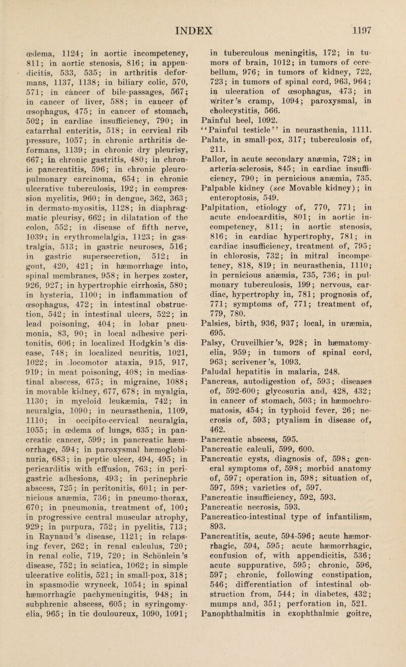 oedema, 1124; in aortic incompetency, 811; in aortic stenosis, 816; in appen¬ dicitis, 533, 535; in arthritis defor¬ mans, 1137, 1138; in biliary colic, 570, 571; in cancer of bile-passages, 567; in cancer of liver, 588; in cancer of oesophagus, 475; in cancer of stomach, 502; in cardiac insufficiency, 790; in catarrhal enteritis, 518; in cervical rib pressure, 1057; in chronic arthritis de¬ formans, 1139; in chronic dry pleurisy, 667; in chronic gastritis, 480; in chron¬ ic pancreatitis, 596; in chronic pleuro- pulmonary carcinoma, 654; in chronic ulcerative tuberculosis, 192; in compres¬ sion myelitis, 960; in dengue, 362, 363; in dermato-myositis, 1128; in diaphrag¬ matic pleurisy, 662; in dilatation of the colon, 552; in disease of fifth nerve, 1039; in erythromelalgia, 1123; in gas- tralgia, 513; in gastric neuroses, 516; in gastric supersecretion, 512; in gout, 420, 421; in haemorrhage into, spinal membranes, 958; in herpes zoster, 926, 927; in hypertrophic cirrhosis, 580; in hysteria, 1100; in inflammation of oesophagus, 472; in intestinal obstruc¬ tion, 542; in intestinal ulcers, 522; in lead poisoning, 404; in lobar pneu¬ monia, 83, 90; in local adhesive peri¬ tonitis, 606; in localized Hodgkin’s dis¬ ease, 748; in localized neuritis, 1021, 1022; in locomotor ataxia, 915, 917, 919; in meat poisoning, 408; in medias¬ tinal abscess, 675; in migraine, 1088; in movable kidney, 677, 678; in myalgia, 1130; in myeloid leukaemia, 742; in neuralgia, 1090; in neurasthenia, 1109, 1110; in occipito-cervical neuralgia, 1055; in oedema of lungs, 635; in pan¬ creatic cancer, 599; in pancreatic haem¬ orrhage, 594; in paroxysmal haemoglobi- nuria, 683; in peptic ulcer, 494, 495; in pericarditis with effusion, 763; in peri¬ gastric adhesions, 493; in perinephric abscess, 725; in peritonitis, 601; in per¬ nicious anaemia, 736; in pneumo-thorax, 670; in pneumonia, treatment of, 100; in progressive central muscular atrophy, 929; in purpura, 752; in pyelitis, 713; in Raynaud’s disease, 1121; in relaps¬ ing fever, 262; in renal calculus, 720; in renal colic, 719, 720; in Schonlein’s disease, 752; in sciatica, 1062; in simple ulcerative colitis, 521; in small-pox, 318; in spasmodic wryneck, 1054; in spinal haemorrhagic pachymeningitis, 948; in subphrenic abscess, 605; in syringomy¬ elia, 965; in tic douloureux, 1090, 1091; in tuberculous meningitis, 172; in tu¬ mors of brain, 1012; in tumors of cere¬ bellum, 976; in tumors of kidney, 722, 723; in tumors of spinal cord, 963, 964; in ulceration of oesophagus, 473; in writer’s cramp, 1094; paroxysmal, in cholecystitis, 566. Painful heel, 1092. “Painful testicle” in neurasthenia, 1111. Palate, in small-pox, 317; tuberculosis of, 211. Pallor, in acute secondary anaemia, 728; in arteria-sclerosis, 845; in cardiac insuffi¬ ciency, 790; in pernicious anaemia, 735. Palpable kidney (see Movable kidney); in enteroptosis, 549. Palpitation, etiology of, 770, 771; in acute endocarditis, 801; in aortic in¬ competency, 811; in aortic stenosis, 816; in cardiac hypertrophy, 781; in cardiac insufficiency, treatment of, 795; in chlorosis, 732; in mitral incompe¬ tency, 818, 819; in neurasthenia, 1110; in pernicious anaemia, 735, 736; in pul¬ monary tuberculosis, 199; nervous, car¬ diac, hypertrophy in, 781; prognosis of, 771; symptoms of, 771; treatment of, 779, 780. Palsies, birth, 936, 937; local, in uraemia, 695. Palsy, Cruveilhier’s, 928; in haematomy- elia, 959; in tumors of spinal cord, 963; scrivener’s, 1093. Paludal hepatitis in malaria, 248. Pancreas, autodigestion of, 593; diseases of, 592-600; glycosuria and, 428, 432; in cancer of stomach, 503; in haemochro- matosis, 454; in typhoid fever, 26; ne¬ crosis of, 593; ptyalism in disease of, 462. Pancreatic abscess, 595. Pancreatic calculi, 599, 600. Pancreatic cysts, diagnosis of, 598; gen¬ eral symptoms of, 598; morbid anatomy of, 597; operation in, 598; situation of, 597, 598; varieties of, 597. Pancreatic insufficiency, 592, 593. Pancreatic necrosis, 593. Pancreatico-intestinal type of infantilism, 893. Pancreatitis, acute, 594-596; acute haemor¬ rhagic, 594, 595; acute haemorrhagic, confusion of, with appendicitis, 536; acute suppurative, 595; chronic, 596, 597; chronic, following constipation, 546; differentiation of intestinal ob¬ struction from, 544; in diabetes, 432; mumps and, 351; perforation in, 521. Panophthalmitis in exophthalmic goitre,