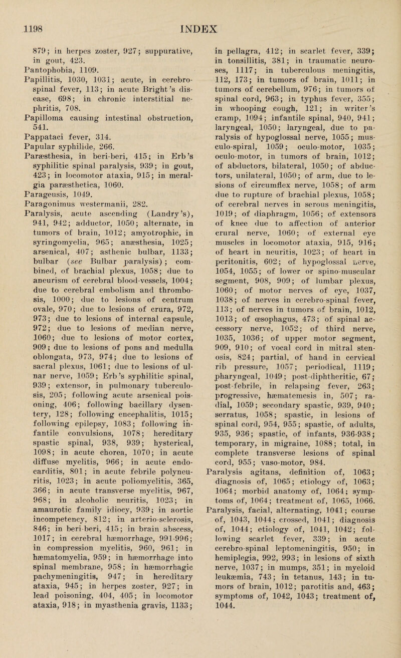 879; in lierpcs zoster, 927; suppurative, in gout, 423. Pantophobia, 1109. Papillitis, 1030, 1031; acute, in cerebro¬ spinal fever, 113; in acute Bright’s dis¬ ease, 698; in chronic interstitial ne¬ phritis, 708. Papilloma causing intestinal obstruction, 541. Pappataci fever, 314. Papular syphilide, 266. Paraesthesia, in beri-beri, 415; in Erb’s syphilitic spinal paralysis, 939; in gout, 423; in locomotor ataxia, 915; in meral- gia paraesthetica, 1060. Parageusis, 1049. Paragonirnus westermanii, 282. Paralysis, acute ascending (Landry’s), 941, 942; adductor, 1050; alternate, in tumors of brain, 1012; amyotrophic, in syringomyelia, 965; anaesthesia, 1025; arsenical, 407; asthenic bulbar, 1133; bulbar (see Bulbar paralysis) ; com¬ bined, of brachial plexus, 1058; due to aneurism of cerebral blood-vessels, 1004; due to cerebral embolism and thrombo¬ sis, 1000; due to lesions of centrum ovale, 970; due to lesions of crura, 972, 973; due to lesions of internal capsule, 972; due to lesions of median nerve, 1060; due to lesions of motor cortex, 909; due to lesions of pons and medulla oblongata, 973, 974; due to lesions of sacral plexus, 1061; due to lesions of ul¬ nar nerve, 1059; Erb’s syphilitic spinal, 939; extensor, in pulmonary tuberculo¬ sis, 205; following acute arsenical pois¬ oning, 406; following bacillary dysen¬ tery, 128; following encephalitis, 1015; following epilepsy, 1083; following in¬ fantile convulsions, 1078; hereditary spastic spinal, 938, 939; hysterical, 1098; in acute chorea, 1070; in acute diffuse myelitis, 966; in acute endo¬ carditis, 801; in acute febrile polyneu¬ ritis, 1023; in acute poliomyelitis, 365, 366; in acute transverse myelitis, 967, 968; in alcoholic neuritis, 1023; in amaurotic family idiocy, 939; in aortic incompetency, 812; in arterio-sclerosis, 846; in beri beri, 415; in brain abscess, 1017; in cerebral haemorrhage, 991-996; in compression myelitis, 960, 961; in haematomyelia, 959; in haemorrhage into spinal membrane, 958; in haemorrhagic pachymeningitis, 947; in hereditary ataxia, 945; in herpes zoster, 927; in lead poisoning, 404, 405; in locomotor ataxia, 918; in myasthenia gravis, 1133; in pellagra, 412; in scarlet fever, 339; in tonsillitis, 381; in traumatic neuro¬ ses, 1117; in tuberculous meningitis, 112, 173; in tumors of brain, 1011; in tumors of cerebellum, 976; in tumors of spinal cord, 963; in typhus fever, 355; in whooping cough, 121; in writer’s cramp, 1094; infantile spinal, 940, 941; laryngeal, 1050; laryngeal, due to pa¬ ralysis of hypoglossal nerve, 1055; mus- culo-spiral, 1059; oculo-motor, 1035; oculo-motor, in tumors of brain, 1012; of abductors, bilateral, 1050; of abduc¬ tors, unilateral, 1050; of arm, due to le¬ sions of circumflex nerve, 1058; of arm due to rupture of brachial plexus, 1058; of cerebral nerves in serous meningitis, 1019; of diaphragm, 1056; of extensors of knee due to affection of anterior crural nerve, 1060; of external eye muscles in locomotor ataxia, 915, 916; of heart in neuritis, 1023; of heart in peritonitis, 602; of hypoglossal nerve, 1054, 1055; of lower or spino-muscular segment, 908, 909; of lumbar plexus, 1060; of motor nerves of eye, 1037, 1038; of nerves in cerebro-spinal fever, 113; of nerves in tumors of brain, 1012, 1013; of oesophagus, 473; of spinal ac¬ cessory nerve, 1052; of third nerve, 1035, 1036; of upper motor segment, 909, 910; of vocal cord in mitral sten¬ osis, 824; partial, of hand in cervical rib pressure, 1057; periodical, 1119; pharyngeal, 1049; post-diphtheritic, 67; post-febrile, in relapsing fever, 263; progressive, haematemesis in, 507; ra¬ dial, 1059; secondary spastic, 939, 940; serratus, 1058; spastic, in lesions of spinal cord, 954, 955; spastic, of adults, 935, 936; spastic, of infants, 936-938; temporary, in migraine, 1088; total, in complete transverse lesions of spinal cord, 955; vaso-motor, 984. Paralysis agitans, definition of, 1063; diagnosis of, 1065; etiology of, 1063; 1064; morbid anatomy of, 1064; symp¬ toms of, 1064; treatment of, 1065, 1066. Paralysis, facial, alternating, 1041; course of, 1043, 1044; crossed, 1041; diagnosis of, 1044; etiology of, 1041, 1042; fol¬ lowing scarlet fever, 339; in acute cerebro-spinal leptomeningitis, 950; in hemiplegia, 992, 993; in lesions of sixth nerve, 1037; in mumps, 351; in myeloid leukaemia, 743; in tetanus, 143; in tu¬ mors of brain, 1012; parotitis and, 463; symptoms of, 1042, 1043; treatment of, 1044.