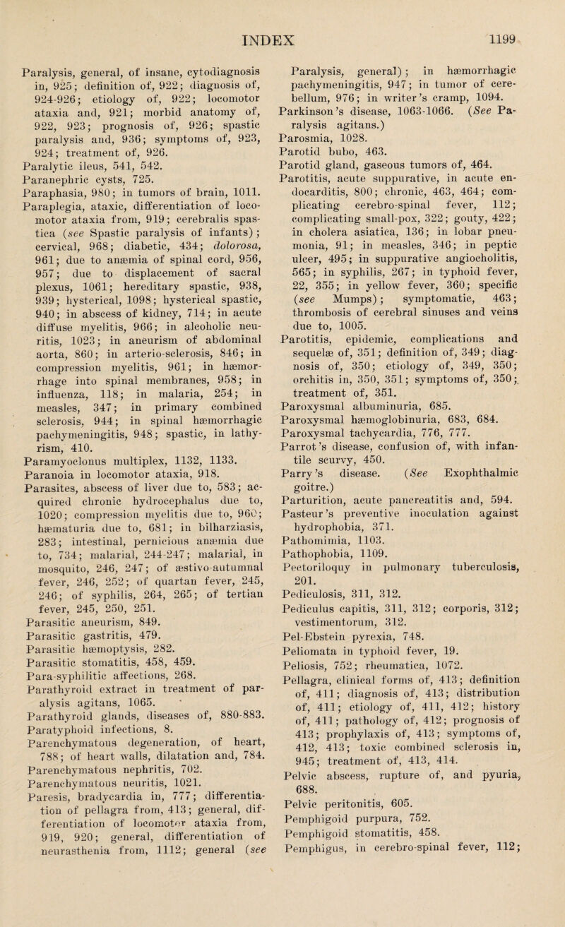Paralysis, general, of insane, cytodiagnosis in, 925; definition of, 922; diagnosis of, 924-926; etiology of, 922; locomotor ataxia and, 921; morbid anatomy of, 922, 923; prognosis of, 926; spastic paralysis and, 936; symptoms of, 923, 924; treatment of, 926. Paralytic ileus, 541, 542. Paranephric cysts, 725. Paraphasia, 980; in tumors of brain, 1011. Paraplegia, ataxic, differentiation of loco¬ motor ataxia from, 919; cerebralis spas¬ tica (see Spastic paralysis of infants); cervical, 968; diabetic, 434; dolorosa, 961; due to anaemia of spinal cord, 956, 957; due to displacement of sacral plexus, 1061; hereditary spastic, 938, 939; hysterical, 1098; hysterical spastic, 940; in abscess of kidney, 714; in acute diffuse myelitis, 966; in alcoholic neu¬ ritis, 1023; in aneurism of abdominal aorta, 860; in arterio-sclerosis, 846; in compression myelitis, 961; in haemor¬ rhage into spinal membranes, 958; in influenza, 118; in malaria, 254; in measles, 347; in primary combined sclerosis, 944; in spinal haemorrhagic pachymeningitis, 948; spastic, in lathy- rism, 410. Paramyoclonus multiplex, 1132, 1133. Paranoia in locomotor ataxia, 918. Parasites, abscess of liver due to, 583; ac¬ quired chronic hydrocephalus due to, 1020; compression myelitis due to, 960; haematuria due to, 681; in bilharziasis, 283; intestinal, pernicious anaemia due to, 734; malarial, 244-247; malarial, in mosquito, 246, 247; of aestivo-autumnal fever, 246, 252; of quartan fever, 245, 246; of syphilis, 264, 265; of tertian fever, 245, 250, 251. Parasitic aneurism, 849. Parasitic gastritis, 479. Parasitic haemoptysis, 282. Parasitic stomatitis, 458, 459. Para-syphilitic affections, 268. Parathyroid extract in treatment of par¬ alysis agitans, 1065. Parathyroid glands, diseases of, 880-883. Paratyphoid infections, 8. Parenchymatous degeneration, of heart, 788; of heart walls, dilatation and, 784. Parenchymatous nephritis, 702. Parenchymatous neuritis, 1021. Paresis, bradycardia in, 777; differentia¬ tion of pellagra from, 413; general, dif¬ ferentiation of locomotor ataxia from, 919, 920; general, differentiation of neurasthenia from, 1112; general (see Paralysis, general) ; in haemorrhagic pachymeningitis, 947; in tumor of cere¬ bellum, 976; in writer’s cramp, 1094. Parkinson’s disease, 1063-1066. (See Pa¬ ralysis agitans.) Parosmia, 1028. Parotid bubo, 463. Parotid gland, gaseous tumors of, 464. Parotitis, acute suppurative, in acute en¬ docarditis, 800; chronic, 463, 464; com¬ plicating cerebro-spinal fever, 112; complicating small-pox, 322; gouty, 422; in cholera asiatica, 136; in lobar pneu¬ monia, 91; in measles, 346; in peptic ulcer, 495; in suppurative angiocholitis, 565; in syphilis, 267; in typhoid fever, 22, 355; in yellow fever, 360; specific {see Mumps); symptomatic, 463; thrombosis of cerebral sinuses and veins due to, 1005. Parotitis, epidemic, complications and sequelae of, 351; definition of, 349; diag¬ nosis of, 350; etiology of, 349, 350; orchitis in, 350, 351; symptoms of, 350;. treatment of, 351. Paroxysmal albuminuria, 685. Paroxysmal haemoglobinuria, 683, 684. Paroxysmal tachycardia, 776, 777. Parrot’s disease, confusion of, with infan¬ tile scurvy, 450. Parry’s disease. {See Exophthalmic goitre.) Parturition, acute pancreatitis and, 594. Pasteur’s preventive inoculation against hydrophobia, 371. Pathomimia, 1103. Pathophobia, 1109. Pectoriloquy in pulmonary tuberculosis, 201. Pediculosis, 311, 312. Pediculus capitis, 311, 312; corporis, 312; vestimentorum, 312. Pel-Ebstein pyrexia, 748. Peliomata in typhoid fever, 19. Peliosis, 752; rheumatica, 1072. Pellagra, clinical forms of, 413; definition of, 411; diagnosis of, 413; distribution of, 411; etiology of, 411, 412; history of, 411; pathology of, 412; prognosis of 413; prophylaxis of, 413; symptoms of, 412, 413; toxic combined sclerosis in, 945; treatment of, 413, 414. Pelvic abscess, rupture of, and pyuria, 688. Pelvic peritonitis, 605. Pemphigoid purpura, 752. Pemphigoid stomatitis, 458. Pemphigus, in cerebro-spinal fever, 112;