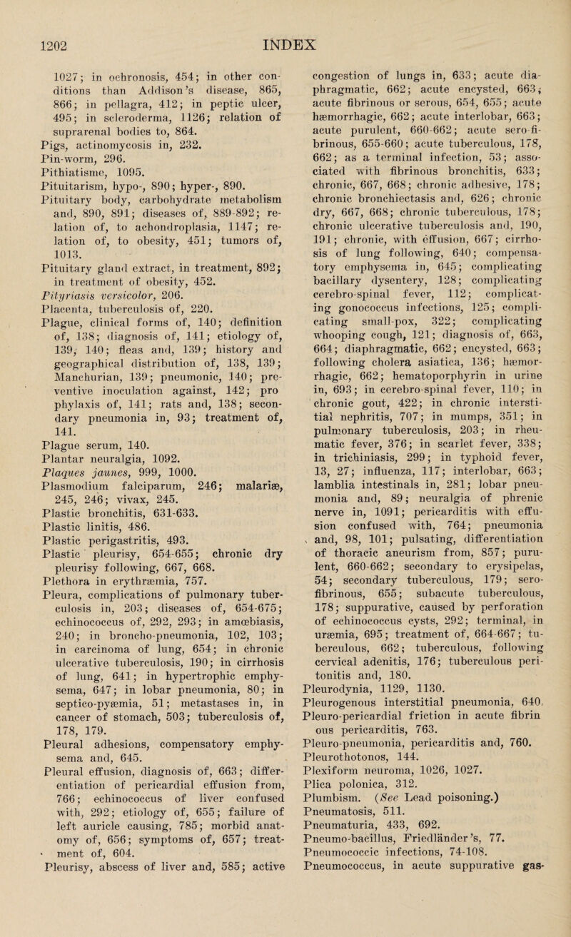 1027; in ochronosis, 454; in other con¬ ditions than Addison’s disease, 865, 866; in pellagra, 412; in peptic ulcer, 495; in scleroderma, 1126; relation of suprarenal bodies to, 864. Pigs, actinomycosis in, 232. Pin-worm, 296. Pithiatisme, 1095. Pituitarism, hypo-, 890; hyper-, 890. Pituitary body, carbohydrate metabolism and, 890, 891; diseases of, 889-892; re¬ lation of, to achondroplasia, 1147; re¬ lation of, to obesity, 451; tumors of, 1013. Pituitary gland extract, in treatment, 892; in treatment of obesity, 452. Pityriasis versicolor, 206. Placenta, tuberculosis of, 220. Plague, clinical forms of, 140; definition of, 138; diagnosis of, 141; etiology of, 139, 140; fleas and, 139; history and geographical distribution of, 138, 139; Manchurian, 139; pneumonic, 140; pre¬ ventive inoculation against, 142; pro phylaxis of, 141; rats and, 138; secon¬ dary pneumonia in, 93; treatment of, 141. Plague serum, 140. Plantar neuralgia, 1092. Plaques jaunes, 999, 1000. Plasmodium falciparum, 246; malariae, 245, 246; vivax, 245. Plastic bronchitis, 631-633. Plastic linitis, 486. Plastic perigastritis, 493. Plastic pleurisy, 654-655; chronic dry pleurisy following, 667, 668. Plethora in erythraemia, 757. Pleura, complications of pulmonary tuber¬ culosis in, 203; diseases of, 654-675; echinococcus of, 292, 293; in amcebiasis, 240; in broncho-pneumonia, 102, 103; in carcinoma of lung, 654; in chronic ulcerative tuberculosis, 190; in cirrhosis of lung, 641; in hypertrophic emphy¬ sema, 647; in lobar pneumonia, 80; in septieo-pyaemia, 51; metastases in, in cancer of stomach, 503; tuberculosis of, 178, 179. Pleural adhesions, compensatory emphy¬ sema and, 645. Pleural effusion, diagnosis of, 663; differ¬ entiation of pericardial effusion from, 766; echinococcus of liver confused with, 292; etiology of, 655; failure of left auricle causing, 785; morbid anat¬ omy of, 656; symptoms of, 657; treat- • ment of, 604. Pleurisy, abscess of liver and, 585; active congestion of lungs in, 633; acute dia¬ phragmatic, 662; acute encysted, 663; acute fibrinous or serous, 654, 655; acute haemorrhagic, 662; acute interlobar, 663; acute purulent, 660-662; acute sero fi¬ brinous, 655-660; acute tuberculous, 178, 662; as a terminal infection, 53; asso¬ ciated with fibrinous bronchitis, 633; chronic, 667, 668; chronic adhesive, 178; chronic bronchiectasis and, 626; chronic dry, 667, 668; chronic tuberculous, 178; chronic ulcerative tuberculosis and, 190, 191; chronic, with effusion, 667; cirrho¬ sis of lung following, 640; compensa¬ tory emphysema in, 645; complicating bacillary dysentery, 128; complicating cerebro-spinal fever, 112; complicat¬ ing gonococcus infections, 125; compli¬ cating small-pox, 322; complicating whooping cough, 121; diagnosis of, 663, 664; diaphragmatic, 662; encysted, 663; following cholera asiatica, 136; haemor¬ rhagic, 662; hematoporphyrin in urine in, 693; in cerebro-spinal fever, 110; in chronic gout, 422; in chronic intersti¬ tial nephritis, 707; in mumps, 351; in pulmonary tuberculosis, 203; in rheu¬ matic fever, 376; in scarlet fever, 338; in trichiniasis, 299; in typhoid fever, 13, 27; influenza, 117; interlobar, 663; lamblia intestinals in, 281; lobar pneu¬ monia and, 89; neuralgia of phrenic nerve in, 1091; pericarditis with effu¬ sion confused with, 764; pneumonia v and, 98, 101; pulsating, differentiation of thoracic aneurism from, 857; puru¬ lent, 660-662; secondary to erysipelas, 54; secondary tuberculous, 179; sero¬ fibrinous, 655; subacute tuberculous, 178; suppurative, caused by perforation of echinococcus cysts, 292; terminal, in uraemia, 695; treatment of, 664-667; tu¬ berculous, 662; tuberculous, following cervical adenitis, 176; tuberculous peri¬ tonitis and, 180. Pleurodynia, 1129, 1130. Pleurogenous interstitial pneumonia, 640, Pleuro-pericardial friction in acute fibrin ous pericarditis, 763. Pleuro pneumonia, pericarditis and, 760. Pleurothotonos, 144. Plexiform neuroma, 1026, 1027. Plica polonica, 312. Plumbism. (See Lead poisoning.) Pneumatosis, 511. Pneumaturia, 433, 692. Pneumo-bacillus, Friedlander’s, 77. Pneumococcic infections, 74-108. Pneumococcus, in acute suppurative gas-