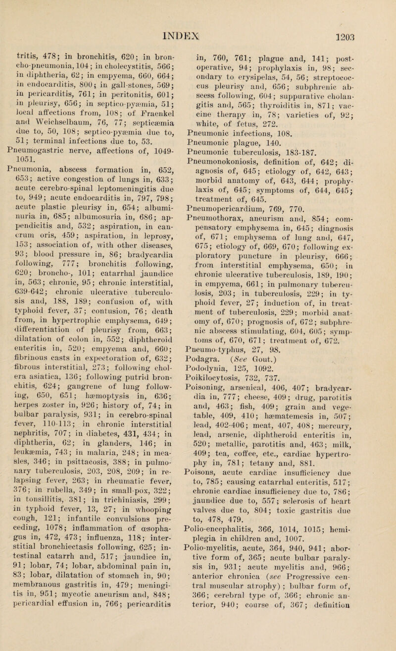 Iritis, 478; in bronchitis, 620; in bron¬ cho-pneumonia, 104; in cholecystitis, 566; in diphtheria, 62; in empyema, 660, 664; in endocarditis, 800; in gall-stones, 569; in pericarditis, 761; in peritonitis, 601; in pleurisy, 656; in septico-pyremia, 51; local affections from, 108; of Fraenkel and Weichselbaum, 76, 77; septicaemia due to, 50, 108; septico-pyaemia due to, 51; terminal infections due to, 53. Pneumogastric nerve, affections of, 1049- 1051. Pneumonia, abscess formation in, 652, 653; active congestion of lungs in, 633; acute eerebro-spinal leptomeningitis due to, 949; acute endocarditis in, 797, 798; acute plastic pleurisy in, 654; albumi¬ nuria in, 685; albumosuria in, 686; ap¬ pendicitis and, 532; aspiration, in can- erum oris, 459; aspiration, in leprosy, 153; association of, with other diseases, 93; blood pressure in, 86; bradycardia following, 777; bronchitis following, 620; broncho-, 101; catarrhal jaundice in, 563; chronic, 95; chronic interstitial, 639-642; chronic ulcerative tuberculo¬ sis and, 188, 189; confusion of, with typhoid fever, 37; contusion, 76; death from, in hypertrophic emphysema, 649; differentiation of pleurisy from, 663; dilatation of colon in, 552; diphtheroid enteritis in, 520; empyema and, 660; fibrinous casts in expectoration of, 632; fibrous interstitial, 273; following chol¬ era asiatica, 136; following putrid bron¬ chitis, 624; gangrene of lung follow¬ ing, 650, 651; haemoptysis in, 636; herpes zoster in, 926; history of, 74; in bulbar paralysis, 931; in eerebro-spinal fever, 110-113; in chronic interstitial nephritis, 707; in diabetes, 431, 434; in diphtheria, 62; in glanders, 146 ; in leukaemia, 743; in malaria, 248; in mea¬ sles, 346; in psittacosis, 388; in pulmo¬ nary tuberculosis, 203, 208, 209; in re¬ lapsing fever, 263; in rheumatic fever, 376; in rubella, 349; in small pox, 322 ; in tonsillitis, 381; in trichiniasis, 299; in typhoid fever, 13, 27; in whooping cough, 121; infantile convulsions pre¬ ceding, 1078; inflammation of oesopha¬ gus in, 472, 473; influenza, 118; inter¬ stitial bronchiectasis following, 625; in¬ testinal catarrh and, 517; jaundice in, 91; lobar, 74; lobar, abdominal pain in, 83 ; lobar, dilatation of stomach in, 90; membranous gastritis in, 479; meningi¬ tis in, 951; mycotic aneurism and, 848; pericardial effusion in, 766; pericarditis in, 760, 761; plague and, 141; post¬ operative, 94; prophylaxis in, 98; sec¬ ondary to erysipelas, 54, 56; streptococ¬ cus pleurisy and, 656; subphrenic ab¬ scess following, 604; suppurative cholan¬ gitis and, 565; thyroiditis in, 871; vac¬ cine therapy in, 78; varieties of, 92; white, of fetus, 272. Pneumonic infections, 108. Pneumonic plague, 140. Pneumonic tuberculosis, 183-187. Pneumonokoniosis, definition of, 642; di¬ agnosis of, 645; etiology of, 642, 643; morbid anatomy of, 643, 644; prophy¬ laxis of, 645; symptoms of, 644, 645; treatment of, 645. Pneumopericardium, 769, 770. Pneumothorax, aneurism and, 854; com¬ pensatory emphysema in, 645; diagnosis of, 671; emphysema of lung and, 647, 675; etiology of, 669, 670; following ex¬ ploratory puncture in pleurisy, 666; from interstitial emphysema, 650; in chronic ulcerative tuberculosis, 189, 190; in empyema, 661; in pulmonary tubercu¬ losis, 203; in tuberculosis, 229; in ty¬ phoid fever, 27; induction of, in treat¬ ment of tuberculosis, 229; morbid anat¬ omy of, 670; prognosis of, 672; subphre¬ nic abscess stimulating, 604, 605; symp¬ toms of, 670, 671; treatment of, 672. Pneumo-typhus, 27, 9£. Podagra. (See Gout.) Pododynia, 125, 1092. Poikilocytosis, 732, 737. Poisoning, arsenical, 406, 407; bradycar¬ dia in, 777; cheese, 409; drug, parotitis and, 463; fish, 409; grain and vege¬ table, 409, 410; hgematemesis in, 507; lead, 402-406; meat, 407, 408; mercury, lead, arsenic, diphtheroid enteritis in, 520; metallic, parotitis and, 463; milk, 409; tea, coffee, etc., cardiac hypertro¬ phy in, 781; tetany and, 881. Poisons, acute cardiac insufficiency due to, 785; causing catarrhal enteritis, 517; chronic cardiac insufficiency due to, 786; jaundice due to, 557; sclerosis of heart valves due to, 804; toxic gastritis due to, 478, 479. Polio-encephalitis, 366, 1014, 1015; hemi¬ plegia in children and, 1007. Polio-myelitis, acute, 364, 940, 941; abor¬ tive form of, 365; acute bulbar paraly¬ sis in, 931; acute myelitis and, 966; anterior chronica (see Progressive cen¬ tral muscular atrophy) ; bulbar form of, 366; cerebral type of, 366; chronic an¬ terior, 940; coarse of, 367; definition