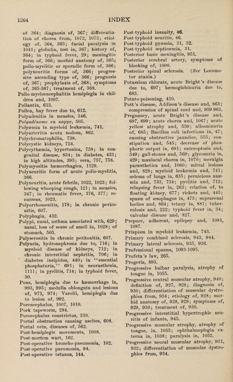 of 364; diagnosis of, 367; differentia¬ tion of chorea from, 1072, 1073; etiol¬ ogy of, 364, 365; facial paralysis in 1041; globulin, test in, 367; history of, 364; in typhoid fever, 29; meningitic form of, 366; morbid anatomy of, 365; polio-myelitic or sporadic form of, 366; polyneuritic forms of, 366; progres¬ sive ascending type of, 366; prognosis of, 367; prophylaxis of, 368; symptoms of, 365-367; treatment of, 368. Polio-myeloencephalitis hemiplegia in chil¬ dren and, 1007. Pollantin, 613. Pollen, hay fever due to, 612. Polyadenitis in measles, 346. Polyadenome en nappe, 505. Polysemia in myeloid leukaemia, 741. Polyarteritis acuta nodosa, 862. Polyehromatophilia, 738. Polycystic kidneys, 724. Polycythaemia, hypertonica, 758; in con¬ genital disease, 834; in diabetes, 433; in high altitudes, 395; vera, 757, 758. Polymyositis haemorrhagica, 1129. Polyneuritic form of acute polio-myelitis, 366. Polyneuritis, acute febrile, 1022, 1023; fol¬ lowing whooping cough, 121; in measles, 347; in rheumatic fever, 376, 377; re- currens, 1023. Polyolrhomenitis, 178; in chronic perito¬ nitis, 607. Polyphagia, 432. Polypi, nasal, asthma associated with, 629; nasal, loss of sense of smell in, 1028; of stomach, 505. Polyserositis in chronic peritonitis, 607. Polyuria, hydronephrosis due to, 716; in myeloid disease of kidneys, 712; in chronic interstitial nephritis, 706; in diabetes insipidus, 440; in 11 essential phosphaturia, ” 691; in neurasthenia, 1111; in pyelitis, 714; in typhoid fever, 30. Pons, hemiplegia due to haemorrhage in, 993, 995; medulla oblongata and lesions of, 973, 974; Yarolii, hemiplegia due to lesion of, 992. Porencephalus, 1007, 1010. Pork tapeworm, 284. Porocephalus constrictus, 310. Portal obstruction causing ascites, 608. Portal vein, diseases of, 562. Post-hemiplegic movements, 1008. Post-mortem wart, 162. Post operative broncho pneumonia, 102. Post-operative pneumonia, 94. Post-operative tetanus, 144. Post-typhoid insanity, 46. Post-typhoid neuritis, 46. Post-typhoid pyaemia, 31, 32. Post-typhoid septicaemia, 31. Posterior basic meniDgitis, 951. Posterior cerebral artery, symptoms of blocking of, 1000. Posterior spinal sclerosis. (See Locomo¬ tor ataxia.) Potassium chlorate, acute Bright’s disease due to, 697; haemoglobinuria due to, 683. Potato-poisoning, 410. Pott’s disease, Addison’s disease and, 863; compression of spinal cord and, 959-961. Pregnancy, acute Bright’s disease and, 697, 699; acute chorea and, 1067; acute yellow atrophy and, 559; albuminuria of, 685; Bacillus coli infections in, 47; causing obstructive jaundice, 555; con¬ stipation and, 545; decrease of phos¬ phoric output in, 691; enteroptosis and, 549; gall-stones and, 569; glycosuria in, 429; maniacal chorea in, 1070; meralgia paraesthetica and, 1060; mitral lesions and, 828; myeloid leukaemia and, 741; oedema of lungs in, 635; pernicious anae¬ mia and, 733, 734; pyelitis and, 712; relapsing fever in, 263; relation of, to floating kidney, 677; rickets and, 445; spasm of oesophagus in, 473; suprarenal bodies and, 864; tetany in, 881; tuber¬ culosis and, 222; typhoid fever in, 34; valvular disease and, 827. Prepuce, adherent, epilepsy and, 1081, 1087. Priapism in myeloid leukaemia, 743. Primary combined sclerosis, 943, 944. Primary lateral sclerosis, 935, 936. Professional spasms, 1093-1095. Prof eta’s law, 265. Progeria, 893. Progressive bulbar paralysis, atrophy of tongue in, 1055. Progressive central muscular atrophy, 940; definition of, 927, 928; diagnosis of, 930; differentiation of muscular dystro¬ phies from, 934; etiology of, 928; mor¬ bid anatomy of, 928, 929; symptoms of, 929, 930; treatment of, 930. Progressive interstitial hypertrophic neu¬ ritis of infants, 945. Progressive muscular atrophy, atrophy of tongue, in, 1055; ophthalmoplegia ex¬ terna in, 1038; paralysis in, 1052. Progressive neural muscular atrophy, 931, 932; differentiation of muscular dystro¬ phies from, 934.