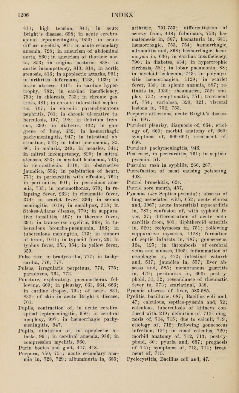 813; high tension, 841; in acute Bright ’s disease, 698; in acute cerebro¬ spinal leptomeningitis, 950; in acute diffuse myelitis, 967; in acute secondary anaemia, 728; in aneurism of abdominal aorta, 860; in aneurism of thoracic aor¬ ta, 853; in angina pectoris, 838; in aortic incompetency, 813, 814; in aortic stenosis, 816; in apoplectic attacks, 991; in arthritis deformans, 1138, 1139; in brain abscess, 1017; in cardiac hyper¬ trophy, 782; in cardiac insufficiency, 790; in chlorosis, 733; in chronic gas¬ tritis, 481; in chronic interstitial nephri¬ tis, 707; in chronic parenchymatous nephritis, 703; in chronic ulcerative tu¬ berculosis, 197, 198; in delirium trem¬ ens, 399; in diabetes, 432; in gan¬ grene of lung, 652; in haemorrhagic pachymeningitis, 947; in intestinal ob¬ struction, 542; in lobar pneumonia, 82, 86; in malaria, 249; in measles, 344; in mitral incompetency, 820; in mitral stenosis, 823; in myeloid leukaemia, 743; in neurasthenia, 1110; in obstructive jaundice, 556; in palpitation of heart, 771; in pericarditis with effusion, 764; in peritonitis, 601; in pernicious anae¬ mia, 735; in pneumothorax, 670; in re¬ lapsing fever, 262; in rheumatic fever, 374; in scarlet fever, 336; in serous meningitis, 1018; in small-pox, 318; in Stokes-Adams disease, 779; in suppura¬ tive tonsillitis, 467; in thermic fever, 391; in transverse myelitis, 968; in tu¬ berculous broncho-pneumonia, 186; in tuberculous meningitis, 173; in tumors of brain, 1011; in typhoid fever, 20; in typhus fever, 353, 354; in yellow fever, 359. Pulse rate, in bradycardia, 777; in tachy¬ cardia, 776, 777. Pulsus, irregularis perpetuus, 774, 775; paradoxus, 764, 772. Puncture, exploratory, pneumothorax fol¬ lowing, 669; in pleurisy, 663, 664, 666; in cardiac dropsy, 794; of heart, 831, 832; of skin in acute Bright ’s disease, 701. Pupils, contraction of, in acute cerebro¬ spinal leptomeningitis, 950; in cerebral apoplexy, 997; in haemorrhagic pachy¬ meningitis, 947. Pupils, dilatation of, in apoplectic at¬ tacks, 991; in cerebral anaemia, 986; in compression myelitis, 960. Purin bodies and gout, 417, 418. Purpura, 750, 751; acute secondary anae¬ mia in, 728, 729; albuminuria in, 685; arthritic, 751-753; differentiation of scurvy from, 448; fulminans, 753; hae- matemesis in, 507; haematuria in, 681; haemorrhagic, 753, 754; haemorrhagic, adrenalitis and, 868; haemorrhagic, haem¬ optysis in, 636; in cardiac insufficiency, 790; in diabetes, 434; in hypertrophic cirrhosis, 581; in lobar pneumonia, 88; in myeloid leukaemia, 743; in polymyo¬ sitis haemorrhagica, 1129; in scarlet fever, 338; in splenic anaemia, 887; re¬ tinitis in, 1030; rheumatica, 752; sim¬ plex, 752; symptomatic, 751; treatment of, 754; variolosa, 320, 321; visceral lesions in, 752, 753. Purpuric affections, acute Bright’s disease in, 697. Purulent pleurisy, diagnosis of, 664; etiol¬ ogy of, 660; morbid anatomy of, 660; symptoms of, 660-662; treatment of, 666. Purulent pachymeningitis, 946. Pus cocci, in pericarditis, 761; in septico- pyaemia, 51. Pustular rash in syphilis, 266, 267. Putrefaction of meat causing poisoning, 408. Putrid bronchitis, 624. Putrid sore mouth, 457. Pyaemia (see Sept.ico-pyaemia) ; abscess of lung associated with, 652; acute chorea and, 1067; acute interstitial myocarditis in, 787; confusion of, with typhoid fe¬ ver, 37; differentiation of acute endo¬ carditis from, 803; diphtheroid enteritis in, 520; ecchymoses in, 751; following suppurative myositis, 1128; formation of septic infarcts in, 787; gonococcus, 124, 125; in thrombosis of cerebral veins and sinuses, 1005; inflammation of oesophagus in, 472; intestinal catarrh and, 517; jaundice in, 557; liver ab¬ scess and, 585; membranous gastritis in, 479; peritonitis in, 600; post-ty¬ phoid, 31, 32; resemblance of rheumatic, fever to, 373; scarlatinal, 338. Pyaemic abscess of liver, 583-585. Pyelitis, bacilluric, 687; Bacillus coli and, 47; calculous, septico-pyaemia and, 52; calculous, tuberculosis of kidneys con¬ fused with, 219; definition of, 712; diag¬ nosis of, 714, 715; due to calculi, 719; etiology of, 712; following gonococcus infection, 124; in renal calculus, 720; morbid anatomy of, 712, 713; post-ty¬ phoid, 30; pyuria and, 687; prognosis of 715; symptoms of, 713, 714; treat¬ ment of, 715. Pyelocystitis, Bacillus coli and? 47.