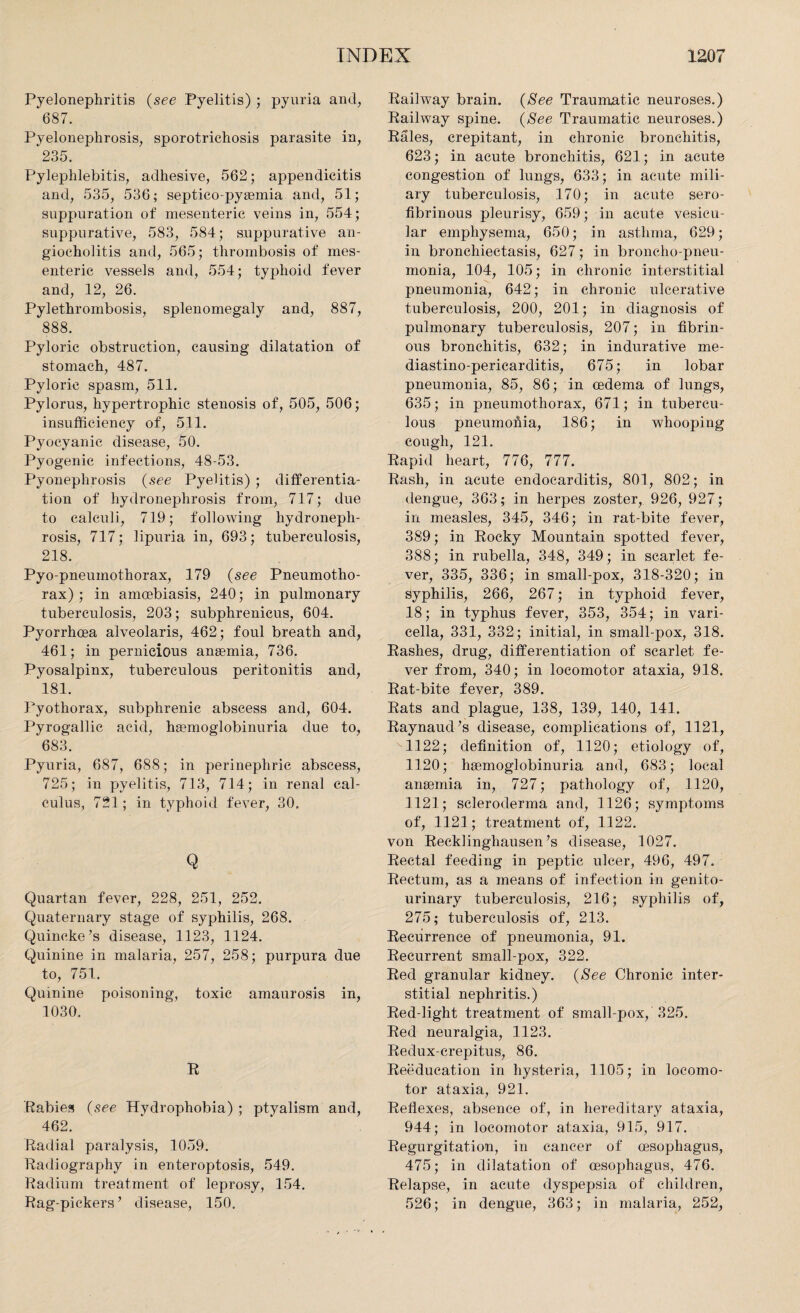 Pyelonephritis (see Pyelitis) ; pyuria and, 687. Pyelonephrosis, sporotrichosis parasite in, 235. Pylephlebitis, adhesive, 562; appendicitis and, 535, 536; septico-pysemia and, 51; suppuration of mesenteric veins in, 554; suppurative, 583, 584; suppurative an- giocholitis and, 565; thrombosis of mes¬ enteric vessels and, 554; typhoid fever and, 12, 26. Pylethrombosis, splenomegaly and, 887, 888. Pyloric obstruction, causing dilatation of stomach, 487. Pyloric spasm, 511. Pylorus, hypertrophic stenosis of, 505, 506; insufficiency of, 511. Pyocyanic disease, 50. Pyogenic infections, 48-53. Pyonephrosis {see Pyelitis) ; differentia¬ tion of hydronephrosis from, 717; due to calculi, 719; following hydroneph¬ rosis, 717; lipuria in, 693; tuberculosis, 218. Pyo pneumothorax, 179 {see Pneumotho¬ rax) ; in amoebiasis, 240; in pulmonary tuberculosis, 203; subphrenicus, 604. Pyorrhoea alveolaris, 462; foul breath and, 461; in pernicious anaemia, 736. Pyosalpinx, tuberculous peritonitis and, 181. Pyothorax, subphrenic abscess and, 604. Pyrogallic acid, hemoglobinuria due to, 683. Pyuria, 687, 688; in perinephric abscess, 725; in pyelitis, 713, 714; in renal cal¬ culus, 721; in typhoid fever, 30. Q Quartan fever, 228, 251, 252. Quaternary stage of syphilis, 268. Quincke’s disease, 1123, 1124. Quinine in malaria, 257, 258; purpura due to, 751. Quinine poisoning, toxic amaurosis in, 1030. R Rabies {see Hydrophobia) ; ptyalism and, 462. Radial paralysis, 1059. Radiography in enteroptosis, 549. Radium treatment of leprosy, 154. Rag-pickers’ disease, 150. Railway brain. {See Traumatic neuroses.) Railway spine. {See Traumatic neuroses.) Rales, crepitant, in chronic bronchitis, 623; in acute bronchitis, 621; in acute congestion of lungs, 633; in acute mili¬ ary tuberculosis, 170; in acute sero¬ fibrinous pleurisy, 659; in acute vesicu¬ lar emphysema, 650; in asthma, 629; in bronchiectasis, 627; in broncho-pneu¬ monia, 104, 105; in chronic interstitial pneumonia, 642; in chronic ulcerative tuberculosis, 200, 201; in diagnosis of pulmonary tuberculosis, 207; in fibrin¬ ous bronchitis, 632; in indurative me- diastino-pericarditis, 675; in lobar pneumonia, 85, 86; in oedema of lungs, 635; in pneumothorax, 671; in tubercu¬ lous pneumofiia, 186; in whooping cough, 121. Rapid heart, 776, 777. Rash, in acute endocarditis, 801, 802; in dengue, 363; in herpes zoster, 926, 927; in measles, 345, 346; in rat-bite fever, 389; in Rocky Mountain spotted fever, 388; in rubella, 348, 349; in scarlet fe¬ ver, 335, 336; in small-pox, 318-320; in syphilis, 266, 267; in typhoid fever, 18; in typhus fever, 353, 354; in vari¬ cella, 331, 332; initial, in small-pox, 318. Rashes, drug, differentiation of scarlet fe¬ ver from, 340; in locomotor ataxia, 918. Rat-bite fever, 389. Rats and plague, 138, 139, 140, 141. Raynaud’s disease, complications of, 1121, 1122; definition of, 1120; etiology of, 1120; hgemoglobinuria and, 683; local anaemia in, 727; pathology of, 1120, 1121; scleroderma and, 1126; symptoms of, 1121; treatment of, 1122. von Recklinghausen’s disease, 1027. Rectal feeding in peptic ulcer, 496, 497. Rectum, as a means of infection in genito¬ urinary tuberculosis, 216; syphilis of, 275; tuberculosis of, 213. Recurrence of pneumonia, 91. Recurrent small-pox, 322. Red granular kidney. {See Chronic inter¬ stitial nephritis.) Red-light treatment of small-pox, 325. Red neuralgia, 1123. Redux-crepitus, 86. Reeducation in hysteria, 1105; in locomo¬ tor ataxia, 921. Reflexes, absence of, in hereditary ataxia, 944; in locomotor ataxia, 915, 917. Regurgitation, in cancer of oesophagus, 475; in dilatation of oesophagus, 476. Relapse, in acute dyspepsia of children, 526; in dengue, 363; in malaria, 252,