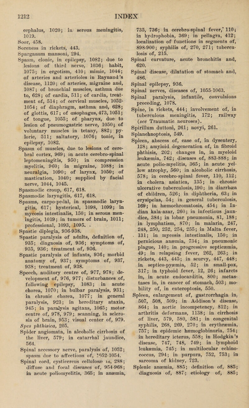 cephalus, 1020; in serous meningitis, 1019. Soor, 458. Soreness in rickets, 443. Sparganum mansoni, 294. Spasm, clonic, in epilepsy, 1082; due to lesions of third nerve, 1036; habit, 1075; in ergotism, 410; mimic, 1044; of arteries and arterioles in Raynaud’s disease, 1120; of arteries, migraine and, 1087; of bronchial muscles, asthma due to, 628; of cardia, 511; of cardia, treat¬ ment of, 514; of cervical muscles, 1052- 1054; of diaphragm, asthma and, 628; of glottis, 617; of oesophagus, 473, 1051; of tongue, 1055; of pharynx, due to lesion of pneumogastric nerve, 1050; of voluntary muscles in tetany, 882; py¬ loric, 511; saltatory, 1076; tonic, in epilepsy, 1082. Spasm of muscles, due to lesions of cere¬ bral cortex, 969; in acute cerebro-spinal leptomeningitis, 950; in compression myelitis, 960; in migraine, 1088; in neuralgia, 1090; of larynx, 1050; of mastication, 1040; supplied by facial nerve, 1044, 1045. Spasmodic croup, 617, 618. Spasmodic laryngitis, 617, 618. Spasms, carpo-pedal, in spasmodic laryn¬ gitis, 617; hysterical, 1098, 1099; in mycosis intestinalis, 150; in serous men¬ ingitis, 1019; in tumors of brain, 1011; professional, 1093, 1095. . Spastic diplegia, 936-938. Spastic paralysis of adults, definition of, 935; diagnosis of, 936; symptoms of, 935, 936; treatment of, 936. Spastic paralysis of infants, 936; morbid anatomy of, 937; symptoms of, 937, 938; treatment of, 938. Speech, auditory centre of, 977, 978; de¬ velopment of, 976, 977; disturbances of, following epilepsy, 1083; in acute chorea, 1070; in bulbar paralysis, 931; in chronic chorea, 1077; in general paralysis, 923; in hereditary ataxia, 945; in paralysis agitans, 1065; motor centre of, 978, 979; scanning, in sclero¬ sis of brain, 953; visual center of, 979. Spes phthisica, 205. Spider angiomata, in alcoholic cirrhosis of the liver, 579; in catarrhal jaundice, 564. Spinal accessory nerve, paralysis of, 1052; spasm due to affections of, 1052-1054. Spinal cord, cysticercus cellulosae in, 288; diffuse and focal diseases of, 954-968; in acute poliomyelitis, 365; in anaemia, 735, 736; in cerebro-spinal fever/ 110; in hydrophobia, 369; in pellagra, 412; localization of functions in segments of, 898-900; syphilis of, 270, 271; tubercu¬ losis of, 215. Spinal curvature, acute bronchitis and, 620. Spinal disease, dilatation of stomach and, 486. Spinal epilepsy, 936. Spinal nerves, diseases of, 1055-1063. Spinal paralysis, infantile, convulsions preceding, 1078. Spine, in rickets, 444; involvement of, in tuberculous meningitis, 172; railway (see Traumatic neuroses). Spirillum duttoni, 261; novyi, 261. Splanchnoptosis, 549. Spleen, abscess of, case of, in dysentery, 128; amyloid degeneration of, in fibroid phthisis, 202; changes in, in myeloid leukaemia, 742; diseases of, 883-888; in acute polio-myelitis, 365; in acute yel¬ low atrophy, 560; in alcoholic cirrhosis, 578; in cerebro-spinal fever, 110, 112; in cholera asiatica, 135; in chronic ulcerative tuberculosis, 190; in diarrhoea of children, 526; in diphtheria, 63; in erysipelas, 54; in general tuberculosis, 169; in haemochromatosis, 454; in In¬ dian kala-azar, 260; in infectious jaun¬ dice, 384; in lobar pneumonia, 81, 188; in lymphatism, 870; in malaria, 247, 248, 250, 252, 254, 255; in Malta fever, , 131; in mycosis intestinalis, 150; in pernicious anaemia, 734; in pneumonic plague, 140; in progressive septicaemia, 49; in relapsing fever, 262, 263; in rickets, 443, 445; in scurvy, 447, 448; in septico-pyaemia, 52; in small-pox, 317; in typhoid fever, 12, 26; infarcts in, in acute endocarditis, 800; metas- tases in, in cancer of stomach, 503; mo¬ bility of, in enteroptosis, 550. Spleen, enlargement of, gastrorrhagia in, 507, 508, 509; in Addison’s disease, 864; in aortic incompetency, 812; in arthritis deformans, 1138; in cirrhosis of liver, 579, 580, 581; in congenital syphilis, 268, 269, 270; in erythraemia, 757; in epidemic haemoglobinuria, 754; in hereditary icterus, 558; in Hodgkin’s disease, 747, 748, 749; in lymphoid leukaemia, 745; in multilocular echino¬ coccus, 294; in purpura, 752, 753; in sarcoma of kidney, 723. Splenic anaemia, 885; definition of, 885; diagnosis of, 887; etiology of, 885;
