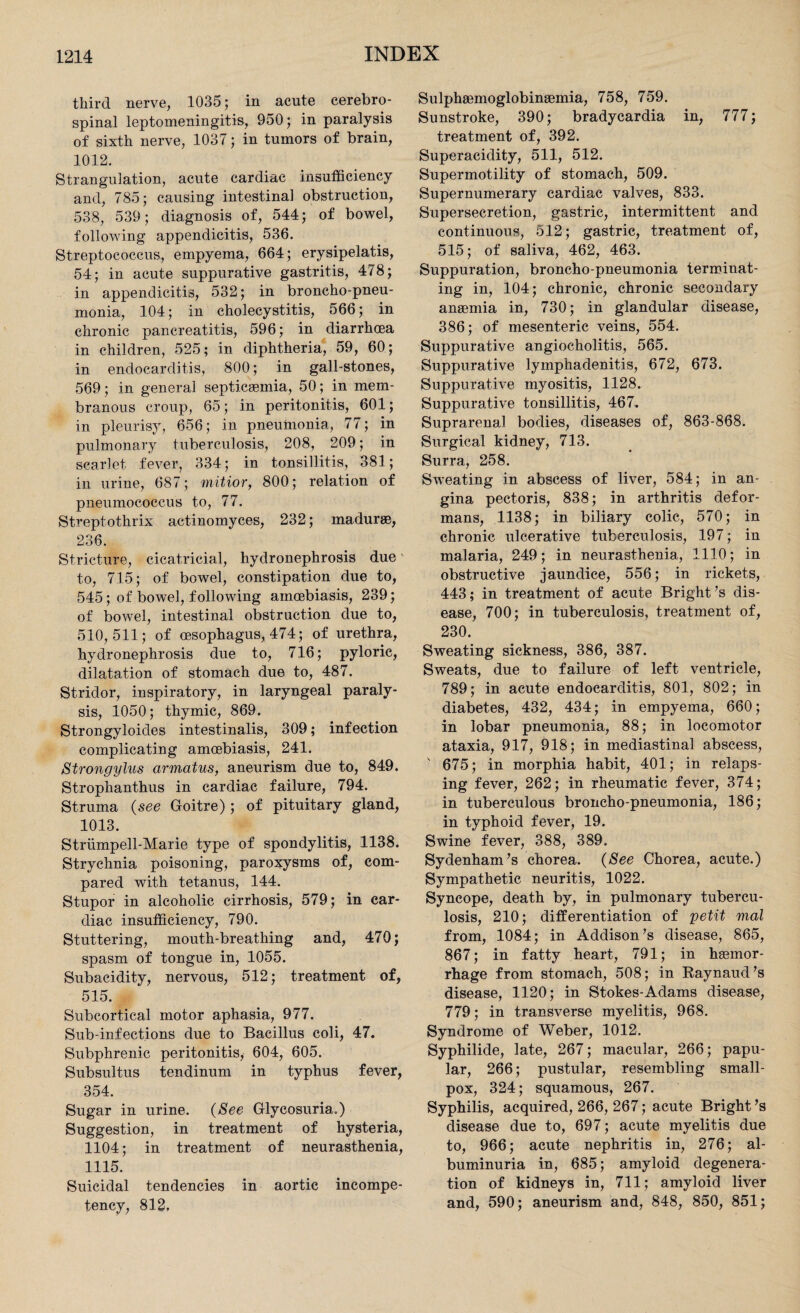 third nerve, 1035; in acute cerebro¬ spinal leptomeningitis, 950; in paralysis of sixth nerve, 1037; in tumors of brain, 1012. Strangulation, acute cardiac insufficiency and, 785; causing intestinal obstruction, 538, 539; diagnosis of, 544; of bowel, following appendicitis, 536. Streptococcus, empyema, 664; erysipelatis, 54; in acute suppurative gastritis, 478; in appendicitis, 532; in broncho-pneu¬ monia, 104; in cholecystitis, 566; in chronic pancreatitis, 596; in diarrhoea in children, 525; in diphtheria, 59, 60; in endocarditis, 800; in gall-stones, 569; in general septicaemia, 50; in mem¬ branous croup, 65; in peritonitis, 601; in pleurisy, 656; in pneumonia, 77; in pulmonary tuberculosis, 208, 209; in scarlet fever, 334; in tonsillitis, 381; in urine, 687; mitior, 800; relation of pneumococcus to, 77. Streptothrix actinomyces, 232; madurse, 236. Stricture, cicatricial, hydronephrosis due' to, 715; of bowel, constipation due to, 545; of bowel, following aincebiasis, 239; of bowel, intestinal obstruction due to, 510,511; of oesophagus, 474; of urethra, hydronephrosis due to, 716; pyloric, dilatation of stomach due to, 487. Stridor, inspiratory, in laryngeal paraly¬ sis, 1050; thymic, 869. Strongyloides intestinalis, 309; infection complicating amoebiasis, 241. Strongylus armatus, aneurism due to, 849. Strophanthus in cardiac failure, 794. Struma (see Goitre) ; of pituitary gland, 1013. Striimpell-Marie type of spondylitis, 1138. Strychnia poisoning, paroxysms of, com¬ pared with tetanus, 144. Stupor in alcoholic cirrhosis, 579; in car¬ diac insufficiency, 790. Stuttering, mouth-breathing and, 470; spasm of tongue in, 1055. Subacidity, nervous, 512; treatment of, 515. Subcortical motor aphasia, 977. Sub-infections due to Bacillus coli, 47. Subphrenic peritonitis, 604, 605. Subsultus tendinum in typhus fever, 354. Sugar in urine. (See Glycosuria.) Suggestion, in treatment of hysteria, 1104; in treatment of neurasthenia, 1115. Suicidal tendencies in aortic incompe¬ tency, 812, Sulphaemoglobinsemia, 758, 759. Sunstroke, 390; bradycardia in, 777; treatment of, 392. Superacidity, 511, 512. Supermotility of stomach, 509. Supernumerary cardiac valves, 833. Supersecretion, gastric, intermittent and continuous, 512; gastric, treatment of, 515; of saliva, 462, 463. Suppuration, broncho pneumonia terminat¬ ing in, 104; chronic, chronic secondary anaemia in, 730; in glandular disease, 386; of mesenteric veins, 554. Suppurative angioeholitis, 565. Suppurative lymphadenitis, 672, 673. Suppurative myositis, 1128. Suppurative tonsillitis, 467. Suprarenal bodies, diseases of, 863-868. Surgical kidney, 713. Surra, 258. Sweating in abscess of liver, 584; in an¬ gina pectoris, 838; in arthritis defor¬ mans, 1138; in biliary colic, 570; in chronic ulcerative tuberculosis, 197; in malaria, 249; in neurasthenia, 1110; in obstructive jaundice, 556; in rickets, 443; in treatment of acute Bright’s dis¬ ease, 700; in tuberculosis, treatment of, 230. Sweating sickness, 386, 387. Sweats, due to failure of left ventricle, 789; in acute endocarditis, 801, 802; in diabetes, 432, 434; in empyema, 660; in lobar pneumonia, 88; in locomotor ataxia, 917, 918; in mediastinal abscess, 675; in morphia habit, 401; in relaps¬ ing fever, 262; in rheumatic fever, 374; in tuberculous broncho-pneumonia, 186; in typhoid fever, 19. Swine fever, 388, 389. Sydenham’s chorea. (See Chorea, acute.) Sympathetic neuritis, 1022. Syncope, death by, in pulmonary tubercu¬ losis, 210; differentiation of petit mal from, 1084; in Addison’s disease, 865, 867; in fatty heart, 791; in heemor- rhage from stomach, 508; in Raynaud’s disease, 1120; in Stokes-Adams disease, 779; in transverse myelitis, 968. Syndrome of Weber, 1012. Syphilide, late, 267; macular, 266; papu¬ lar, 266; pustular, resembling small¬ pox, 324; squamous, 267. Syphilis, acquired, 266, 267; acute Bright’s disease due to, 697; acute myelitis due to, 966; acute nephritis in, 276; al¬ buminuria in, 685; amyloid degenera¬ tion of kidneys in, 711; amyloid liver and, 590; aneurism and, 848, 850, 851;