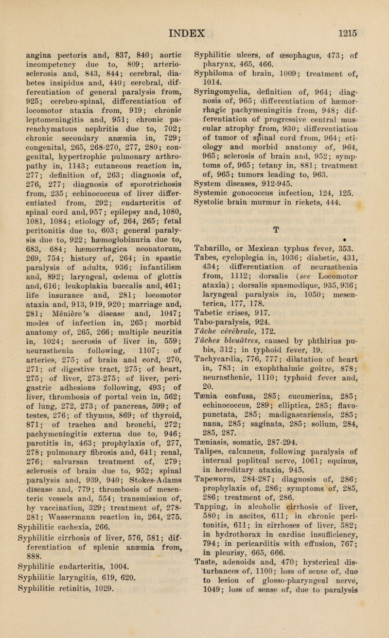angina pectoris and, 837, 840; aortic incompetency due to, 809; arterio¬ sclerosis and, 843, 844; cerebral, dia¬ betes insipidus and, 440; cerebral, dif¬ ferentiation of general paralysis from, 925; cerebro-spinal, differentiation of locomotor ataxia from, 919; chronic leptomeningitis and, 951; chronic pa¬ renchymatous nephritis due to, 702; chronic secondary anaemia in, 729; congenital, 265, 268-270, 277, 280; con¬ genital, hypertrophic pulmonary arthro¬ pathy in, 1143; cutaneous reaction in, 277; definition of, 263; diagnosis of, 276, 277; diagnosis of sporotrichosis from, 235; echinococcus of liver differ¬ entiated from, 292; endarteritis of spinal cord and, 957; epilepsy and, 1080, 1081, 1084; etiology of, 264, 265; fetal peritonitis due to, 603; general paraly¬ sis due to, 922; haemoglobinuria due to, 683, 684; hsemorrhagiea neonatorum, 269, 754; history of, 264; in spastic paralysis of adults, 936; infantilism and, 892; laryngeal, oedema of glottis and, 616; leukoplakia bucealis and, 461; life insurance and, 281; locomotor ataxia and, 913, 919, 920; marriage and, 281; Meniere’s disease and, 1047; modes of infection in, 265; morbid anatomy of, 265, 266; multiple neuritis in, 1024; necrosis of liver in, 559; neurasthenia following, 1107; of arteries, 275; of brain and cord, 270, 271; of digestive tract, 275; of heart, 275; of liver, 273-275; of liver, peri¬ gastric adhesions following, 493; of liver, thrombosis of portal vein in, 562; of lung, 272, 273; of pancreas, 599; of testes, 276; of thymus, 869; of thyroid, 871; of trachea and bronchi, 272; pachymeningitis externa due to, 946; parotitis in, 463; prophylaxis of, 277, 278; pulmonary fibrosis and, 641; renal, 276; salvarsan treatment of, 279; sclerosis of brain due to, 952; spinal paralysis and, 939, 940; Stokes-Adams disease and, 779; thrombosis of mesen¬ teric vessels and, 554; transmission of, by vaccination, 329; treatment of, 278- 281; Wassermann reaction in, 264, 275. Syphilitic cachexia, 266. Syphilitic cirrhosis of liver, 576, 581; dif¬ ferentiation of splenic ansemia from, 888. Syphilitic endarteritis, 1004. Syphilitic laryngitis, 619, 620. Syphilitic retinitis, 1029. Syphilitic ulcers, of oesophagus, 473; of pharynx, 465, 466. Syphiloma of brain, 1009; treatment of, 1014. Syringomyelia, definition of, 964; diag¬ nosis of, 965; differentiation of haemor¬ rhagic pachymeningitis from, 948; dif¬ ferentiation of progressive central mus¬ cular atrophy from, 930; differentiation of tumor of spinal cord from, 964; eti¬ ology and morbid anatomy of, 964, 965; sclerosis of brain and, 952; symp¬ toms of, 965; tetany in, 881; treatment of, 965; tumors leading to, 963. System diseases, 912-945. Systemic gonococcus infection, 124, 125. Systolic brain murmur in rickets, 444. T • Tabarillo, or Mexican typhus fever, 353. Tabes, cycloplegia in, 1036; diabetic, 431, 434; differentiation of neurasthenia from, 1112; dorsalis (see Locomotor ataxia); dorsalis spasmodique, 935,936; laryngeal paralysis in, 1050; rnesen- terica, 177, 178. Tabetic crises, 917. Tabo-paralysis, 924. Tdche cerebrale, 172. Taches bleuatres, caused by phthirius pu¬ bis, 312; in typhoid fever, 19. Tachycardia, 776, 777; dilatation of heart in, 783; in exophthalmic goitre, 878; neurasthenic, 1110; typhoid fever and, 20. Taenia confusa, 285; cucumerina, 285; echinococcus, 289; elliptica, 285; flavo- punctata, 285; madigascariensis, 285; nana, 285; saginata, 285; solium, 284, 285, 287. Taeniasis, somatic, 287-294. Talipes, calcaneus, following paralysis of internal popliteal nerve, 1061; equinus, in hereditary ataxia, 945. Tapeworm, 284-287; diagnosis of, 286; prophylaxis of, 286; symptoms of, 285, 286; treatment of, 286. Tapping, in alcoholic cirrhosis of liver, 580; in ascites, 611; in chronic peri¬ tonitis, 611; in cirrhoses of liver, 582; in hydrothorax in cardiac insufficiency, 794; in pericarditis with effusion, 767; in pleurisy, 665, 666. Taste, adenoids and, 470; hysterical dis¬ turbances of, 1100; loss of sense of, due to lesion of glosso-pharyngeal nerve, 1049; loss of sense of, due to paralysis