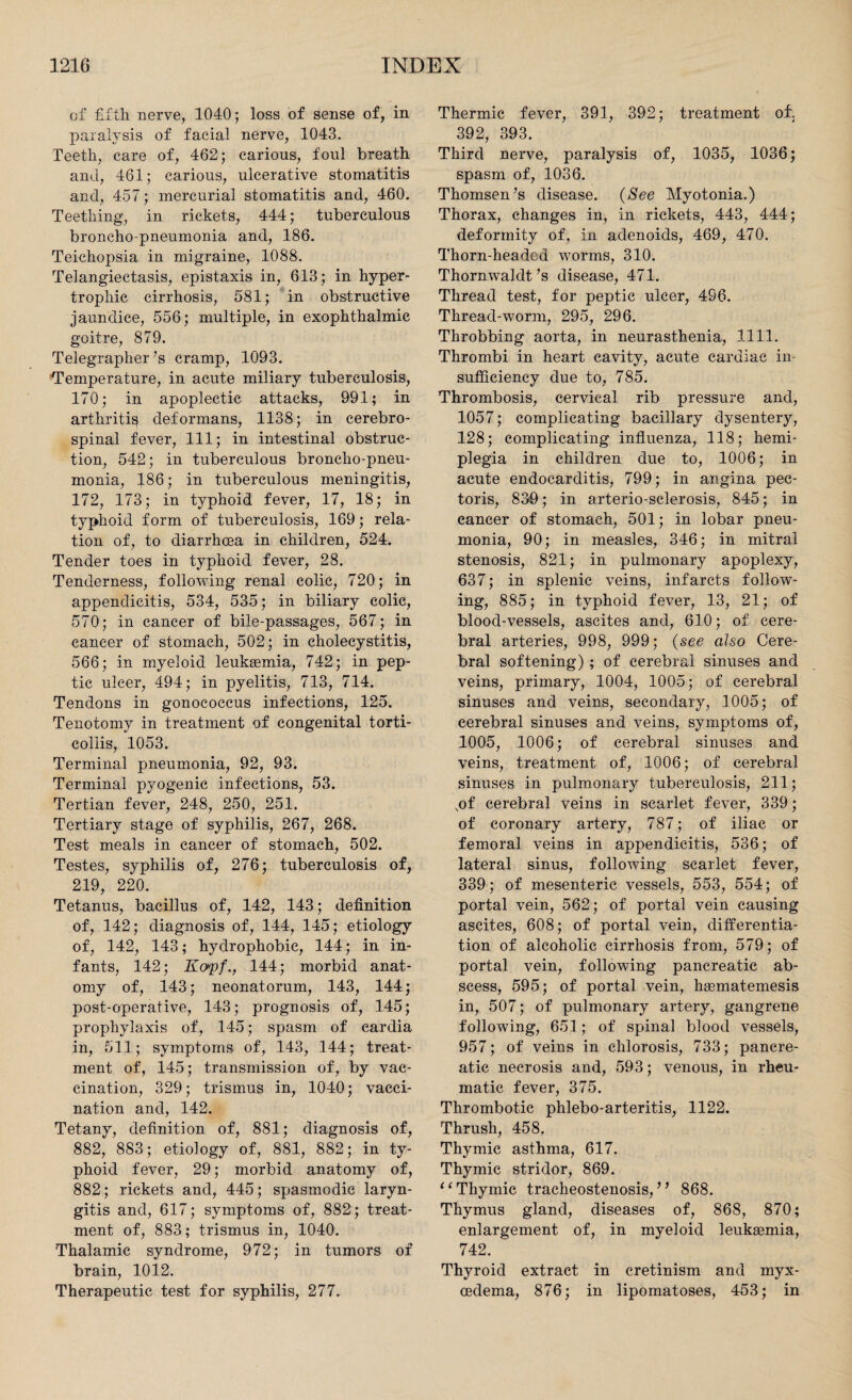 of fifth nerve, 1040; loss of sense of, in paralysis of facial nerve, 1043. Teeth, care of, 462; carious, foul breath and, 461; carious, ulcerative stomatitis and, 457; mercurial stomatitis and, 460. Teething, in rickets, 444; tuberculous broncho-pneumonia and, 186. Teichopsia in migraine, 1088. Telangiectasis, epistaxis in, 613; in hyper¬ trophic cirrhosis, 581; in obstructive jaundice, 556; multiple, in exophthalmic goitre, 879. Telegrapher’s cramp, 1093. Temperature, in acute miliary tuberculosis, 170; in apoplectic attacks, 991; in arthritic deformans, 1138; in cerebro¬ spinal fever, 111; in intestinal obstruc¬ tion, 542; in tuberculous broncho-pneu¬ monia, 186; in tuberculous meningitis, 172, 173; in typhoid fever, 17, 18; in typhoid form of tuberculosis, 169; rela¬ tion of, to diarrhcea in children, 524. Tender toes in typhoid fever, 28. Tenderness, following renal colic, 720; in appendicitis, 534, 535; in biliary colic, 570; in cancer of bile-passages, 567; in cancer of stomach, 502; in cholecystitis, 566; in myeloid leukemia, 742; in pep¬ tic ulcer, 494; in pyelitis, 713, 714. Tendons in gonococcus infections, 125. Tenotomy in treatment of congenital torti¬ collis, 1053. Terminal pneumonia, 92, 93. Terminal pyogenic infections, 53. Tertian fever, 248, 250, 251. Tertiary stage of syphilis, 267, 268. Test meals in cancer of stomach, 502. Testes, syphilis of, 276; tuberculosis of, 219, 220. Tetanus, bacillus of, 142, 143; definition of, 142; diagnosis of, 144, 145; etiology of, 142, 143; hydrophobic, 144; in in¬ fants, 142; Ko'pf., 144; morbid anat¬ omy of, 143; neonatorum, 143, 144; post-operative, 143; prognosis of, 145; prophylaxis of, 145; spasm of eardia in, 511; symptoms of, 143, 144; treat¬ ment of, 145; transmission of, by vac¬ cination, 329; trismus in, 1040; vacci¬ nation and, 142. Tetany, definition of, 881; diagnosis of, 882, 883; etiology of, 881, 882; in ty¬ phoid fever, 29; morbid anatomy of, 882; rickets and, 445; spasmodic laryn¬ gitis and, 617; symptoms of, 882; treat¬ ment of, 883; trismus in, 1040. Thalamic syndrome, 972; in tumors of brain, 1012. Therapeutic test for syphilis, 277. Thermic fever, 391, 392; treatment of. 392, 393. Third nerve, paralysis of, 1035, 1036; spasm of, 1036. Thomsen’s disease. (See Myotonia.) Thorax, changes in, in rickets, 443, 444; deformity of, in adenoids, 469, 470. Thorn-headed worms, 310. Thornwaldt’s disease, 471. Thread test, for peptic ulcer, 4S6. Thread-worm, 295, 296. Throbbing aorta, in neurasthenia, 1111. Thrombi in heart cavity, acute cardiac in¬ sufficiency due to, 785. Thrombosis, cervical rib pressure and, 1057; complicating bacillary dysentery, 128; complicating influenza, 118; hemi¬ plegia in children due to, 1006; in acute endocarditis, 799; in angina pec¬ toris, 839; in arterio-sclerosis, 845; in cancer of stomach, 501; in lobar pneu¬ monia, 90; in measles, 346; in mitral stenosis, 821; in pulmonary apoplexy, 637; in splenic veins, infarcts follow¬ ing, 885; in typhoid fever, 13, 21; of blood-vessels, ascites and, 610; of cere¬ bral arteries, 998, 999; (see also Cere¬ bral softening) ; of cerebral sinuses and veins, primary, 1004, 1005; of cerebral sinuses and veins, secondary, 1005; of cerebral sinuses and veins, symptoms of, 1005, 1006; of cerebral sinuses and veins, treatment of, 1006; of cerebral sinuses in pulmonary tuberculosis, 211; ,of cerebral veins in scarlet fever, 339; of coronary artery, 787; of iliac or femoral veins in appendicitis, 536; of lateral sinus, following scarlet fever, 339; of mesenteric vessels, 553, 554; of portal vein, 562; of portal vein causing ascites, 608; of portal vein, differentia¬ tion of alcoholic cirrhosis from, 579; of portal vein, following pancreatic ab¬ scess, 595; of portal vein, haematemesis in, 507; of pulmonary artery, gangrene following, 651; of spinal blood vessels, 957; of veins in chlorosis, 733; pancre¬ atic necrosis and, 593; venous, in rheu¬ matic fever, 375. Thrombotic phlebo-arteritis, 1122. Thrush, 458. Thymic asthma, 617. Thymic stridor, 869. “ Thymic tracheostenosis,” 868. Thymus gland, diseases of, 868, 870; enlargement of, in myeloid leukaemia, 742. Thyroid extract in cretinism and myx- cedema, 876; in lipomatoses, 453; in