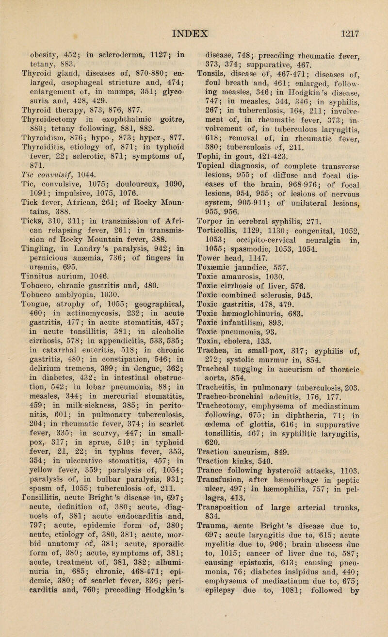 obesity, 452; in scleroderma, 1127; in tetany, 883. Thyroid gland, diseases of, 870-880; en¬ larged, oesophageal stricture and, 474; enlargement of, in mumps, 351; glyco¬ suria and, 428, 429. Thyroid therapy, 873, 876, 877. Thyroidectomy in exophthalmic goitre, 880; tetany following, 881, 882. Thyroidism, 876; hypo-, 873; hyper-, 877. Thyroiditis, etiology of, 871; in typhoid fever, 22; sclerotic, 871; symptoms of, 871. Tic convulsif, 1044. Tic, convulsive, 1075; douloureux, 1090, 1091; impulsive, 1075, 1076. Tick fever, African, 261; of Eocky Moun¬ tains, 388. Ticks, 310, 311; in transmission of Afri¬ can relapsing fever, 261; in transmis¬ sion of Eocky Mountain fever, 388. Tingling, in Landry’s paralysis, 942; in pernicious anaemia, 736; of fingers in uraemia, 695. Tinnitus aurium, 1046. Tobacco, chronic gastritis and, 480. Tobacco amblyopia, 1030. Tongue, atrophy of, 1055; geographical, 460; in actinomycosis, 232; in acute gastritis, 477; in acute stomatitis, 457; in acute tonsillitis, 381; in alcoholic cirrhosis, 578; in appendicitis, 533,535; in catarrhal enteritis, 518; in chronic gastritis, 480; in constipation, 546; in delirium tremens, 399; in dengue, 362; in diabetes, 432; in intestinal obstruc¬ tion, 542; in lobar pneumonia, 88; in measles, 344; in mercurial stomatitis, 459; in milk-sickness, 385; in perito¬ nitis, 601; in pulmonary tuberculosis, 204; in rheumatic fever, 374; in scarlet fever, 335; in scurvy, 447; in small¬ pox, 317; in sprue, 519; in typhoid fever, 21, 22; in typhus fever, 353, 354; in ulcerative stomatitis, 457; in yellow fever, 359; paralysis of, 1054; paralysis of, in bulbar paralysis, 931; spasm of, 1055; tuberculosis of, 211. Tonsillitis, acute Bright’s disease in, 697; acute, definition of, 380; acute, diag¬ nosis of, 381; acute endocarditis and, 797; acute, epidemic form of, 380; acute, etiology of, 380, 381; acute, mor¬ bid anatomy of, 381; acute, sporadic form of, 380; acute, symptoms of, 381; acute, treatment of, 381, 382; albumi¬ nuria in, 685; chronic, 468-471; epi¬ demic, 380; of scarlet fever, 336; peri¬ carditis and, 760; preceding Hodgkin’s disease, 748; preceding rheumatic fever, 373, 374; suppurative, 467. Tonsils, disease of, 467-471; diseases of, foul breath and, 461; enlarged, follow¬ ing measles, 346; in Hodgkin’s disease, 747; in measles, 344, 346; in syphilis, 267; in tuberculosis, 164, 211; involve¬ ment of, in rheumatic fever, 373; in¬ volvement of, in tuberculous laryngitis, 618; removal of, in rheumatic fever, 380; tuberculosis of, 211. Tophi, in gout, 421-423. Topical diagnosis, of complete transverse lesions, 955; of diffuse and focal dis¬ eases of the brain, 968-976; of focal lesions, 954, 955; of lesions of nervous system, 905-911; of unilateral lesions, 955, 956. Torpor in cerebral syphilis, 271. Torticollis, 1129, 1130; congenital, 1052, 1053; occipito-cervical neuralgia in, 1055; spasmodic, 1053, 1054. Tower head, 1147. Toxaemic jaundice, 557. Toxic amaurosis, 1030. Toxic cirrhosis of liver, 576. Toxic combined sclerosis, 945. Toxic gastritis, 478, 479. Toxic hsemoglobinuria, 683. Toxic infantilism, 893. Toxic pneumonia, 93. Toxin, cholera, 133. Trachea, in small-pox, 317; syphilis of, 272; systolic murmur in, 854. Tracheal tugging in aneurism of thoracic aorta, 854. Tracheitis, in pulmonary tuberculosis, 203. Tracheo-bronchial adenitis, 176, 177. Tracheotomy, emphysema of mediastinum following, 675; in diphtheria, 71; in oedema of glottis, 616; in suppurative tonsillitis, 467; in syphilitic laryngitis, 620. Traction aneurism, 849. Traction kinks, 540. Trance following hysteroid attacks, 1103. Transfusion, after haemorrhage in peptic ulcer, 497; -in haemophilia, 757; in pel¬ lagra, 413. Transposition of large arterial trunks, 834. Trauma, acute Bright’s disease due to, 697; acute laryngitis due to, 615; acute myelitis due to, 966; brain abscess due to, 1015; cancer of liver due to, 587; causing epistaxis, 613; causing pneu¬ monia, 76; diabetes insipidus and, 440; emphysema of mediastinum due to, 675; epilepsy due to, 1081; followed by