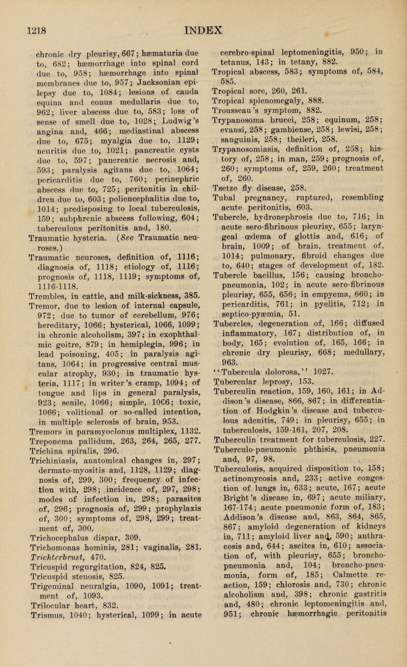 chronic dry pleurisy, 667; haematuria due to, 682; haemorrhage into spinal cord due to, 958; haemorrhage into spinal membranes due to, 957; Jacksonian epi¬ lepsy due to, 1084; lesions of cauda equina and conus medullaris due to, 962; liver abscess due to, 583; loss of sense of smell due to, 1028; Ludwig's angina and, 466; mediastinal abscess due to, 675; myalgia due to, 1129; neuritis due to, 1021; pancreatic cysts due to, 597; pancreatic necrosis and, 593; paralysis agitans due to, 1064; pericarditis due to, 760; perinephric abscess due to, 725; peritonitis in chil¬ dren due to, 603; poliencephalitis due to, 1014; predisposing to local tuberculosis, 159; subphrenic abscess following, 604; tuberculous peritonitis and, 180. Traumatic hysteria. (See Traumatic neu¬ roses. ) Traumatic neuroses, definition of, 1116; diagnosis of, 1118; etiology of, 1116; prognosis of, 1118, 1119; symptoms of, 1116-1118. Trembles, in cattle, and milk-sickness, 385. Tremor, due to lesion of internal capsule, 972; due to tumor of cerebellum, 976; hereditary, 1066; hysterical, 1066, 1099; in chronic alcoholism, 397; in exophthal¬ mic goitre, 879; in hemiplegia, 996; in lead poisoning, 405; in paralysis agi¬ tans, 1064; in progressive central mus¬ cular atrophy, 930; in traumatic hys¬ teria, 1117; in writer's cramp, 1094; of tongue and lips in general paralysis, 923; senile, 1066; simple, 1066; toxic, 1066; volitional or so-called intention, in multiple sclerosis of brain, 953. Tremors in paramyoclonus multiplex, 1132. Treponema pallidum, 263, 264, 265, 277. Trichina spiralis, 296. Trichiniasis, anatomical changes in, 297; dermato-myositis and, 1128, 1129; diag¬ nosis of, 299, 300; frequency of infec¬ tion wdth, 298; incidence of, 297, 298; modes of infection in, 298; parasites of, 296; prognosis of, 299; prophylaxis of, 300; symptoms of, 298, 299; treat¬ ment of, 300. Trichocephalus dispar, 309. Trichomonas hominis, 281; vaginalis, 281. Trichterbrust, 470. Tricuspid regurgitation, 824, 825. Tricuspid stenosis, 825. Trigeminal neuralgia, 1090, 1091; treat¬ ment of, 1093. Trilocular heart, 832. Trismus, 1040; hysterical, 1099; in acute eerebro-spinal leptomeningitis, 950; in tetanus, 143; in tetany, 882. Tropical abscess, 583; symptoms of, 584, 585. Tropical sore, 260, 261. Tropical splenomegaly, 888. Trousseau's symptom, 882. Trypanosoma brucei, 258; equinum, 258; evansi, 258; gambiense, 258; lewisi, 258; sanguinis, 258; theileri, 258. Trypanosomiasis, definition of, 258; his¬ tory of, 258; in man, 259; prognosis of, 260; symptoms of, 259, 260; treatment of, 260. Tsetze fly disease, 258. Tubal pregnancy, ruptured, resembling acute peritonitis, 603. Tubercle, hydronephrosis due to, 716; in acute sero-fibrinous pleurisy, 655; laryn¬ geal oedema of glottis and, 616; of brain, 1009; of brain, treatment of, 1014; pulmonary, fibroid changes due to, 640; stages of development of, 182. Tubercle bacillus, 156; causing broncho¬ pneumonia, 102; in acute sero-fibrinous pleurisy, 655, 656; in empyema, 660; in pericarditis, 761; in pyelitis, 712; in septico-pyaemia, 51. Tubercles, degeneration of, 166; diffused inflammatory, 167; distribution of, in body, 165; evolution of, 165, 166; in chronic dry pleurisy, 668; medullary, 963. ‘ ‘ Tubercula dolorosa, ’ ’ 1027. tubercular leprosy, 153. Tuberculin reaction, 159, 160, 161; in Ad¬ dison 's disease, 866, 867; in differentia¬ tion of Hodgkin’s disease and tubercu¬ lous adenitis, 749; in pleurisy, 655; in tuberculosis, 159-161, 207, 208. Tuberculin treatment for tuberculosis, 227. Tuberculo-pneumonic phthisis, pneumonia and, 97, 98. Tuberculosis, acquired disposition to, 158; actinomycosis and, 233; active conges¬ tion of lungs in, 633; acute, 167; acute Bright's disease in, 697; acute miliary, 167-174; acute pneumonic form of, 183; Addison's disease and, 863, 864, 865, 867; amyloid degeneration of kidneys in, 711; amyloid liver anc^, 590; anthra- cosis and, 644; ascites in, 610; associa¬ tion of, with pleurisy, 655; broncho¬ pneumonia and, 104; broncho-pneu¬ monia, form of, 185; Calmette re¬ action, 159; chlorosis and, 730; chronic alcoholism and, 398; chronic gastritis and, 480; chronic leptomeningitis and, 951; chronic haemorrhagic peritonitis