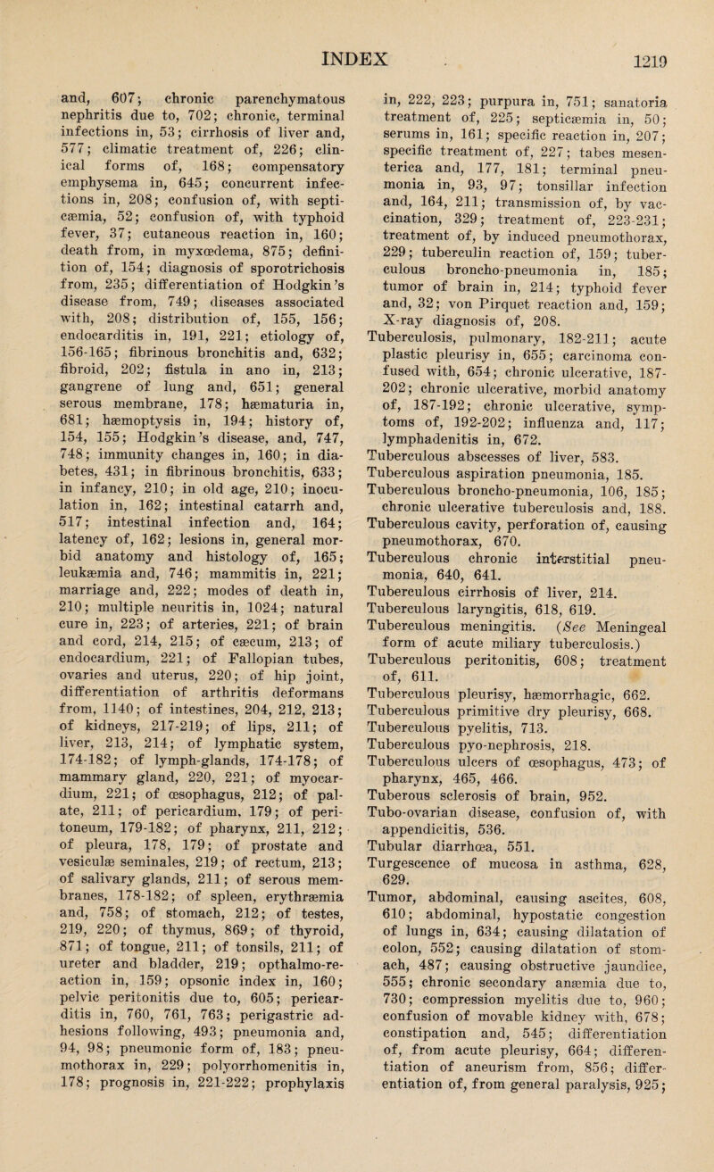 and, 607; chronic parenchymatous nephritis due to, 702; chronic, terminal infections in, 53; cirrhosis of liver and, 577; climatic treatment of, 226; clin¬ ical forms of, 168; compensatory emphysema in, 645; concurrent infec¬ tions in, 208; confusion of, with septi¬ caemia, 52; confusion of, with typhoid fever, 37; cutaneous reaction in, 160; death from, in myxoedema, 875; defini¬ tion of, 154; diagnosis of sporotrichosis from, 235; differentiation of Hodgkin’s disease from, 749; diseases associated with, 208; distribution of, 155, 156; endocarditis in, 191, 221; etiology of, 156-165; fibrinous bronchitis and, 632; fibroid, 202; fistula in ano in, 213; gangrene of lung and, 651; general serous membrane, 178; haematuria in, 681; haemoptysis in, 194; history of, 154, 155; Hodgkin’s disease, and, 747, 748 ; immunity changes in, 160; in dia¬ betes, 431; in fibrinous bronchitis, 633; in infancy, 210; in old age, 210; inocu¬ lation in, 162; intestinal catarrh and, 517; intestinal infection and, 164; latency of, 162; lesions in, general mor¬ bid anatomy and histology of, 165; leukaemia and, 746; mammitis in, 221; marriage and, 222; modes of death in, 210; multiple neuritis in, 1024; natural cure in, 223; of arteries, 221; of brain and cord, 214, 215; of caecum, 213; of endocardium, 221; of Fallopian tubes, ovaries and uterus, 220; of hip joint, differentiation of arthritis deformans from, 1140; of intestines, 204, 212, 213; of kidneys, 217-219; of lips, 211; of liver, 213, 214; of lymphatic system, 174-182; of lymph-glands, 174-178; of mammary gland, 220, 221; of myocar¬ dium, 221; of cesophagus, 212; of pal¬ ate, 211; of pericardium, 179; of peri¬ toneum, 179-182; of pharynx, 211, 212; of pleura, 178, 179; of prostate and vesiculae seminales, 219; of rectum, 213; of salivary glands, 211; of serous mem¬ branes, 178-182; of spleen, erythraemia and, 758; of stomach, 212; of testes, 219, 220; of thymus, 869; of thyroid, 871; of tongue, 211; of tonsils, 211; of ureter and bladder, 219; opthalmo-re- action in, 159; opsonic index in, 160; pelvic peritonitis due to, 605; pericar¬ ditis in, 760, 761, 763; perigastric ad¬ hesions following, 493; pneumonia and, 94, 98; pneumonic form of, 183; pneu¬ mothorax in, 229; polyorrhomenitis in, 178; prognosis in, 221-222; prophylaxis in, 222, 223; purpura in, 751; sanatoria treatment of, 225; septicaemia in, 50; serums in, 161; specific reaction in, 207; specific treatment of, 227; tabes mesen- terica and, 177, 181; terminal pneu¬ monia in, 93, 97; tonsillar infection and, 164, 211; transmission of, by vac¬ cination, 329; treatment of, 223-231; treatment of, by induced pneumothorax, 229; tuberculin reaction of, 159; tuber¬ culous broncho-pneumonia in, 185; tumor of brain in, 214; typhoid fever and, 32; von Pirquet reaction and, 159; X-ray diagnosis of, 208. Tuberculosis, pulmonary, 182-211; acute plastic pleurisy in, 655; carcinoma con¬ fused with, 654; chronic ulcerative, 187- 202; chronic ulcerative, morbid anatomy of, 187-192; chronic ulcerative, symp¬ toms of, 192-202; influenza and, 117; lymphadenitis in, 672. Tuberculous abscesses of liver, 583. Tuberculous aspiration pneumonia, 185. Tuberculous broncho-pneumonia, 106, 185; chronic ulcerative tuberculosis and, 188. Tuberculous cavity, perforation of, causing pneumothorax, 670. Tuberculous chronic interstitial pneu¬ monia, 640, 641. Tuberculous cirrhosis of liver, 214. Tuberculous laryngitis, 618, 619. Tuberculous meningitis. (See Meningeal form of acute miliary tuberculosis.) Tuberculous peritonitis, 608; treatment of, 611. Tuberculous pleurisy, haemorrhagic, 662. Tuberculous primitive dry pleurisy, 668. Tuberculous pyelitis, 713. Tuberculous pyo-nephrosis, 218. Tuberculous ulcers of cesophagus, 473; of pharynx, 465, 466. Tuberous sclerosis of brain, 952. Tubo-ovarian disease, confusion of, with appendicitis, 536. Tubular diarrhoea, 551. Turgescence of mucosa in asthma, 628, 629. Tumor, abdominal, causing ascites, 608, 610; abdominal, hypostatic congestion of lungs in, 634; causing dilatation of colon, 552; causing dilatation of stom¬ ach, 487; causing obstructive jaundice, 555; chronic secondary anaemia due to, 730; compression myelitis due to, 960; confusion of movable kidney with, 678; constipation and, 545; differentiation of, from acute pleurisy, 664; differen¬ tiation of aneurism from, 856; differ¬ entiation of, from general paralysis, 925;