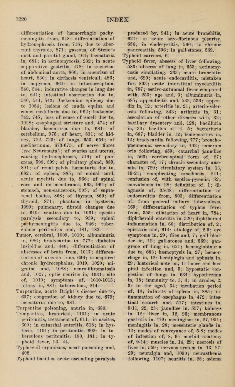 differentiation of haemorrhagic pachy¬ meningitis from, 948; differentiation of hydronephrosis from, 716; due to aber¬ rant thyroids, 871; gaseous, of Steno’s duct and parotid gland, 464; haematuria in, 681; in actinomycosis, 232; in acute suppurative gastritis, 478; in aneurism of abdominal aorta, 860; in aneurism of heart, 830; in cirrhosis ventriculi, 486; in empyema, 661; in intussusception, 540, 544; indurative changes in lung due to, 641; intestinal obstruction due to, 540, 541, 543; Jacksonian epilepsy due to 1084; lesions of cauda equina and conus medullaris due to, 962; leuksemic, 742, 745; loss of sense of smell due to, 1028; oesophageal stricture and, 474; of bladder, haematuria due to, 681; of cerebellum, 975; of heart, 831; of kid¬ ney, 722, 723; of lungs, 653, 654; of mediastinum, 673-675; of nerve fibres {see Neuromata) ; of ovaries and uterus, causing hydronephrosis, 716; of pan¬ creas, 598, 599; of pituitary gland, 889, 891; of renal pelvis, haematuria due to, 682; of spleen, 885; of spinal cord, acute myelitis due to, 966; of spinal cord and its membranes, 963, 964; of stomach, non-cancerous, 505; of supra¬ renal bodies, 868; of thymus, 869; of thyroid, 871; phantom, in hysteria, 1099; pulmonary, fibroid changes due to, 640; sciatica due to, 1061; spastic paralysis secondary to, 939; spinal pachymeningitis due to, 946; tuber¬ culous peritonitis and, 181, 182. Tumor, cerebral, 1009, 1010; albuminuria in, 686; bradycardia in, 777; diabetes insipidus and, 440; differentiation of abscesses of brain from, 1017; differen¬ tiation of uraemia from, 696; in acquired chronic hydrocephalus, 1019, .1020; mi¬ graine and, 1088; neuro-fibromatosis and, 1027; optic neuritis in, 1031; site of, 1010; symptoms of, 1010-1013; tetany in, 881; tuberculous, 214. Turpentine, acute Bright’s disease due to, 697; congestion of kidney due to, 679; haematuria due to, 681. Turpentine poisoning, anuria in, 680. Tympanites, hysterical, 1101; in acute peritonitis, treatment of, 611; in ascites, 609; in catarrhal enteritis, 518; in hys¬ teria, 1101; in peritonitis, 602; in tu¬ berculous peritonitis, 180, 181; in ty¬ phoid fever, 23, 44. Typho-coil organisms, meat poisoning and, 408. Typhoid bacillus, acute ascending paralysis produced by, 941; in acute bronchitis, 621; in acute sero-fibrinous pleurisy, 656; in cholecystitis, 566; in chronic pancreatitis, 596; in gall-stones, 569. Typhoid carriers, 6. Typhoid fever, abscess of liver following, 583; abscess of lung in, 653; actinomy¬ cosis simulating, 233; acute bronchitis and, 620; acute endocarditis, mistaken for, 803; acute interstitial myocarditis in, 787; aestivo-autumnal fever compared with, 253; age and, 3; albuminuria in, 685; appendicitis and, 532, 536; appen¬ dix in, 12; arteritis in, 21; arterio-scler- osis following, 843; arthritis in, 31; association of other diseases with, 32; bacillary dysentery and, 128; bacilluria in, 30; bacillus of, 4, 5; bacteriuria in, 687; bladder in, 12; bone-marrow in, 12; bradycardia following, 777; broncho¬ pneumonia secondary to, 102; cancrum oris following, 459; catarrhal jaundice in, 563; cerebro-spinal form of, 27; character of, 17; chronic secondary anae¬ mia in, 729; circulatory system in, 13, 19-21; complicating amoebiasis, 241; confusion of, with septico-pyaemia, 52; convulsions in, 28; definition of, 1; di¬ agnosis of, 35-38; differentiation of endocarditis from, 803; differentiation of, from general miliary tuberculosis, 169; differentiation of typhus fever from, 355; dilatation of heart in, 784; diphtheroid enteritis in, 520; diphtheroid inflammation in, 60; distribution of, 2; epistaxis and, 614; etiology of, 2-9; eye symptoms in, 29; flies and, 7; gall blad¬ der in, 12; gall-stones and, 569; gan¬ grene of lung in, 651; haemoglobinuria due to, 683; haemoptysis in, 27; haemor¬ rhage in, 12; hemiplegia and aphasia in, 29; historical note on, 1; house and hos¬ pital infection and, 5; hypostatic con¬ gestion of lungs in, 634; hypothermia in, 18; immunity to, 3, 4; in armies, 2, 3; in the aged, 34; incubation period of, 14; infarcts of spleen in, 885; in¬ flammation of oesophagus in, 472; intes¬ tinal catarrh and, 517; intestines in, 9-11, 22, 23*; jaundice in, 557; kidneys in, 12; liver in, 12, 26; membranous gastritis in, 479; meningism in, 27, 951; meningitis in, 28; mesenteric glands in, 12; modes of conveyance of, 5-8; modes of infection of, 8, 9; morbid anatomy of, 9-14; muscles in, 14, 29; necrosis of liver in, 559; nervous system in, 13, 27- 29; neuralgia and, 1090; neurasthenia following, 1107; neuritis in, 28; oedema