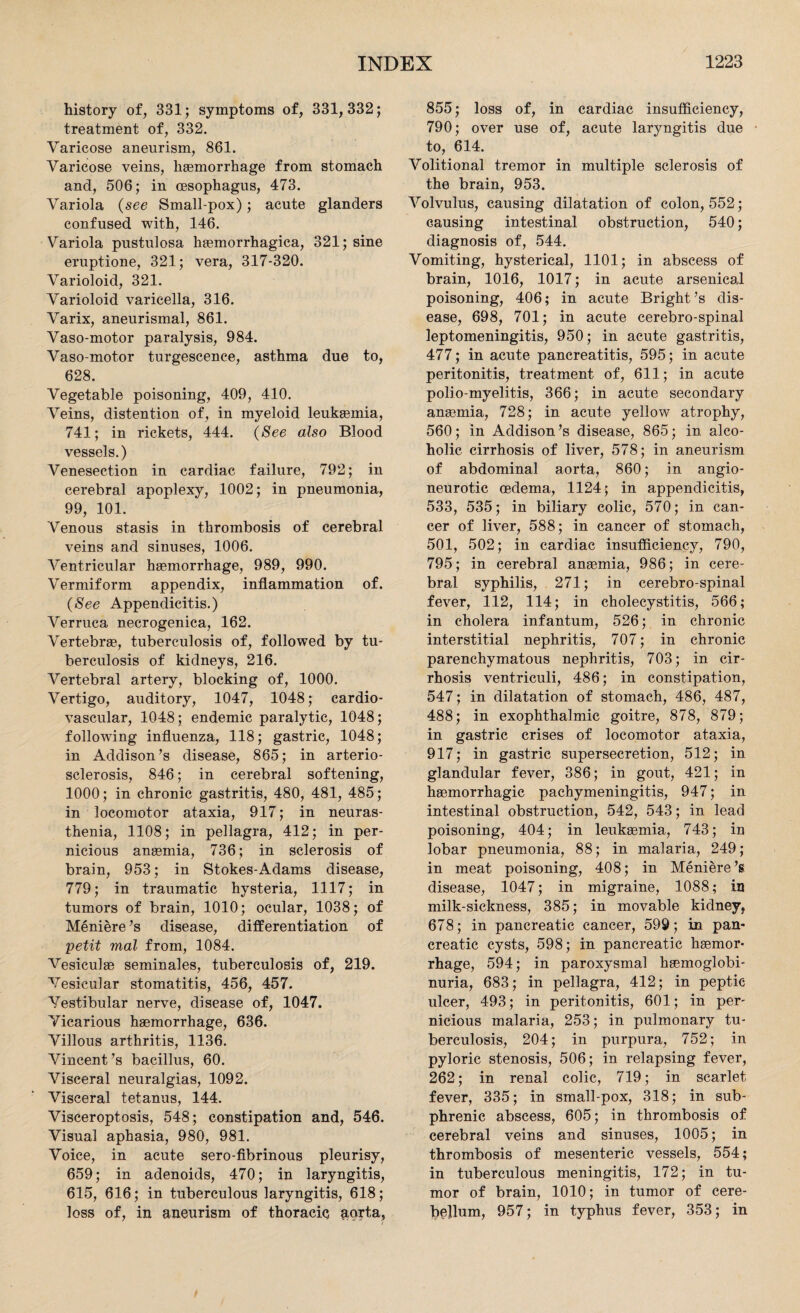 history of, 331; symptoms of, 331,332; treatment of, 332. Varicose aneurism, 861. Varicose veins, haemorrhage from stomach and, 506; in oesophagus, 473. Variola (see Small-pox); acute glanders confused with, 146. Variola pustulosa haemorrhagica, 321; sine eruptione, 321; vera, 317-320. Varioloid, 321. Varioloid varicella, 316. Varix, aneurisinal, 861. Vaso-motor paralysis, 984. Vaso-motor turgescence, asthma due to, 628. Vegetable poisoning, 409, 410. Veins, distention of, in myeloid leukaemia, 741; in rickets, 444. (See also Blood vessels.) Venesection in cardiac failure, 792; in cerebral apoplexy, 1002; in pneumonia, 99, 101. Venous stasis in thrombosis of cerebral veins and sinuses, 1006. Ventricular haemorrhage, 989, 990. Vermiform appendix, inflammation of. (See Appendicitis.) Verruca necrogenica, 162. Vertebrae, tuberculosis of, followed by tu¬ berculosis of kidneys, 216. Vertebral artery, blocking of, 1000. Vertigo, auditory, 1047, 1048; cardio¬ vascular, 1048; endemic paralytic, 1048; following influenza, 118; gastric, 1048; in Addison’s disease, 865; in arterio¬ sclerosis, 846; in cerebral softening, 1000; in chronic gastritis, 480, 481, 485; in locomotor ataxia, 917; in neuras¬ thenia, 1108; in pellagra, 412; in per¬ nicious anaemia, 736; in sclerosis of brain, 953; in Stokes-Adams disease, 779; in traumatic hysteria, 1117; in tumors of brain, 1010; ocular, 1038; of Meniere’s disease, differentiation of petit mal from, 1084. Vesiculae seminales, tuberculosis of, 219. Vesicular stomatitis, 456, 457. Vestibular nerve, disease of, 1047. Vicarious haemorrhage, 636. Villous arthritis, 1136. Vincent’s bacillus, 60. Visceral neuralgias, 1092. Visceral tetanus, 144. Visceroptosis, 548; constipation and, 546. Visual aphasia, 980, 981. Voice, in acute sero-fibrinous pleurisy, 659; in adenoids, 470; in laryngitis, 615, 616; in tuberculous laryngitis, 618; loss of, in aneurism of thoracic ;iorta, 855; loss of, in cardiac insufficiency, 790; over use of, acute laryngitis due to, 614. Volitional tremor in multiple sclerosis of the brain, 953. Volvulus, causing dilatation of colon, 552; causing intestinal obstruction, 540; diagnosis of, 544. Vomiting, hysterical, 1101; in abscess of brain, 1016, 1017; in acute arsenical poisoning, 406; in acute Bright’s dis¬ ease, 698, 701; in acute cerebro-spinal leptomeningitis, 950; in acute gastritis, 477; in acute pancreatitis, 595; in acute peritonitis, treatment of, 611; in acute polio-myelitis, 366; in acute secondary anaemia, 728; in acute yellow atrophy, 560; in Addison’s disease, 865; in alco¬ holic cirrhosis of liver, 578; in aneurism of abdominal aorta, 860; in angio¬ neurotic oedema, 1124; in appendicitis, 533, 535; in biliary colic, 570; in can¬ cer of liver, 588; in cancer of stomach, 501, 502; in cardiac insufficiency, 790, 795; in cerebral anaemia, 986; in cere¬ bral syphilis, 271; in cerebro-spinal fever, 112, 114; in cholecystitis, 566; in cholera infantum, 526; in chronic interstitial nephritis, 707; in chronic parenchymatous nephritis, 703; in cir¬ rhosis ventriculi, 486; in constipation, 547; in dilatation of stomach, 486, 487, 488; in exophthalmic goitre, 878, 879; in gastric crises of locomotor ataxia, 917; in gastric supersecretion, 512; in glandular fever, 386; in gout, 421; in hsemorrhagic pachymeningitis, 947; in intestinal obstruction, 542, 543; in lead poisoning, 404; in leukaemia, 743; in lobar pneumonia, 88; in malaria, 249; in meat poisoning, 408; in Meniere’s disease, 1047; in migraine, 1088; in milk-sickness, 385; in movable kidney, 678; in pancreatic cancer, 599; in pan¬ creatic cysts, 598; in pancreatic haemor¬ rhage, 594; in paroxysmal haemoglobi- nuria, 683; in pellagra, 412; in peptic ulcer, 493; in peritonitis, 601; in per¬ nicious malaria, 253; in pulmonary tu¬ berculosis, 204; in purpura, 752; in pyloric stenosis, 506; in relapsing fever, 262; in renal colic, 719; in scarlet fever, 335; in small-pox, 318; in sub- phrenic abscess, 605; in thrombosis of cerebral veins and sinuses, 1005; in thrombosis of mesenteric vessels, 554; in tuberculous meningitis, 172; in tu¬ mor of brain, 1010; in tumor of cere¬ bellum, 957; in typhus fever, 353; in