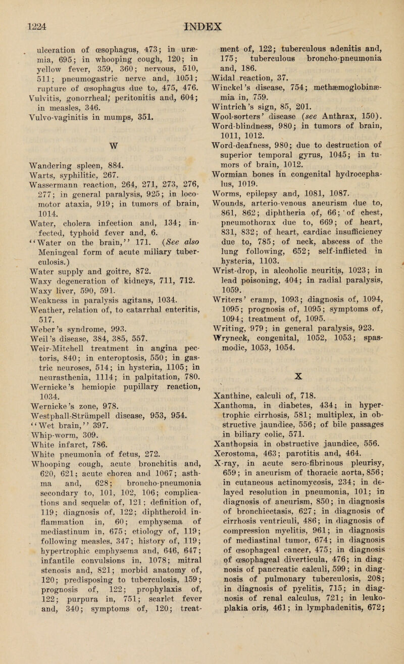 ulceration of oesophagus, 473; in urae¬ mia, 695; in whooping cough, 120; in yellow fever, 359, 360; nervous, 510, 511; pneumogastric nerve and, 1051; rupture of oesophagus due to, 475, 476. Vulvitis, gonorrheal; peritonitis and, 604; in measles, 346. Vulvo-vaginitis in mumps, 351. W Wandering spleen, 884. Warts, syphilitic, 267. Wassermann reaction, 264, 271, 273, 276, 277; in general paralysis, 925; in loco¬ motor ataxia, 919; in tumors of brain, 1014. Water, cholera infection and, 134; in¬ fected, typhoid fever and, 6. ‘ ‘ Water on the brain,” 171. (See also Meningeal form of acute miliary tuber¬ culosis.) Water supply and goitre, 872. Waxy degeneration of kidneys, 711, 712. Waxy liver, 590, 591. Weakness in paralysis agitans, 1034. Weather, relation of, to catarrhal enteritis, 517. Weber’s syndrome, 993. Weil’s disease, 384, 385, 557. Weir-Mitchell treatment in angina pec¬ toris, 840; in enteroptosis, 550; in gas¬ tric neuroses, 514; in hysteria, 1105; in neurasthenia, 1114; in palpitation, 780. Wernicke’s hemiopic pupillary reaction, 1034. Wernicke’s zone, 978. Westphall-Striimpell disease, 953, 954. “Wet brain,” 397. Whip-worm, 309. White infarct, 786. White pneumonia of fetus, 272. Whooping cough, acute bronchitis and, 620, 621; acute chorea and 1067; asth¬ ma and, 628; broncho-pneumonia secondary to, 101, 102, 106; complica¬ tions and sequelae of, 121; definition of, 119; diagnosis of, 122; diphtheroid in¬ flammation in, 60; emphysema of mediastinum in, 675; etiology of, 119; following measles, 347; history of, 119; hypertrophic emphysema and, 646, 647; infantile convulsions in, 1078; mitral stenosis and, 821; morbid anatomy of, 120; predisposing to tuberculosis, 159; prognosis of, 122; prophylaxis of, 122; purpura in, 751; scarlet fever and, 340; symptoms of, 120; treat¬ ment of, 122; tuberculous adenitis and, 175; tuberculous bronchopneumonia and, 186. Widal reaction, 37. Winckel’s disease, 754; methaemoglobinae- mia in, 759. Wintrich’s sign, 85, 201. Wool-sorters’ disease (see Anthrax, 150). Word-blindness, 980; in tumors of brain, 1011, 1012. Word-deafness, 980; due to destruction of superior temporal gyrus, 1045; in tu¬ mors of brain, 1012. Wormian bones in congenital hydrocepha¬ lus, 1019. Worms, epilepsy and, 1081, 1087. Wounds, arterio-venous aneurism due to, 861, 862; diphtheria of, 66; 'of chest, pneumothorax due to, 669; of heart, 831, 832; of heart, cardiac insufficiency due to, 785; of neck, abscess of the lung following, 652; self-inflicted in hysteria, 1103. Wrist-drop, in alcoholic neuritis, 1023; in lead poisoning, 404; in radial paralysis, 1059. Writers’ cramp, 1093; diagnosis of, 1094, 1095; prognosis of, 1095; symptoms of, 1094; treatment of, 1095. Writing, 979; in general paralysis, 923. Wryneck, congenital, 1052, 1053; spas¬ modic, 1053, 1054. X Xanthine, calculi of, 718. Xanthoma, in diabetes, 434; in hyper¬ trophic cirrhosis, 581; multiplex, in ob¬ structive jaundice, 556; of bile passages in biliary colic, 571. Xanthopsia in obstructive jaundice, 556. Xerostoma, 463; parotitis and, 464. X-ray, in acute sero-fibrinous pleurisy, 659; in aneurism of thoracic aorta, 856; in cutaneous actinomycosis, 234; in de¬ layed resolution in pneumonia, 101; in diagnosis of aneurism, 850; in diagnosis of bronchiectasis, 627; in diagnosis of cirrhosis ventriculi, 486; in diagnosis of compression myelitis, 961; in diagnosis of mediastinal tumor, 674; in diagnosis of cpsophageal cancer, 475; in diagnosis of oesophageal diverticula, 476; in diag¬ nosis of pancreatic calculi, 599; in diag¬ nosis of pulmonary tuberculosis, 208; in diagnosis of pyelitis, 715; in diag¬ nosis of renal calculus, 721; in leuko¬ plakia oris, 461; in lymphadenitis, 672;