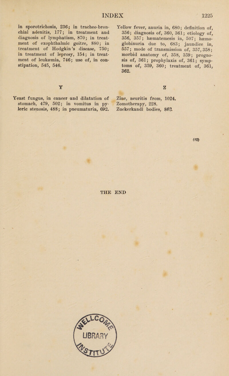in sporotrichosis, 236; in tracheo-bron- chial adenitis, 177; in treatment and diagnosis of lymphatism, 870; in treat¬ ment of exophthalmic goitre, 880; in treatment of Hodgkin’s disease, 750; in treatment of leprosy, 154; in treat¬ ment of leukaemia, 746; use of, in con¬ stipation, 545, 546. Y Yeast fungus, in cancer and dilatation of stomach, 479, 502; in vomitus in py¬ loric stenosis, 488; in pneumaturia, 692. Yellow fever, anuria in, 680; definition of, 356; diagnosis of, 360, 361; etiology of, 356, 357; haematemesis in, 507; haemo- globinuria due to, 683; jaundice in, 557; mode of transmission of, 357, 358; morbid anatomy of, 358, 359; progno¬ sis of, 361; prophylaxis of, 361; symp¬ toms of, 359, 360; treatment of, 36L, 362. Z Zinc, neuritis from, 1024. Zomotherapy, 228. Zuckerkandl bodies, 863. m THE EHD