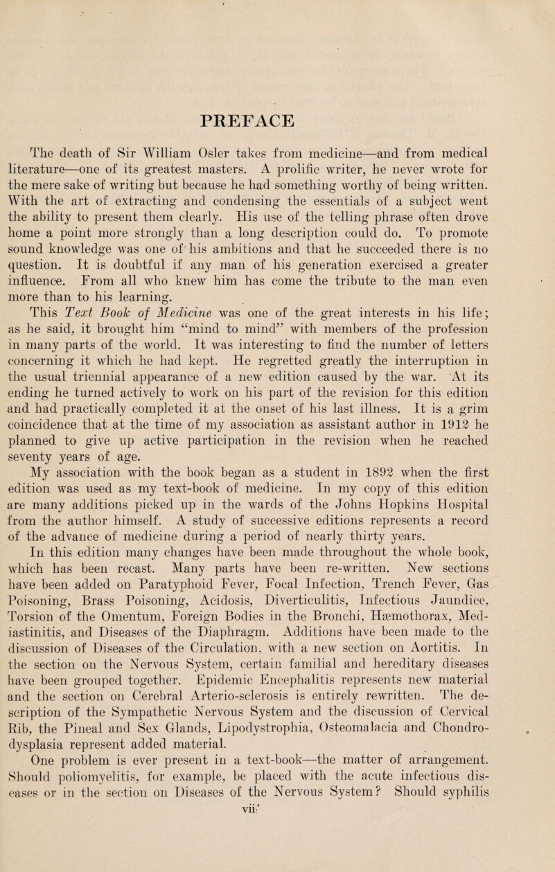PREFACE The death of Sir William Osier takes from medicine—and from medical literature—one of its greatest masters. A prolific writer, he never wrote for the mere sake of writing but because he had something worthy of being written. With the art of extracting and condensing the essentials of a subject went the ability to present them clearly. His use of the telling phrase often drove home a point more strongly than a long description could do. To promote sound knowledge was one of his ambitions and that he succeeded there is no question. It is doubtful if any man of his generation exercised a greater influence. From all who knew him has come the tribute to the man even more than to his learning. This Text Book of Medicine was one of the great interests in his life; as he said, it brought him “mind to mind” with members of the profession in many parts of the world. It was interesting to find the number of letters concerning it which he had kept. He regretted greatly the interruption in the usual triennial appearance of a new edition caused by the war. At its ending he turned actively to work on his part of the revision for this edition and had practically completed it at the onset of his last illness. It is a grim coincidence that at the time of my association as assistant author in 1912 he planned to give up active participation in the revision when he reached seventy years of age. My association with the book began as a student in 1892 when the first edition was used as my text-book of medicine. In my copy of this edition are many additions picked up in the wards of the Johns Hopkins Hospital from the author himself. A study of successive editions represents a record of the advance of medicine during a period of nearly thirty years. In this edition many changes have been made throughout the whole book, which has been recast. Many parts have been re-written. New sections have been added on Paratyphoid Fever, Focal Infection, Trench Fever, Gas Poisoning, Brass Poisoning, Acidosis, Diverticulitis, Infectious Jaundice, Torsion of the Omentum, Foreign Bodies in the Bronchi, Hgemothorax, Med- iastinitis, and Diseases of the Diaphragm. Additions have been made to the discussion of Diseases of the Circulation, Avith a new section on Aortitis. In the section on the Nervous System, certain familial and hereditary diseases have been grouped together. Epidemic Encephalitis represents new material and the section on Cerebral Arterio-sclerosis is entirely rewritten. The de¬ scription of the Sympathetic Nervous System and the discussion of Cervical Rib, the Pineal and Sex Glands, Lipodystrophia, Osteomalacia and Chondro¬ dysplasia represent added material. One problem is ever present in a text-book—the matter of arrangement. Should poliomyelitis, for example, be placed with the acute infectious dis¬ eases or in the section on Diseases of the Nervous System? Should syphilis vii:'