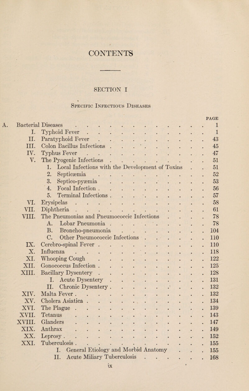 CONTENTS SECTION I % Specific Infectious Diseases page A. Bacterial Diseases.1 I. Typhoid Fever.1 II. Paratyphoid Fever . 43 III. Colon Bacillus Infections . . . ‘.45 IV. Typhus Fever.47 V. The Pyogenic Infections.51 1. Local Infections with the Development of Toxins . . 51 2. Septicaemia.52 3. Septico-pyaemia.. . . .53 4. Focal Infection.56 5. Terminal Infections. 57 VI. Erysipelas.58 VII. Diphtheria. 61 VIII. The Pneumonias and Pneumococcic Infections .... 78 A. Lobar Pneumonia..78 B. Broncho-pneumonia.104 C. Other Pneumococcic Infections.110 IX. Cerebro-spinal Fever.110 X. Influenza. 118 XI. Whooping Cough. 122 XII. Gonococcus Infection.125 XIII, Bacillary Dysentery.128 I. Acute Dysentery.131 II. Chronic Dysentery.• . , . 132 XIV. Malta Fever.132 XV. Cholera Asiatica.. . 134 XVI. The Plague..139 XVII. Tetanus.143 XVIII. Glanders..147 XIX. Anthrax.149 XX. Leprosy. 152 XXI. Tuberculosis.155 I. General Etiology and Morbid Anatomy . . . 155 II. Acute Miliary Tuberculosis.168