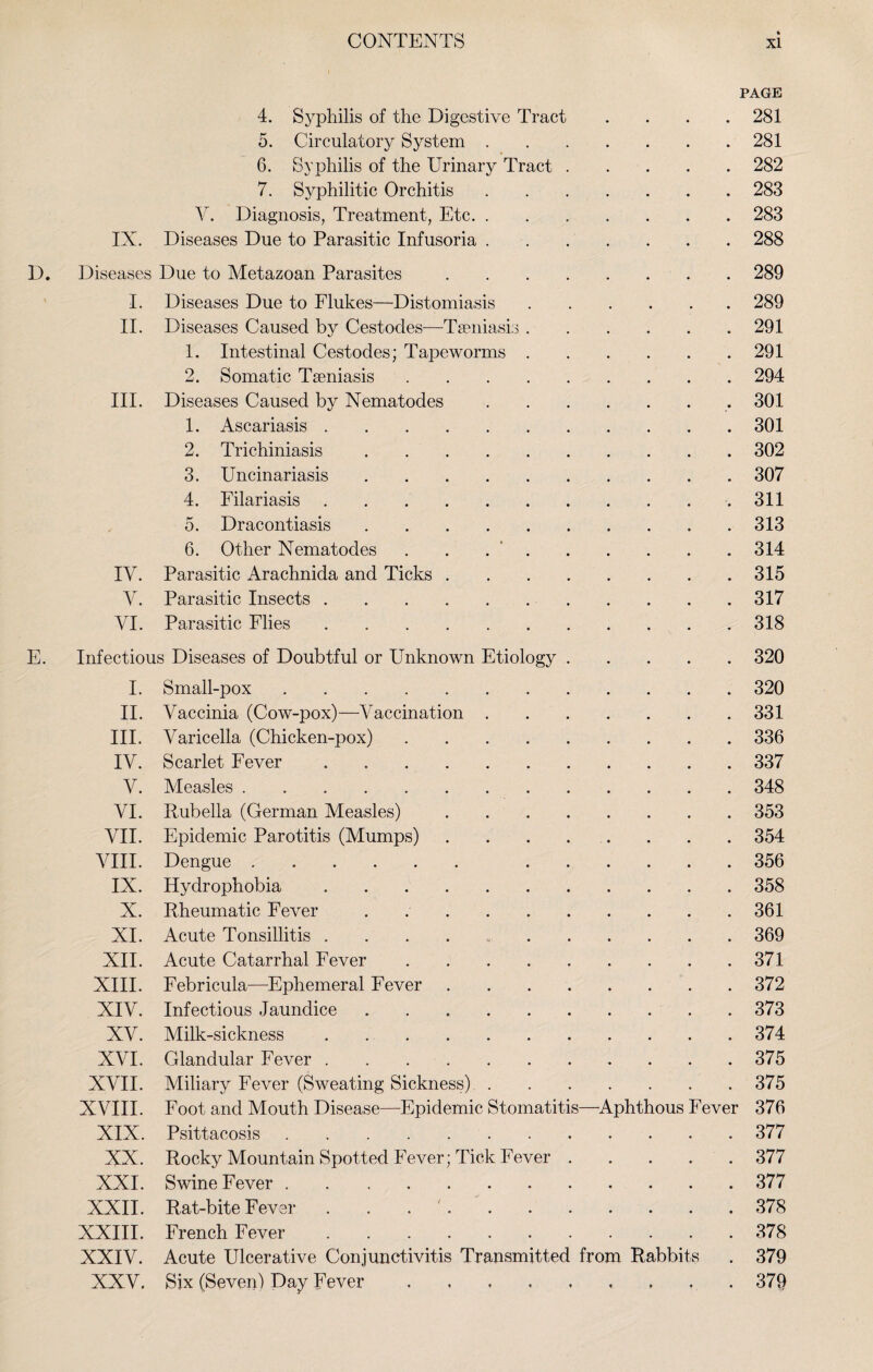 PAGE 4. Syphilis of the Digestive Tract .... 281 5. Circulatory System.281 6. Syphilis of the Urinary Tract.282 7. Syphilitic Orchitis.283 Y. Diagnosis, Treatment, Etc.283 IN. Diseases Due to Parasitic Infusoria.288 D. Diseases Due to Metazoan Parasites.289 I. Diseases Due to Flukes—Distomiasis.289 II. Diseases Caused by Cestodes—Tseniasis.291 1. Intestinal Cestodes; Tapeworms.291 2. Somatic Tseniasis.294 III. Diseases Caused by Nematodes.. 301 1. Ascariasis.301 2. Trichiniasis.302 3. Uncinariasis.307 4. Filar iasis.311 5. Dracontiasis.313 6. Other Nematodes . . 314 IV. Parasitic Arachnida and Ticks.315 Y. Parasitic Insects.317 VI. Parasitic Flies.318 E. Infectious Diseases of Doubtful or Unknown Etiology.320 I. Small-pox.320 II. Vaccinia (Cow-pox)—Vaccination.331 III. Varicella (Chicken-pox).336 IV. Scarlet Fever.337 V. Measles.348 VI. Rubella (German Measles).353 VII. Epidemic Parotitis (Mumps).354 VIII. Dengue. 356 IX. Hydrophobia.358 X. Rheumatic Fever.361 XI. Acute Tonsillitis ..369 XII. Acute Catarrhal Fever.371 XIII. Febricula—Ephemeral Fever.372 XIV. Infectious Jaundice ..373 XV. Milk-sickness.374 XVI. Glandular Fever.375 XVII. Miliary Fever (Sweating Sickness).375 XVIII. Foot and Mouth Disease—Epidemic Stomatitis—Aphthous Fever 376 XIX. Psittacosis.377 XX. Rocky Mountain Spotted Fever; Tick Fever.377 XXI. Swine Fever.377 XXII. Rat-bite Fever . 378 XXIII. French Fever.378 XXIV. Acute Ulcerative Conjunctivitis Transmitted from Rabbits . 379 XXV. Six (Seven) Day Fever . , ..379