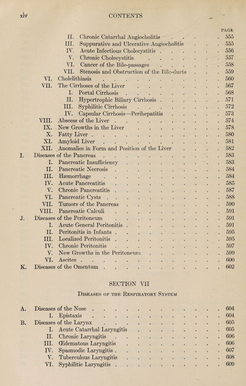 1 , XIV CONTENTS II. Chronic Catarrhal Angiocholitis III. Suppurative and Ulcerative Angiocholitis IV. Acute Infectious Cholecystitis . V. Chronic Cholecystitis .... VI. Cancer of the Bile-passages VII. Stenosis and Obstruction of the Bile-ducts VI. Cholelithiasis.. VII. The Cirrhoses of the Liver ... I. Portal Cirrhosis. II. Hypertrophic Biliary Cirrhosis . III. Syphilitic Cirrhosis. IV. Capsular Cirrhosis—Perihepatitis VIII. Abscess of the Liver. IX. New Growths in the Liver. X. Fatty Liver. XI. Amyloid Liver. XII. Anomalies in Form and Position of the Liver / I. Diseases of the Pancreas. I. Pancreatic Insufficiency. II. Pancreatic Necrosis. III. Haemorrhage. IV. Acute Pancreatitis. V. Chronic Pancreatitis. VI. Pancreatic Cysts. VII. Tumors of the Pancreas. VIII. Pancreatic Calculi. J. Diseases of the Peritoneum. I. Acute General Peritonitis. II. Peritonitis in Infants. III. Localized Peritonitis. IV. Chronic Peritonitis. V. New Growths in the Peritoneum .... VI. Ascites ........ K. Diseases of the Omentum. PAGE, 555 555 556 557 558 559 560 567 568 571 572 573 574 578 580 581 582 583 583 584 584 585 587 588 590 591 591 591 595 595 597 599 600 602 SECTION VII Diseases of the Respiratory System A. Diseases of the Nose .... .604 I. Epistaxis .... .604 B. Diseases of the Larynx .605 I. Acute Catarrhal Laryngitis .605 II. Chronic Laryngitis .606 III. (Edematous Laryngitis .606 IV. Spasmodic Laryngitis . .607 V. Tuberculous Laryngitis .608