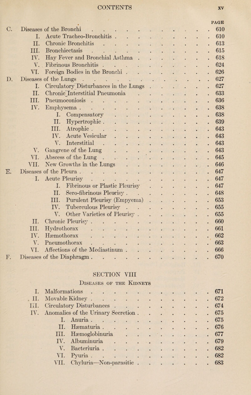 PAGE C. Diseases of the Bronchi. 610 I. Acute Tracheo-Bronchitis . . . . ' . . . . .610 II. Chronic Bronchitis ..613 III. Bronchiectasis.615 IV. Hay Fever and Bronchial Asthma.618 V. Fibrinous Bronchitis.624 VI. Foreign Bodies in the Bronchi.626 D. Diseases of the Lungs.627 I. Circulatory Disturbances in the Lungs.627 II. Chronic_Interstitial Pneumonia.633 III. Pneumoconiosis.636 IV. Emphysema.638 I. Compensatory.638 II. Hypertrophic.639 III. Atrophic.643 IV. Acute Vesicular.643 V. Interstitial.643 V. Gangrene of the Lung.643 VI. Abscess of the Lung.645 VII. New Growths in the Lungs.646 E. Diseases of the Pleura.647 I. Acute Pleurisy.647 I. Fibrinous or Plastic Pleurisy.647 II. Sero-fibrinous Pleurisy.648 III. Purulent Pleurisy (Empyema).653 IV. Tuberculous Pleurisy.655 V. Other Varieties of Pleurisy.655 II. Chronic Pleurisy.660 III. Hydrothorax.661 IV. Hsemothorax.662 V. Pneumothorax.663 VI. Affections of the Mediastinum.666 F. Diseases of the Diaphragm.670 SECTION VIII Diseases of the Kidneys I. Malformations.671 II. Movable Kidney.672 III. Circulatory Disturbances.674 IV. Anomalies of the Urinary Secretion.675 I. Anuria.675 II. Hsematuria ..676 III. Haemoglobinuria.677 IV. Albuminuria . . 679 V. Bacteriuria.682 VI. Pyuria.682 VII. Chyluria—Non-parasitic.683