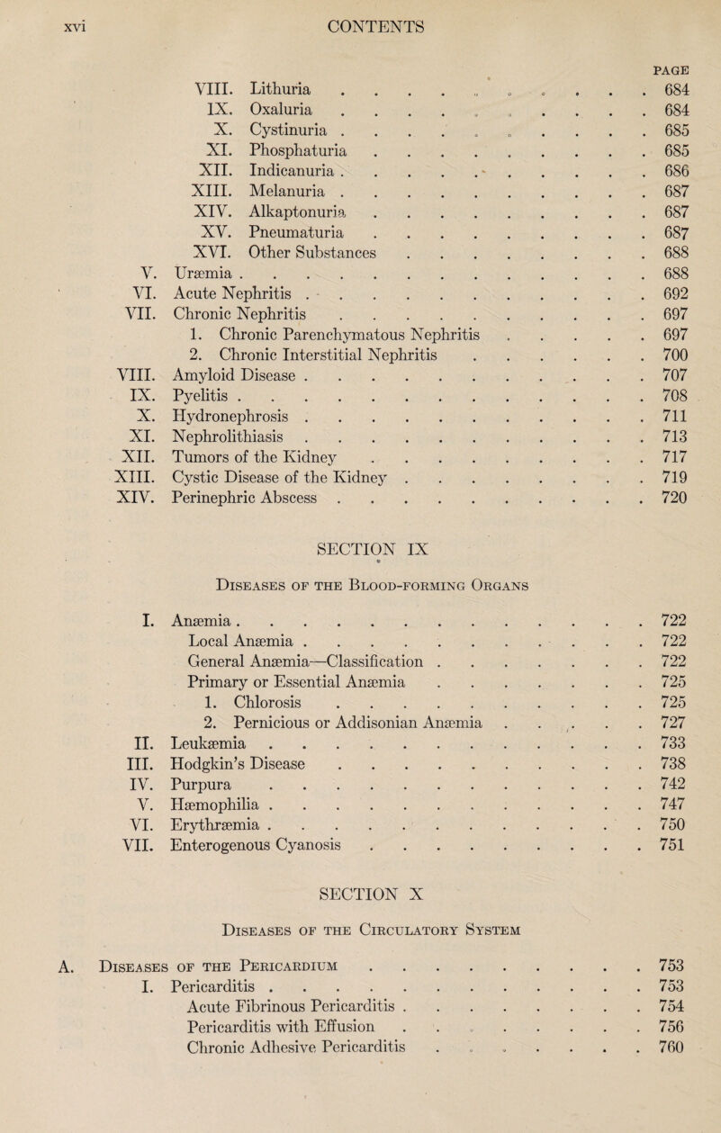 PAGE VIII. Lithuria 684 IX. Oxaluria .......... 684 X. Cystinuria .......... 685 XI. Phosphaturia ......... 685 XII. Indicanuria.*.686 XIII. Melanuria.687 XIV. Alkaptonuria.687 XV. Pneumaturia.687 XVI. Other Substances.688 V. Uraemia.688 VI. Acute Nephritis ..692 VII. Chronic Nephritis.697 1. Chronic Parenchymatous Nephritis.697 2. Chronic Interstitial Nephritis.700 VIII. Amyloid Disease. 707 IX. Pyelitis.708 X. Hydronephrosis ..711 XI. Nephrolithiasis.713 XII. Tumors of the Kidney.717 XIII. Cystic Disease of the Kidney.719 XIV. Perinephric Abscess.720 SECTION IX • « » Diseases of the Blood-forming Organs I. Anaemia.722 Local Anaemia ........... 722 General Anaemia—Classification.722 Primary or Essential Anaemia.725 1. Chlorosis.725 2. Pernicious or Addisonian Anaemia.727 ! i II. Leukaemia . 733 III. Hodgkin’s Disease ..738 IV. Purpura . 742 V. Haemophilia.747 VI. Erythraemia.750 VII. Enterogenous Cyanosis.751 SECTION X Diseases of the Circulatory System A. Diseases of the Pericardium.753 I. Pericarditis.753 Acute Fibrinous Pericarditis.754 Pericarditis with Effusion . . 756 Chronic Adhesive Pericarditis . „ . . . .760