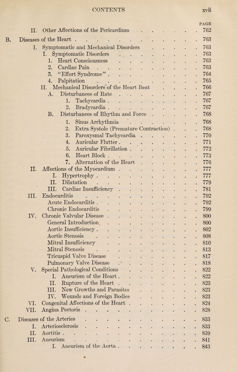 • • PAGE II. Other Affections of the Pericardium . . 0 , . .762 B. Diseases of the Heart.763 I. Symptomatic and Mechanical Disorders.763 I. Symptomatic Disorders ..763 1. Heart Consciousness.763 2. Cardiac Pain.763 3. “Effort Syndrome” . 764 4. Palpitation.765 II. Mechanical Disorders’^ the Heart Beat . . . .766 A. Disturbances of Pate . - ..767 1. Tachycardia.767 2. Bradycardia.767 B. Disturbances of Phythm and Force.768 1. Sinus Arrhythmia '.768 2. Extra Systole (Premature Contraction) . . .768 3. Paroxysmal Tachycardia.770 4. Auricular Flutter.771 5. Auricular Fibrillation . 772 6. Heart Block.773 7. Alternation of the Heart.776 II. Affections of the Myocardium.777 I. Hypertrophy ..777 II. Dilatation.779 III. Cardiac Insufficiency.781 III. Endocarditis.792 Acute Endocarditis.792 Chronic Endocarditis.799 IV. Chronic Valvular Disease.800 General Introduction,.800 Aortic Insufficiency.802 Aortic Stenosis . ..808 Mitral Insufficiency.810 Mitral Stenosis.813 Tricuspid Valve Disease.817 Pulmonary Valve Disease.818 V. Special Pathological Conditions.822 I. Aneurism of the Heart.822 II. Pupture of the Heart.823 III. New Growths and Parasites.823 IV. Wounds and Foreign Bodies.823 VI. Congenital Affections of the Heart.824 VII. Angina Pectoris.828 C. Diseases of the Arteries.833 I. Arteriosclerosis.833 II. Aortitis ..839 III. Aneurism.841 I. Aneurism of the Aorta.843
