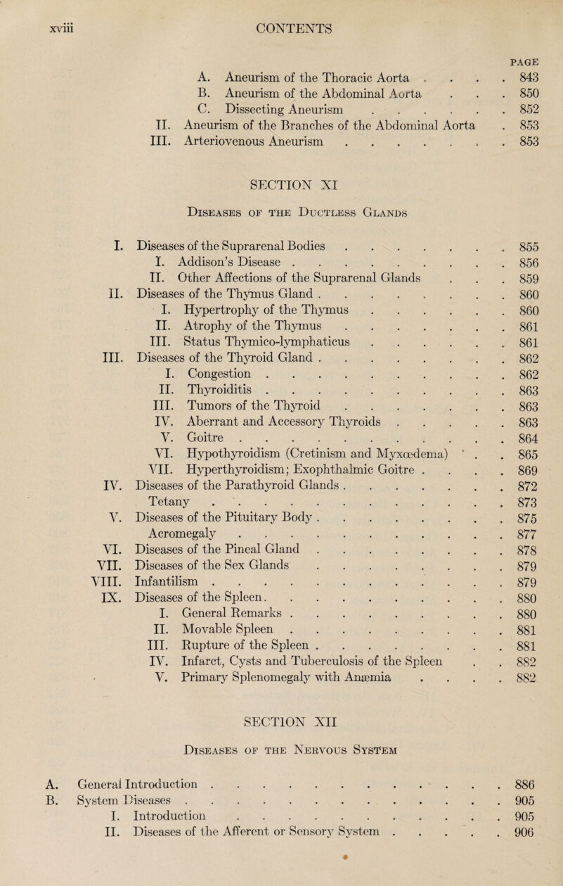 PAGE A. Aneurism of the Thoracic Aorta .... 843 B. Aneurism of the Abdominal Aorta . . . 850 C. Dissecting Aneurism ..852 II. Aneurism of the Branches of the Abdominal Aorta . 853 III. Arteriovenous Aneurism . 853 SECTION XI Diseases of the Ductless Glands I. Diseases of the Suprarenal Bodies.855 I. Addison’s Disease.856 II. Other Affections of the Suprarenal Glands . . . 859 II. Diseases of the Thymus Gland.860 I. Hypertrophy of the Thymus.860 II. Atrophy of the Thymus.861 III. Status Thymico-lymphaticus.861 III. Diseases of the Thyroid Gland.862 I. Congestion.862 II. Thyroiditis.863 III. Tumors of the Thyroid.863 IV. Aberrant and Accessory Thyroids.863 V. Goitre.864 VI. Hypothyroidism (Cretinism and Myxcedema) * . . 865 VII. Hyperthyroidism; Exophthalmic Goitre .... 869 IV. Diseases of the Parathyroid Glands.872 Tetany.873 V. Diseases of the Pituitary Body.875 Acromegaly.877 VI. Diseases of the Pineal Gland.878 VII. Diseases of the Sex Glands.879 VIII. Infantilism.879 IX. Diseases of the Spleen.880 I. General Remarks.880 II. Movable Spleen.881 III. Rupture of the Spleen.881 IV. Infarct, Cysts and Tuberculosis of the Spleen . . 882 - V. Primary Splenomegaly with Ansemia .... 882 SECTION XII Diseases of the Nervous System A. General Introduction.886 B. System Diseases.905 I. Introduction.. 905 II. Diseases of the Afferent or Sensory System.906 -•