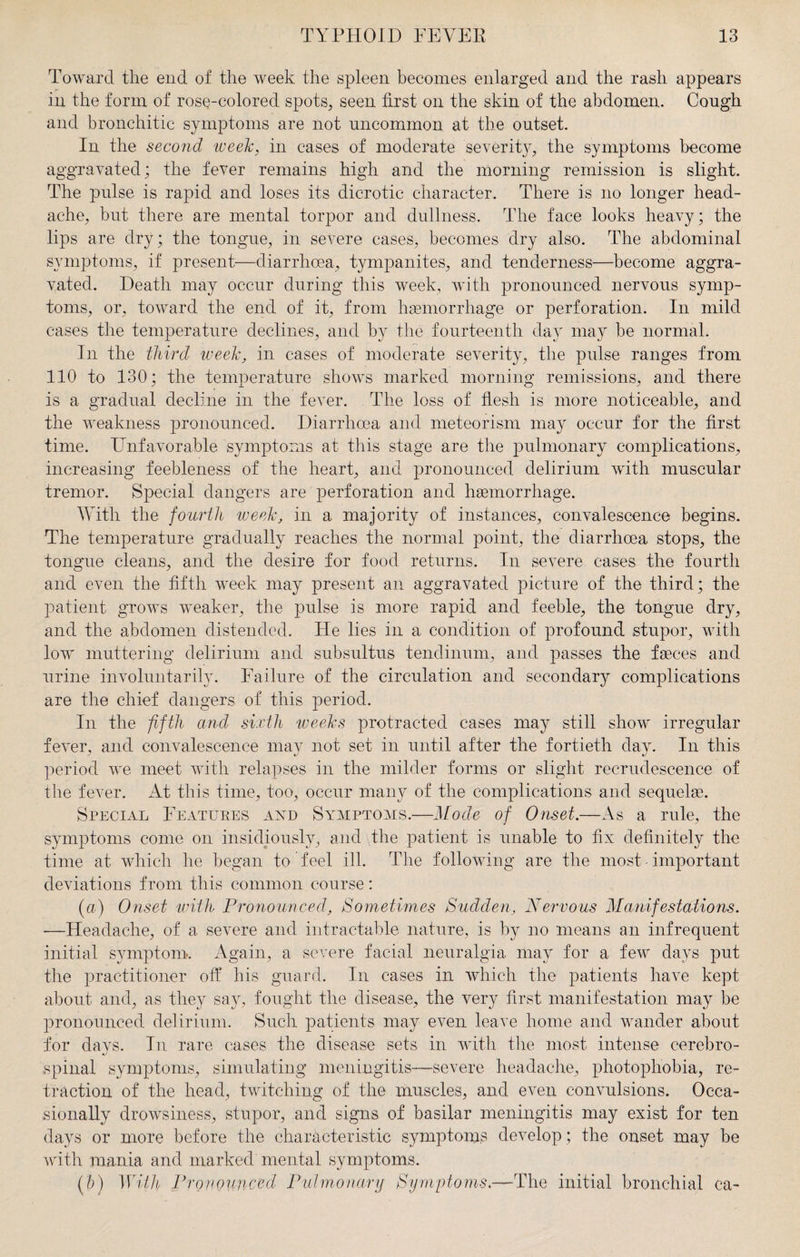 Toward the end of the week the spleen becomes enlarged and the rash appears in the form of rose-colored spots, seen first on the skin of the abdomen. Cough and bronchitic symptoms are not uncommon at the outset. In the second week, in cases of moderate severity, the symptoms become aggravated; the fever remains high and the morning remission is slight. The pulse is rapid and loses its dicrotic character. There is no longer head¬ ache, but there are mental torpor and dullness. The face looks heavy; the lips are dry; the tongue, in severe cases, becomes dry also. The abdominal symptoms, if present—diarrhoea, tympanites, and tenderness—become aggra¬ vated. Death may occur during this week, with pronounced nervous symp¬ toms, or, toward the end of it, from haemorrhage or perforation. In mild cases the temperature declines, and by the fourteenth day may be normal. In the third week, in cases of moderate severity, the pulse ranges from 110 to 130; the temperature shows marked morning remissions, and there is a gradual decline in the fever. The loss of flesh is more noticeable, and the weakness pronounced. Diarrhoea and meteorism may occur for the first time. Unfavorable symptoms at this stage are the pulmonary complications, increasing feebleness of the heart, and pronounced delirium with muscular tremor. Special dangers are perforation and haemorrhage. With the fourth week, in a majority of instances, convalescence begins. The temperature gradually reaches the normal point, the diarrhoea stops, the tongue cleans, and the desire for food returns. In severe cases the fourth and even the fifth week may present an aggravated picture of the third; the patient grows weaker, the pulse is more rapid and feeble, the tongue dry, and the abdomen distended. He lies in a condition of profound stupor, with low muttering delirium and subsultus tendinum, and passes the faeces and urine involuntarily. Failure of the circulation and secondary complications are the chief dangers of this period. In the fifth and sixth weeks protracted cases may still show irregular fever, and convalescence may not set in until after the fortieth day. In this period we meet with relapses in the milder forms or slight recrudescence of the fever. At this time, too, occur many of the complications and sequelae. Special Features and Symptoms.—Mode of Onset.—As a rule, the symptoms come on insidiously, and the patient is unable to fix definitely the time at which he began to feel ill. The following are the most - important deviations from this common course: (a) Onset with Pronounced, Sometimes Sudden, Nervous Manifestations. —Headache, of a severe and intractable nature, is by no means an infrequent initial symptom. Again, a severe facial neuralgia may for a few days put the practitioner off his guard. In cases in which the patients have kept about and, as they say, fought the disease, the very first manifestation may be pronounced delirium. Such patients may even leave home and wander about for days. In rare cases the disease sets in with the most intense cerebro- spinal symptoms, simulating meningitis—severe headache, photophobia, re¬ traction of the head, twitching of the muscles, and even convulsions. Occa¬ sionally drowsiness, stupor, and signs of basilar meningitis may exist for ten days or more before the characteristic symptoms develop; the onset may be with mania and marked mental symptoms. (5) With Pronounced Pulmonary Symptoms.—The initial bronchial ca-