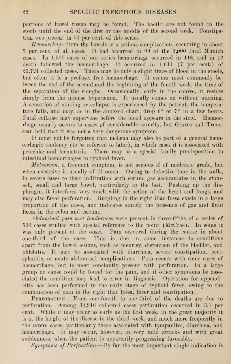 portions of bowel tissue may be found. The bacilli are not found in the stools until the end of the first or the middle of the second week. Constipa¬ tion was present in 51 per cent, of this series. Hemorrhage from tile bowels is a serious complication, occurring in about 7 per cent, of all cases. It had occurred in 99 of the 2,fl00 fatal Munich cases. In 1,500 cases of our series haemorrhage occurred in 118, and in 12 death followed the haemorrhage. It occurred in 1,641 (7 per cent.) of 23,721 collected cases. There may be only a slight trace of blood in the stools, but often it is a profuse, free haemorrhage. It occurs most commonly be¬ tween the end of the second and the beginning of the fourth week, the time of the separation of the sloughs. Occasionally, early in the course, it results simply from the intense hypersemia. It usually comes on without warning. A sensation of sinking or collapse is experienced by the patient, the tempera¬ ture falls, and may, as in the annexed chart, drop 6° or 7° in a few hours. Fatal collapse may supervene before the blood appears in the stool. Haemor¬ rhage usually occurs in cases of considerable severity, but Graves and Trous¬ seau held that it was not a very dangerous symptom. It must not be forgotten that melaena may also be part of a general haem¬ orrhagic tendency (to be referred to later), in which cases it is associated with petechias and haematuria. There may be a special family predisposition to intestinal haemorrhages in typhoid fever. Meteorism, a frequent symptom, is not serious if of moderate grade, but when excessive is usually of ill omen. Owing to defective tone in the walls, in severe cases to their infiltration with serum, gas accumulates in the stom¬ ach, small and large bowel, particularly in the last. Pushing up the dia¬ phragm, it interferes very much with the action of the heart and lungs, and may also favor perforation. Gurgling in the right iliac fossa exists in a large proportion of the cases, and indicates simply the presence of gas and fluid faeces in the colon and caecum. Abdominal pain and tenderness were present in three-fifths of a series of 500 cases studied with special reference to the point (McCrae). In some it was only present at the onset. Pain occurred during the course in about one-third of the cases. This is due in some instances to conditions apart from the bowel lesions, such as pleurisy, distention of the bladder, and phlebitis. It may be associated with diarrhoea, severe constipation, peri¬ splenitis, or acute abdominal complications. Pain occurs with some cases of haemorrhage, but is most constantly present with perforation. In a large group no cause could be found for the pain, and if other symptoms be asso¬ ciated the condition may lead to error in diagnosis. Operation for appendi¬ citis has been performed in the early stage of typhoid fever, owing to the combination of pain in the right iliac fossa, fever and constipation. Perforation.—From one-fourth to one-third of the deaths are due to perforation. Among 34,916 collected cases perforation occurred in 3.1 per cent. While it may occur as early as the first week, in the great majority it is at the height of the disease in the third week, and much more frequently in the severe cases, particularly those associated with tympanites, diarrhoea, and haemorrhage. It may occur, however, in very mild attacks and with great suddenness, when the patient is apparently progressing favorably. Symptoms of Perforation.—By far the most important single indication is