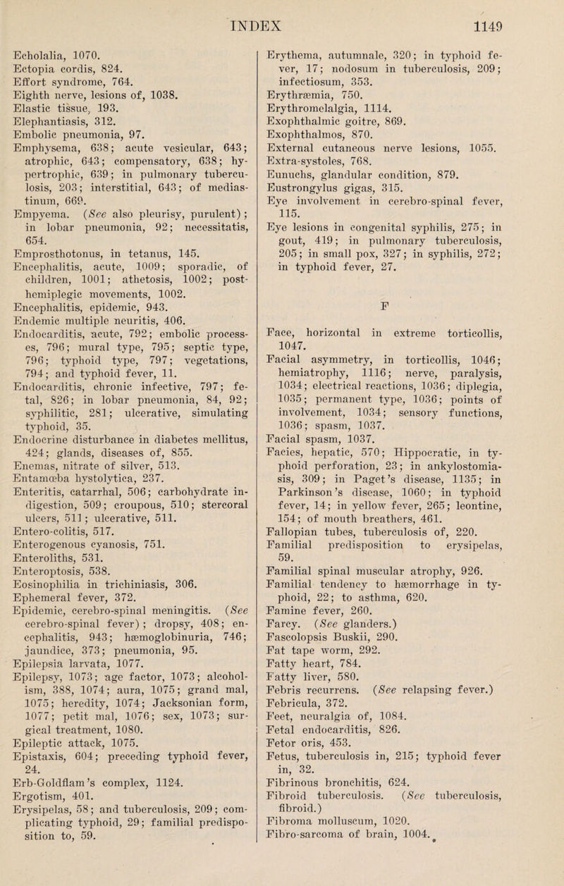 Echolalia, 1070. Ectopia cordis, 824. Effort syndrome, 764. Eighth nerve, lesions of, 1038. Elastic tissue, 193. Elephantiasis, 312. Embolic pneumonia, 97. Emphysema, 638; acute vesicular, 643; atrophic, 643; compensatory, 638; hy¬ pertrophic, 639; in pulmonary tubercu¬ losis, 203; interstitial, 643; of medias¬ tinum, 669. Empyema. {See also pleurisy, purulent); in lobar pneumonia, 92; necessitatis, 654. Emprosthotonus, in tetanus, 145. Encephalitis, acute, 1009; sporadic, of children, 1001; athetosis, 1002; post¬ hemiplegic movements, 1002. Encephalitis, epidemic, 943. Endemic multiple neuritis, 406. Endocarditis, acute, 792; embolic process¬ es, 796; mural type, 795; septic type, 796; typhoid type, 797; vegetations, 794; and typhoid fever, 11. Endocarditis, chronic infective, 797; fe¬ tal, 826; in lobar pneumonia, 84, 92; syphilitic, 281; ulcerative, simulating typhoid, 35. Endocrine disturbance in diabetes mellitus, 424; glands, diseases of, 855. Enemas, nitrate of silver, 513. Entamoeba hystolytica, 237. Enteritis, catarrhal, 506; carbohydrate in¬ digestion, 509; croupous, 510; stercoral ulcers, 511 ; ulcerative, 511. Entero-colitis, 517. Enterogenous cyanosis, 751. Enteroliths, 531. Enteroptosis, 538. Eosinopliilia in trichiniasis, 306. Ephemeral fever, 372. Epidemic, cerebro-spinal meningitis. {See cerebro-spinal fever); dropsy, 408; en¬ cephalitis, 943; haemoglobinuria, 746; jaundice, 373; pneumonia, 95. Epilepsia larvata, 1077. Epilepsy, 1073; age factor, 1073; alcohol¬ ism, 388, 1074; aura, 1075; grand mal, 1075; heredity, 1074; Jacksonian form, 1077; petit mal, 1076; sex, 1073; sur¬ gical treatment, 1080. Epileptic attack, 1075. Epistaxis, 604; preceding typhoid fever, 24. Erb-Goldflam’s complex, 1124. Ergotism, 401. Erysipelas, 58; and tuberculosis, 209; com¬ plicating typhoid, 29; familial predispo¬ sition to, 59. Erythema, autumnale, 320; in typhoid fe¬ ver, 17; nodosum in tuberculosis, 209; infectiosum, 353. Erythrsemia, 750. Erythromelalgia, 1114. Exophthalmic goitre, 869. Exophthalmos, 870. External cutaneous nerve lesions, 1055. Extra-systoles, 768. Eunuchs, glandular condition, 879. Eustrongylus gigas, 315. Eye involvement in cerebro-spinal fever, 115. Eye lesions in congenital syphilis, 275; in gout, 419; in pulmonary tuberculosis, 205; in small pox, 327; in syphilis, 272; in typhoid fever, 27. F Face, horizontal in extreme torticollis, 1047. Facial asymmetry, in torticollis, 1046; hemiatrophy, 1116; nerve, paralysis, 1034; electrical reactions, 1036; diplegia, 1035; permanent type, 1036; points of involvement, 1034; sensory functions, 1036; spasm, 1037. Facial spasm, 1037. Facies, hepatic, 570; Hippocratic, in ty¬ phoid perforation, 23; in ankylostomia¬ sis, 309; in Paget’s disease, 1135; in Parkinson’s disease, 1060; in typhoid fever, 14; in yellow fever, 265; leontine, 154; of mouth breathers, 461. Fallopian tubes, tuberculosis of, 220. Familial predisposition to erysipelas, 59. Familial spinal muscular atrophy, 926. Familial tendency to haemorrhage in ty¬ phoid, 22; to asthma, 620. Famine fever, 260. Farcy. {See glanders.) Fascolopsis Buskii, 290. Fat tape worm, 292. Fatty heart, 784. Fatty liver, 580. Febris recurrens. {See relapsing fever.) Febricula, 372. Feet, neuralgia of, 1084. Fetal endocarditis, 826. Fetor oris, 453. Fetus, tuberculosis in, 215; typhoid fever in, 32. Fibrinous bronchitis, 624. Fibroid tuberculosis. {See tuberculosis, fibroid.) Fibroma molluscum, 1020. Fibro-sarcoma of brain, 1004. J 9