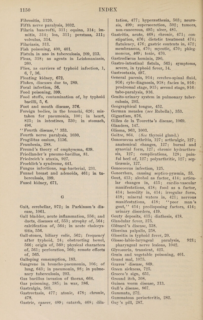 Fibrositis, 1120. Fifth nerve paralysis, 1032. Filaria banerofti, 311; equina, 314; im- mitis, 314; loa, 311; perstans, 311; volvulus, 314. Filariasis, 311. Fish poisoning, 400, 401. Fistula in ano in tuberculosis, 209, 213. Fleas, 318; as agents in Leishmaniasis, 260. Flies, as cai'riers of typhoid infection, 1, 6, 7, 36. Floating kidney, 672. Flukes, diseases due to, 289. Focal infection, 56. Food poisoning, 399. Food stuffs, contamination of, by typhoid bacilli, 5, 6. Foot and mouth disease, 376. Foreign bodies, in the bronchi, 626; mis¬ taken for pneumonia, 100; in heart, 823; in intestines, 530; in stomach, 496. “Fourth disease,” 353. Fourth nerve paralysis, 1030. Fragilitas ossium, 1136. Frambesia, 288. Freund’s theory of emphysema, 639. Friedlander’s pneumo-bacillus, 81. Friedreich’s ataxia, 927. Froehlich’s syndrome, 441. Fungus infections, najL-bacterial, 231. Funnel breast and adenoids, 461; in tu¬ berculosis, 199. Fused kidney, 671. G Gait, cerebellar, 972; in Parkinson’s dis¬ ease, 1061. Gall bladder, acute inflammation, 556; and ducts, diseases of, 553; atrophy of, 564; calcification of, 564; in acute cholecys¬ titis, 556. Gall-stones, biliary colic, 562; frequency after typhoid, 24; obstructing bowel, 566; origin of, 560; physical characters of, 561; perforation, 566; remote effects of, 565. Galloping consumption, 183. Gangrene in broncho-pneumonia, 106; of lung, 643; in pneumonia, 98; in pulmo¬ nary tuberculosis, 203. Gas bacillus invasion of thorax, 664. Gas poisoning, 385; in war, 386. Gastralgia, 503. Gastrectasis, 477; atonic, 478; chronic, 478. Gastric, cancer, 489; catarrh, 468; dila¬ tation, 477; liypersesthesia, 503; neuro¬ sis, 499; supersecretion, 502; tumors, non-cancerous, 495; ulcer, 481. Gastritis, acute, 468; chronic, 471; con¬ stipation, 476; dietetic treatment 474; flatulency, 476; gastric contents in, 472; membranous, 470; mycotic, 470; phleg¬ monous, 469; toxic, 470. Gastrodiscus hominis, 290. Gastro-intestinal fistula, 565; symptoms, severe, in typhoid fever, 14. Gastrostaxis, 497. General paresis, 914; cerebro-spinal fluid, 916; cyto-diagnosis, 918; facies in, 916: prodromal stage, 915; second stage, 916: tabo-paralysis, 916. Genito-urinary system in pulmonary tuber¬ culosis, 205. Geographical tongue, 452. German measles (see Bubella), 353. Gigantism, 876. Gilles de la Tourette’s disease, 1069. Glanders, 147. Glioma, 963, 1003. Goitre, 864. (See thyroid gland.) Gonococcus arthritis, 127; arthralgic, 127; anatomical changes, 127; bursal and synovial form, 127; chronic hydrarthro¬ sis, 127; complications, 128; pain¬ ful heel of, 127; polyarthritic, 127; sep- ticsemic, 127. Gonococcus infection, 125. Gonorrhoea, causing septieo-pyaemia, 55. Gout, 413; alcohol as factor, 414; articu¬ lar changes in, 415; cardio-vascular manifestations, 418; food as a factor, 414; heredity in, 414; irregular form, 418; mineral waters in, 421; nervous manifestations, 418; “poor man’s gout,” 414; predisposing factors, 414; urinarv disorders, 419. Gouty deposits, 415; diathesis, 418. Glandular fever, 375. Glenard’s disease, 538. Glossina palpalis, 258. Glossitis in typhoid fever, 20. Glosso-labio-laryngeal paralysis, 921; pharyngeal nerve lesions, 1042. Glycosuria, transient, 425. Grain and vegetable poisoning, 401. Grand mal, 1075. Graves’ disease, 869. Green sickness, 725. Grocco’s sign, 651. Ground itch, 308. Guinea worm disease, 313. Gull’s disease, 867. Gummata, 272. Gummatous periarteritis, 282. Guy’s pill, 287.