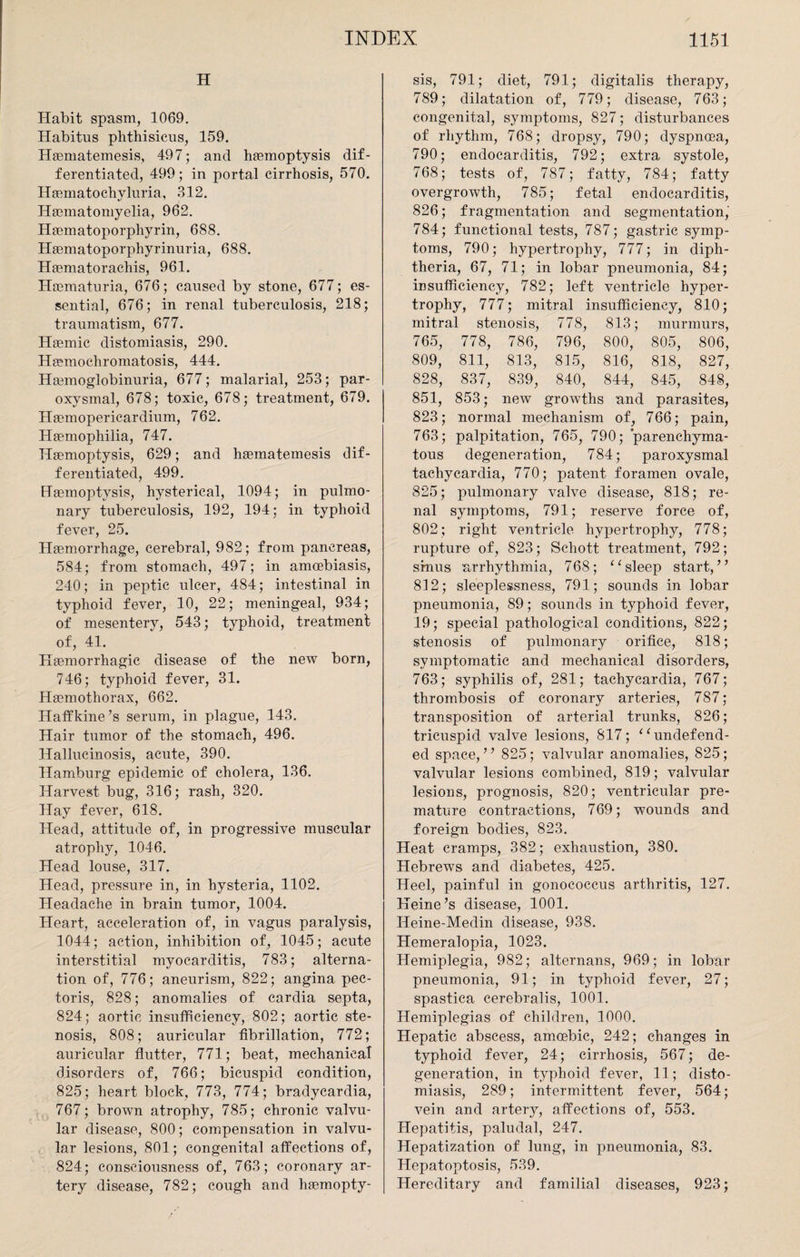 H Habit spasm, 1069. Habitus phthisicus, 159. Haematemesis, 497; and haemoptysis dif¬ ferentiated, 499; in portal cirrhosis, 570. Haunatochvluria, 312. Haematomyelia, 962. Haematoporphyrin, 688. Haematoporphyrinuria, 688. Haematorachis, 961. Haematuria, 676; caused by stone, 677; es¬ sential, 676; in renal tuberculosis, 218; traumatism, 677. Haemic distomiasis, 290. Haemochromatosis, 444. Haemoglobinuria, 677; malarial, 253; par¬ oxysmal, 678; toxic, 678; treatment, 679. Haemopericardium, 762. Haemophilia, 747. Haemoptysis, 629; and haematemesis dif¬ ferentiated, 499. Haemoptysis, hysterical, 1094; in pulmo¬ nary tuberculosis, 192, 194; in typhoid fever, 25. Haemorrhage, cerebral, 982; from pancreas, 584; from stomach, 497; in amoebiasis, 240; in peptic ulcer, 484; intestinal in typhoid fever, 10, 22; meningeal, 934; of mesentery, 543; typhoid, treatment of, 41. Haemorrhagic disease of the new born, 746; typhoid fever, 31. Haemothorax, 662. Haffkine’s serum, in plague, 143. Hair tumor of the stomach, 496. Hallucinosis, acute, 390. Hamburg epidemic of cholera, 136. Harvest bug, 316; rash, 320. Hay fever, 618. Head, attitude of, in progressive muscular atrophy, 1046. Head louse, 317. Head, pressure in, in hysteria, 1102. Headache in brain tumor, 1004. Heart, acceleration of, in vagus paralysis, 1044; action, inhibition of, 1045; acute interstitial myocarditis, 783; alterna¬ tion of, 776; aneurism, 822; angina pec¬ toris, 828; anomalies of cardia septa, 824; aortic insufficiency, 802; aortic ste¬ nosis, 808; auricular fibrillation, 772; auricular flutter, 771; beat, mechanical disorders of, 766; bicuspid condition, 825; heart block, 773, 774; bradycardia, 767; brown atrophy, 785; chronic valvu¬ lar disease, 800; compensation in valvu¬ lar lesions, 801; congenital affections of, 824; consciousness of, 763; coronary ar¬ tery disease, 782; cough and liaemopty- sis, 791; diet, 791; digitalis therapy, 789; dilatation of, 779; disease, 763; congenital, symptoms, 827; disturbances of rhythm, 768; dropsy, 790; dyspnoea, 790; endocarditis, 792; extra systole, 768; tests of, 787; fatty, 784; fatty overgrowth, 785; fetal endocarditis, 826; fragmentation and segmentation, 784; functional tests, 787; gastric symp¬ toms, 790; hypertrophy, 777; in diph¬ theria, 67, 71; in lobar pneumonia, 84; insufficiency, 782; left ventricle hyper¬ trophy, 777; mitral insufficiency, 810; mitral stenosis, 778, 813; murmurs, 765, 778, 786, 796, 800, 805, 806, 809, 811, 813, 815, 816, 818, 827, 828, 837, 839, 840, 844, 845, 848, 851, 853; new growths and parasites, 823; normal mechanism of, 766; pain, 763; palpitation, 765, 790; parenchyma¬ tous degeneration, 784; paroxysmal tachycardia, 770; patent foramen ovale, 825; pulmonary valve disease, 818; re¬ nal symptoms, 791; reserve force of, 802; right ventricle hypertrophy, 778; rupture of, 823; Schott treatment, 792; sinus arrhythmia, 768; “ sleep start,” 812; sleeplessness, 791; sounds in lobar pneumonia, 89; sounds in typhoid fever, 19; special pathological conditions, 822; stenosis of pulmonary orifice, 818; symptomatic and mechanical disorders, 763; syphilis of, 281; tachycardia, 767; thrombosis of coronary arteries, 787; transposition of arterial trunks, 826; tricuspid valve lesions, 817; “undefend¬ ed space,” 825; valvular anomalies, 825; valvular lesions combined, 819; valvular lesions, prognosis, 820; ventricular pre¬ mature contractions, 769; wounds and foreign bodies, 823. Heat cramps, 382; exhaustion, 380. Hebrews and diabetes, 425. Heel, painful in gonococcus arthritis, 127. Heine’s disease, 1001. Heine-Medin disease, 938. Hemeralopia, 1023. Hemiplegia, 982; alternans, 969; in lobar pneumonia, 91; in typhoid fever, 27; spastica cerebralis, 1001. Hemiplegias of children, 1000. Hepatic abscess, amoebic, 242; changes in typhoid fever, 24; cirrhosis, 567; de¬ generation, in typhoid fever, 11; disto¬ miasis, 289; intermittent fever, 564; vein and artery, affections of, 553. Hepatitis, paludal, 247. Hepatization of lung, in pneumonia, 83. Hepatoptosis, 539. Hereditary and familial diseases, 923;