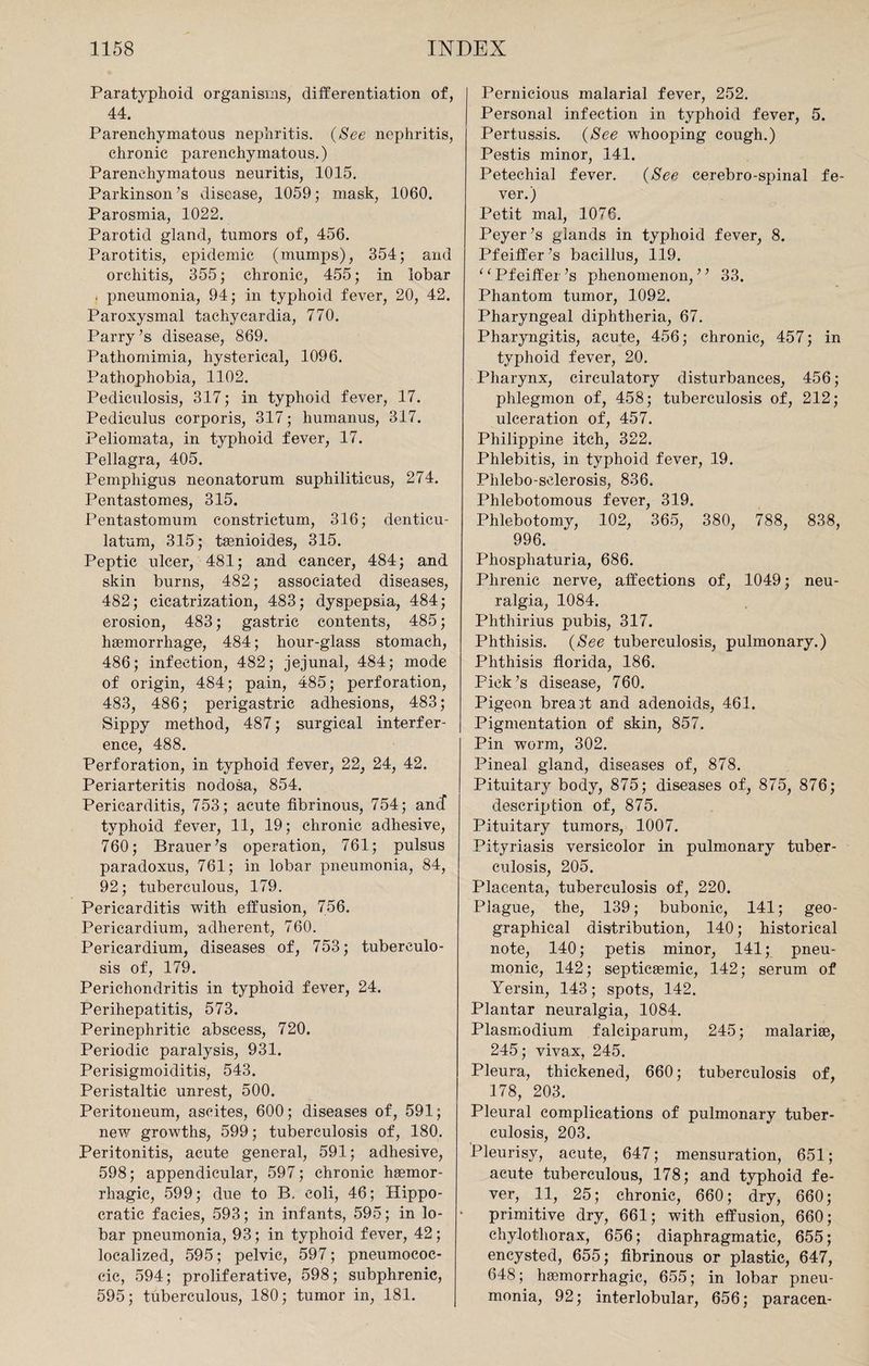 Paratyphoid organisms, differentiation of, 44. Parenchymatous nephritis. (See nephritis, chronic parenchymatous.) Parenchymatous neuritis, 1015. Parkinson’s disease, 1059; mask, 1060. Parosmia, 1022. Parotid gland, tumors of, 456. Parotitis, epidemic (mumps), 354; and orchitis, 355; chronic, 455; in lobar . pneumonia, 94; in typhoid fever, 20, 42. Paroxysmal tachycardia, 770. Parry’s disease, 869. Pathomimia, hysterical, 1096. Pathophobia, 1102. Pediculosis, 317; in typhoid fever, 17. Pediculus corporis, 317; humanus, 317. Peliomata, in typhoid fever, 17. Pellagra, 405. Pemphigus neonatorum suphiliticus, 274. Pentastomes, 315. Pentastomum constrictum, 316; denticu- latum, 315; taenioides, 315. Peptic ulcer, 481; and cancer, 484; and skin burns, 482; associated diseases, 482; cicatrization, 483; dyspepsia, 484; erosion, 483; gastric contents, 485; haemorrhage, 484; hour-glass stomach, 486; infection, 482; jejunal, 484; mode of origin, 484; pain, 485; perforation, 483, 486; perigastric adhesions, 483; Sippy method, 487; surgical interfer¬ ence, 488. Perforation, in typhoid fever, 22, 24, 42. Periarteritis nodosa, 854. Pericarditis, 753 ; acute fibrinous, 754; and typhoid fever, 11, 19; chronic adhesive, 760; Brauer’s operation, 761; pulsus paradoxus, 761; in lobar pneumonia, 84, 92; tuberculous, 179. Pericarditis with effusion, 756. Pericardium, adherent, 760. Pericardium, diseases of, 753; tuberculo¬ sis of, 179. Perichondritis in typhoid fever, 24. Perihepatitis, 573. Perinephritic abscess, 720. Periodic paralysis, 931. Perisigmoiditis, 543. Peristaltic unrest, 500. Peritoneum, ascites, 600; diseases of, 591; new growths, 599; tuberculosis of, 180. Peritonitis, acute general, 591; adhesive, 598; appendicular, 597; chronic haemor¬ rhagic, 599; due to B. eoli, 46; Hippo¬ cratic facies, 593; in infants, 595; in lo¬ bar pneumonia, 93; in typhoid fever, 42; localized, 595; pelvic, 597; pneumoeoc- cic, 594; proliferative, 598; subphrenic, 595; tuberculous, 180; tumor in, 181. Pernicious malarial fever, 252. Personal infection in typhoid fever, 5. Pertussis. (See whooping cough.) Pestis minor, 141. Petechial fever. (See cerebro-spinal fe¬ ver.) Petit mal, 1076. Peyer’s glands in typhoid fever, 8. Pfeiffer’s bacillus, 119. ^Pfeiffer’s phenomenon,” 33. Phantom tumor, 1092. Pharyngeal diphtheria, 67. Pharyngitis, acute, 456; chronic, 457; in typhoid fever, 20. Pharynx, circulatory disturbances, 456; phlegmon of, 458; tuberculosis of, 212; ulceration of, 457. Philippine itch, 322. Phlebitis, in typhoid fever, 19. Phlebo-selerosis, 836. Phlebotomous fever, 319. Phlebotomy, 102, 365, 380, 788, 838, 996. Phosphaturia, 686. Phrenic nerve, affections of, 1049; neu¬ ralgia, 1084. Phthirius pubis, 317. Phthisis. (See tuberculosis, pulmonary.) Phthisis florida, 186. Pick’s disease, 760. Pigeon breast and adenoids, 461. Pigmentation of skin, 857. Pin worm, 302. Pineal gland, diseases of, 878. Pituitary body, 875; diseases of, 875, 876; description of, 875. Pituitary tumors, 1007. Pityriasis versicolor in pulmonary tuber¬ culosis, 205. Placenta, tuberculosis of, 220. Plague, the, 139; bubonic, 141; geo¬ graphical distribution, 140; historical note, 140; petis minor, 141; pneu¬ monic, 142; septicaemic, 142; serum of Yersin, 143; spots, 142. Plantar neuralgia, 1084. Plasmodium falciparum, 245; inalariae, 245; vivax, 245. Pleura, thickened, 660; tuberculosis of, 178, 203. Pleural complications of pulmonary tuber¬ culosis, 203. Pleurisy, acute, 647; mensuration, 651; acute tuberculous, 178; and typhoid fe¬ ver, 11, 25; chronic, 660; dry, 660; primitive dry, 661; with effusion, 660; chylotliorax, 656; diaphragmatic, 655; encysted, 655; fibrinous or plastic, 647, 648; haemorrhagic, 655; in lobar pneu¬ monia, 92; interlobular, 656; paraeen-