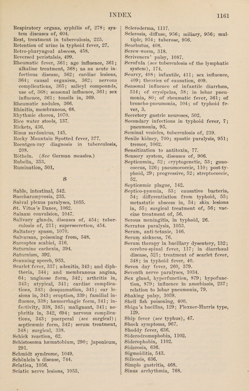 Respiratory organs, syphilis of, 278; sys¬ tem diseases of, 604. Rest, treatment in tuberculosis, 225. Retention of urine in typhoid fever, 27. Retro-pharyngeal abscess, 458. Reversed peristalsis, 499. Rheumatic fever, 361; age influence, 361; alkaline treatment, 368; ns an acute in¬ fectious disease, 362; cardiac lesions, 364; causal organism, 362; nervous complications, 365; salicyl compounds, use of, 368; seasonal influence, 361; sex influence, 361; tonsils in, 369. Rheumatic nodules, 366. Rhinitis, membranous, 68. Rhythmic chorea, 1070. Rice water stools, 137. Rickets, 436. Risus sardonieus, 145. Rocky Mountain Spotted fever, 377. Roentgen-ray diagnosis in tuberculosis, 208. Rotheln. (See German measles.) Rubella, 353. Rumination, 501. S Sable, intestinal, 542. ISaccharomyeosis, 235. Sacral plexus paralyses, 1055. St. Vitus’s Dance, 1062. Salaam convulsion, 1047. Salivary glands, diseases of, 454; tuber¬ culosis of, 211; supersecretion, 454. Saltatory spasm, 1070. Salvarsan, poisoning from, 548. Sarcoptes scabiei, 316. Saturnine cachexia, 394. Saturnism, 392. Scanning speech, 953. Scarlet fever, 337; adenitis, 343; and diph¬ theria, 344; and membranous angina, 64; anginose form, 342; arthritis in, 343; atypical, 341; cardiac complica¬ tions, 343; desquamation, 341; ear le¬ sions in, 343; eruption, 339; familial in¬ fluence, 338; hgemorrhagic form, 341; in- fectivity, 338, 345; malignant, 341; ne¬ phritis in, 342, 694; nervous complica¬ tions, 343; puerperal (see surgical) ; septicsemic form, 342; serum treatment, 348; surgical, 338. Schick reaction, 62. Schistosoma haematobium, 290; japonicum, 291. Schmidt syndrome, 1049. Schonlein’s disease, 744. Sciatica, 1056. Sciatic nerve lesions, 1055. Scleroderma, 1117. Sclerosis, diffuse, 956; miliary, 956; mul¬ tiple; 954; tuberose, 956. Scorbutus, 408. Screw-worm, 318. Scriveners’ palsy, 1087. Scrofula (see tuberculosis of the lymphatic system), 174. Scurvy, 408; infantile, 411; sex influence, 409; theories of causation, 409. Seasonal influence of infantile diarrhoea, 514; of erysipelas, 58; in lobar pneu¬ monia, 80; of rheumatic fever, 361; of broncho-pneumonia, 104; of typhoid fe¬ ver, 3. Secretory gastric neuroses, 502. Secondary infections in typhoid fever, 7; pneumonia, 95. Seminal vesicles, tuberculosis of, 219. Senile kidney, 700; spastic paralysis, 951; tremor, 1062. Sensitization to antitoxin, 77. Sensory system, diseases of, 906. Septicaemia,, 52; cryptogenetic, 53; gono¬ coccus, 126; pneumococcic, 110; post-ty¬ phoid, 29 ; progressive, 52; streptococcic, 52. Septicaemic plague, 142. Septieo-pysemia, 53; causative bacteria, 54; differentiation from typhoid, 55; metastatic abscess in, 54; skin lesions in, 55; surgical treatment of, 56; vac¬ cine treatment of, 56. Serous meningitis, in typhoid, 26. Serratus paralysis, 1053. Serum, anti-tetanic, 146. Serum sickness, 76. Serum therapy in bacillary dysentery, 132; cerebro-spinal fever, 117; in diarrhceal disease, 521; treatment of scarlet fever, 348; in typhoid fever, 40. Seven day fever, 260, 379. Seventh nerve paralyses, 1034. Sex gland, hvperfunction, 879; hypofunc- tion, 879; influence in amoebiasis, 237; relation to lobar pneumonia, 79. Shaking palsy, 1059. Shell fish poisoning, 400. Shiga’s bacillus, 129; Flexner-Harris type, 129. Ship fever (see typhus), 47. Shock symptoms, 967. Shoddy fever, 636. Siderodromophobia, 1102. Siderophobia, 1102. Siderosis, 636. Sigmoiditis, 543. Silicosis, 636. Simple gastritis, 468. Sinus arrhythmia, 768.