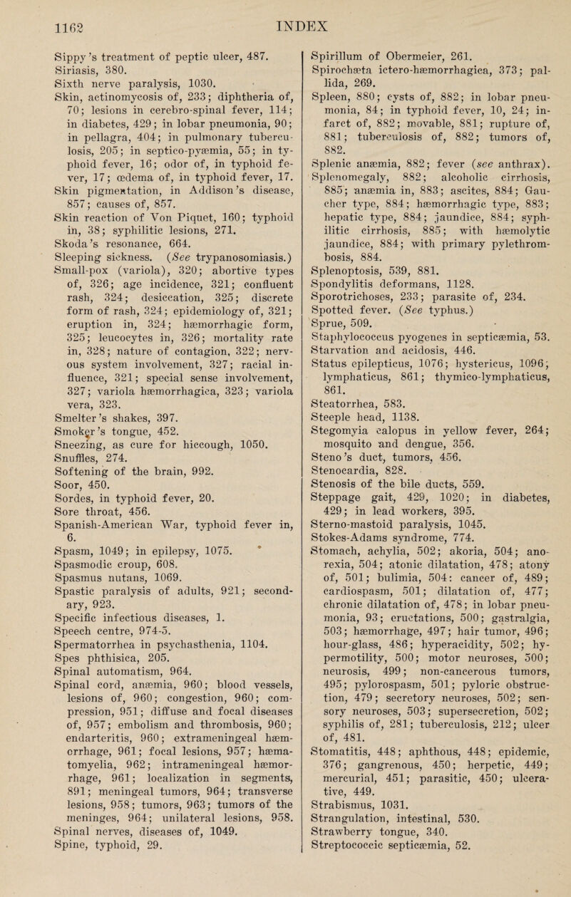 Sippy >s treatment of peptic ulcer, 487. Siriasis, 380. Sixth nerve paralysis, 1030. Skin, actinomycosis of, 233; diphtheria of, 70; lesions in cerebro-spinal fever, 114; in diabetes, 429; in lobar pneumonia, 90; in pellagra, 404; in pulmonary tubercu¬ losis, 205; in septico-pyaemia, 55; in ty¬ phoid fever, 16; odor of, in typhoid fe¬ ver, 17; oedema of, in typhoid fever, 17. Skin pigmentation, in Addison’s disease, 857; causes of, 857. Skin reaction of Yon Piquet, 160; typhoid in, 38; syphilitic lesions, 271. Skoda ’& resonance, 664. Sleeping sickness. (See trypanosomiasis.) Small-pox (variola), 320; abortive types of, 326; age incidence, 321; confluent rash, 324; desiccation, 325; discrete form of rash, 324; epidemiology of, 321; eruption in, 324; haemorrhagic form, 325; leucocytes in, 326; mortality rate in, 328; nature of contagion, 322; nerv¬ ous system involvement, 327; racial in¬ fluence, 321; special sense involvement, 327; variola haemorrhagica, 323; variola vera, 323. Smelter’s shakes, 397. Smokgr’s tongue, 452. Sneezing, as cure for hiccough, 1050. Snuffles, 274. Softening of the brain, 992. Soor, 450. Sordes, in typhoid fever, 20. Sore throat, 456. Spanish-American War, typhoid fever in, 6. Spasm, 1049; in epilepsy, 1075. Spasmodic croup, 608. Spasmus nutans, 1069. Spastic paralysis of adults, 921; second¬ ary, 923. Specific infectious diseases, 1. Speech centre, 974-5. Spermatorrhea in psychasthenia, 1104. Spes phthisica, 205. Spinal automatism, 964. Spinal cord, anaemia, 960; blood vessels, lesions of, 960; congestion, 960; com¬ pression, 951; diffuse and focal diseases of, 957; embolism and thrombosis, 960; endarteritis, 960; extrameningeal haem- crrhage, 961; focal lesions, 957; haema- tomyelia, 962; intrameningeal haemor¬ rhage, 961; localization in segments, 891; meningeal tumors, 964; transverse lesions, 958; tumors, 963; tumors of the meninges, 964; unilateral lesions, 958. Spinal nerves, diseases of, 1049. Spine, typhoid, 29. Spirillum of Obermeier, 261. Spirochaeta ictero-haemorrhagica, 373; pal¬ lida, 269. Spleen, 880; cysts of, 882; in lobar pneu¬ monia, 84; in typhoid fever, 10, 24; in¬ farct of, 882; movable, 881; rupture of, 881; tuberculosis of, 882; tumors of, S82. Splenic anaemia, 882; fever (see anthrax). Splenomegaly, 882; alcoholic cirrhosis, 885; anaemia in, 883; ascites, 884; Gau¬ cher type, 884; haemorrhagic type, 883; hepatic type, 884; jaundice, 884; syph¬ ilitic cirrhosis, 885; with haemolytic jaundice, 884; with primary pylethrom- bosis, 884. Splenoptosis, 539, 881. Spondylitis deformans, 1128. Sporotrichoses, 233; parasite of, 234. Spotted fever. (See typhus.) Sprue, 509. Staphylococcus pyogenes in septicaemia, 53. Starvation and acidosis, 446. Status epilepticus, 1076; hystericus, 1096; lymphaticus, 861; thymico-lymphaticus, 861. Steatorrhea, 583. Steeple head, 1138. Stegomvia calopus in yellow fever, 264; mosquito and dengue, 356. Steno’s duct, tumors, 456. Stenocardia, 828. Stenosis of the bile ducts, 559. Steppage gait, 429, 1020; in diabetes, 429; in lead workers, 395. Sterno-mastoid paralysis, 1045. Stokes-Adams syndrome, 774. Stomach, achylia, 502; akoria, 504; ano¬ rexia, 504; atonic dilatation, 478; atony of, 501; bulimia, 504: cancer of, 489; cardiospasm, 501; dilatation of, 477; chronic dilatation of, 478; in lobar pneu¬ monia, 93; eructations, 500; gastralgia, 503; haemorrhage, 497; hair tumor, 496; hour-glass, 486; hyperacidity, 502; hy¬ permotility, 500; motor neuroses, 500; neurosis, 499; non-cancerous tumors, 495; pylorospasm, 501; pyloric obstruc¬ tion, 479; secretory neuroses, 502; sen¬ sory neuroses, 503; supersecretion, 502; syphilis of, 281; tuberculosis, 212; ulcer of, 481. Stomatitis, 448; aphthous, 448; epidemic, 376; gangrenous, 450; herpetic, 449; mercurial, 451; parasitic, 450; ulcera¬ tive, 449. Strabismus, 1031. Strangulation, intestinal, 530. Strawberry tongue, 340. Streptococcic septicaemia, 52.